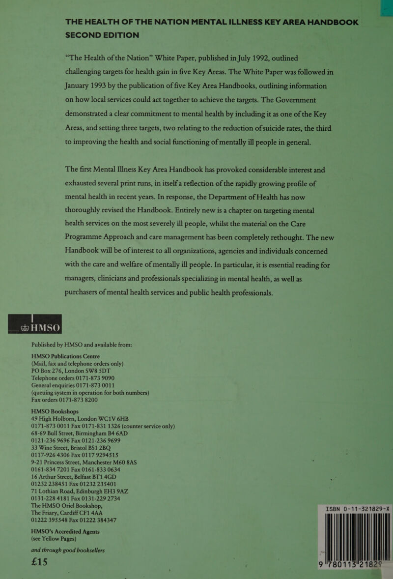 THE HEALTH OF THE NATION MENTAL ILLNESS KEY AREA HANDBOOK | SECOND EDITION “The Health of the Nation” White Paper, published in July 1992, outlined challenging targets for health gain in five Key Areas. The White Paper was followed in January 1993 by the publication of five Key Area Handbooks, outlining information on how local services could act together to achieve the targets. The Government demonstrated a clear commitment to mental health by including it as one of the Key Areas, and setting three targets, two relating to the reduction of suicide rates, the third to improving the health and social functioning of mentally ill people in general. The first Mental Illness Key Area Handbook has provoked considerable interest and exhausted several print runs, in itselfa reflection of the rapidly growing profile of mental health in recent years. In response, the Department of Health has now thoroughly revised the Handbook. Entirely new is a chapter on targeting mental health services on the most severely ill people, whilst the material on the Care Programme Approach and care management has been completely rethought. The new Handbook will be of interest to all organizations, agencies and individuals concerned with the care and welfare of mentally ill people. In particular, it is essential reading for managers, clinicians and professionals specializing in mental health, as well as purchasers of mental health services and public health professionals. &amp; HMSO Published by HMSO and available from: HMSO Publications Centre (Mail, fax and telephone orders only) PO Box 276, London SW8 5DT Telephone orders 0171-873 9090 General enquiries 0171-873 0011 (queuing system in operation for both numbers) Fax orders 0171-873 8200 HMSO Bookshops 49 High Holborn, London WC1V 6HB 0171-873 0011 Fax 0171-831 1326 (counter service only) 68-69 Bull Street, Birmingham B4 6AD 0121-236 9696 Fax 0121-236 9699 33 Wine Street, Bristol BS1 2BQ 0117-926 4306 Fax 0117 9294515 9-21 Princess Street, Manchester M60 8AS 0161-834 7201 Fax 0161-833 0634 16 Arthur Street, Belfast BT1 4GD 01232 238451 Fax 01232 235401 71 Lothian Road, Edinburgh EH3 9AZ 0131-228 4181 Fax 0131-229 2734 The HMSO Oriel Bookshop, ISBN 0-11-321829-X The Friary, Cardiff CF1 4AA 01222 395548 Fax 01222 384347 HMSO’s Accredited Agents (see Yellow Pages) and through good booksellers ns . 9 °7801132 182° £15