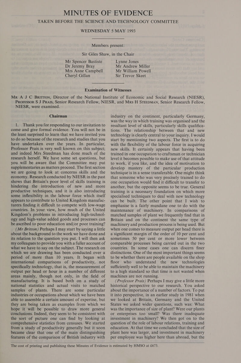 Mr Spencer Bastiste Dr Jeremy Bray Mrs Anne Campbell Cheryl Gillan Lynne Jones Mr Andrew Miller Mr William Powell Sir Trevor Skeet NIESR, were examined. Chairman 1. Thank you for responding to our invitation to come and give formal evidence. You will not be in the least surprised to learn that we have invited you to do so because of the research and studies that you have undertaken over the years. In particular, Professor Prais is very well known on this subject; and indeed Mrs Steedman has done much of the research herself. We have some set questions, but you will be aware that the Committee may put supplementaries as matters proceed. The first section we are going to look at concerns skills and the economy. Research conducted by NIESR in the past shows that Britain’s poor level of skills training is hindering the introduction of new and more productive techniques, and it is also introducing some inflexibility in the labour force which itself appears to contribute to United Kingdom manufac- turers finding it difficult to compete with low-wage countries. In your view, how much of the United Kingdom’s problems in introducing high-technol- ogy and high-value added goods and processes can be ascribed to poor education and/or poor training? (Mr Britton) Perhaps I may start by saying a little about the background to the work we have done and its relation to the question you put. I will then ask my colleagues to provide you with a fuller account of what we have to say on the subject. The research on which we are drawing has been conducted over a period of more than 10 years. It began with international comparisons of productivity, not specifically technology, that is, the measurement of output per head or hour in a number of different areas mainly, though not only, in the field of manufacturing. It is based both on a study of national statistics and actual visits to matched samples of plants. There are some particular industries or occupations about which we have been able to assemble a certain amount of expertise, but they are being taken as examples from which we hope it will be possible to draw more general conclusions. Indeed, they seem to be consistent with the sort of picture one can find by looking at comprehensive statistics from censuses. We started from a study of productivity generally but it soon became clear that one of the main distinguishing features of the comparison of British industry with industry on the continent, particularly Germany, was the way in which training was organised and the resultant level of skills, particularly skills qualifica- tions. The relationship between that and new technology is clearly central to your inquiry. I would start by mentioning two aspects. The first is to do with the flexibility of the labour force in acquiring new skills. It certainly appears that having been trained in one occupation to craftsman or technician level it becomes possible to make use of that attitude to work, if you like, and the idea of motivation to develop mastery of the particular production technique is in a sense transferable. One might think that someone who was very precisely trained to do one occupation would find it difficult to transfer to another, but the opposite seems to be true. General training is a necessary foundation on which more specialised techniques to deal with new technology can be built. The other point that I wish to emphasise is a fairly mundane one to do with the maintenance of machinery. In comparisons of matched samples of plant we frequently find that in Britain and on the continent the same type of machinery and production process is being used. But when one comes to measure output per head there is a significant margin of the order of 10 per cent and sometimes 50 per cent or more lower between comparable processes being carried out in the two countries. In some cases one can discern finer distinctions. One of the most important things seems to be whether there are people available on the shop floor who understand the new _ technologies sufficiently well to be able to maintain the machinery to a high standard so that time is not wasted when machines are not running. (Professor Prais) Perhaps I may give a little more historical perspective to our research. You asked about the importance of a number of factors. To put it into perspective, in an earlier study in 1981 when we looked at Britain, Germany and the United States we asked wider questions, such was: What was the importance of size of plant? Were our plants or enterprises too small? Was there inadequate investment in machinery? We then got on to the question of the role of labour relations, training and education. At that time we concluded that the size of plant here was larger, and investment in machinery per employee was higher here than abroad, but the 