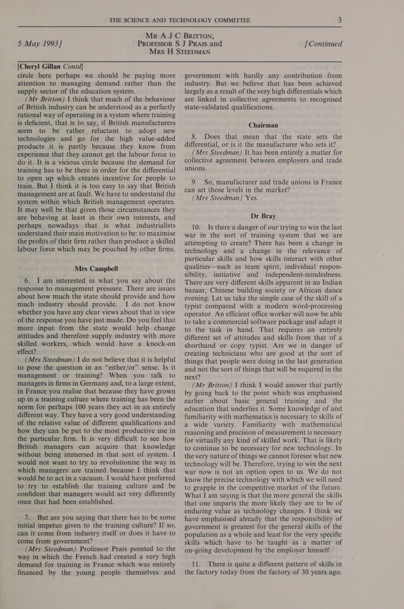 [Cheryl Gillan Contd] circle here perhaps we should be paying more attention to managing demand rather than the supply sector of the education system. (Mr Britton) 1 think that much of the behaviour of British industry can be understood as a perfectly rational way of operating in a system where training is deficient, that is to say, if British manufacturers seem to be rather reluctant to adopt new technologies and go for the high value-added products it is partly because they know from experience that they cannot get the labour force to do it. It is a vicious circle because the demand for training has to be there in order for the differential to open up which creates incentive for people to train. But I think it is too easy to say that British management are at fault. We have to understand the system within which British management operates. It may well be that given those circumstances they are behaving at least in their own interests, and perhaps nowadays that is what industrialists understand their main motivation to be: to maximise the profits of their firm rather than produce a skilled labour force which may be poached by other firms. Mrs Campbell 6. I am interested in what you say about the response to management pressure. There are issues about how much the state should provide and how much industry should provide. I do not know whether you have any clear views about that 1n view of the response you have just made. Do you feel that more input from the state would help change attitudes and therefore supply industry with more skilled workers, which would have a knock-on effect? (Mrs Steedman) I do not believe that it is helpful to pose the question in an “either/or” sense. Is it management or training? When you talk to managers in firms in Germany and, to a large extent, in France you realise that because they have grown up in a training culture where training has been the norm for perhaps 100 years they act in an entirely different way. They have a very good understanding of the relative value of different qualifications and how they can be put to the most productive use in the particular firm. It is very difficult to see how British managers can acquire that knowledge without being immersed in that sort of system. I would not want to try to revolutionise the way in which managers are trained because I think that would be to act in a vacuum. I would have preferred to try to establish the training culture and be confident that managers would act very differently once that had been established. 7. But are you saying that there has to be some initial impetus given to the training culture? If so, can it come from industry itself or does it have to come from government? (Mrs Steedman) Professor Prais pointed to the way in which the French had created a very high demand for training in France which was entirely financed by the young people themselves and government with hardly any contribution from industry. But we believe that has been achieved largely as a result of the very high differentials which are linked in collective agreements to recognised state-validated qualifications. Chairman 8. Does that mean that the state sets the differential, or is it the manufacturer who sets it? (Mrs Steedman) It has been entirely a matter for collective agreement between employers and trade unions. 9. So, manufacturer and trade unions in France can set those levels in the market? (Mrs Steedman) Yes. Dr Bray 10. Is there a danger of our trying to win the last war in the sort of training system that we are attempting to create? There has been a change in technology and a change in the relevance of particular skills and how skills interact with other qualities—such as team spirit, individual respon- sibility, initiative and independent-mindedness. There are very different skills apparent in an Indian bazaar, Chinese building society or African dance evening. Let us take the simple case of the skill of a typist compared with a modern word-processing operator. An efficient office worker will now be able to take a commercial software package and adapt it to the task in hand. That requires an entirely different set of attitudes and skills from that of a shorthand or copy typist. Are we in danger of creating technicians who are good at the sort of things that people were doing in the last generation and not the sort of things that will be required in the next? (Mr Britton) I think I would answer that partly by going back to the point which was emphasised earlier about basic general training and _ the education that underlies it. Some knowledge of and familiarity with mathematics is necessary to skills of a wide variety. Familiarity with mathematical reasoning and precision of measurement is necessary for virtually any kind of skilled work. That is likely to continue to be necessary for new technology. In the very nature of things we cannot foresee what new technology will be. Therefore, trying to win the next war now is not an option open to us. We do not know the precise technology with which we will need to grapple in the competitive market of the future. What I am saying is that the more general the skills that one imparts the more likely they are to be of enduring value as technology changes. I think we have emphasised already that the responsibility of government is greatest for the general skills of the population as a whole and least for the very specific skills which have to be taught as a matter of on-going development by the employer himself. 11. There is quite a different pattern of skills in the factory today from the factory of 30 years ago.