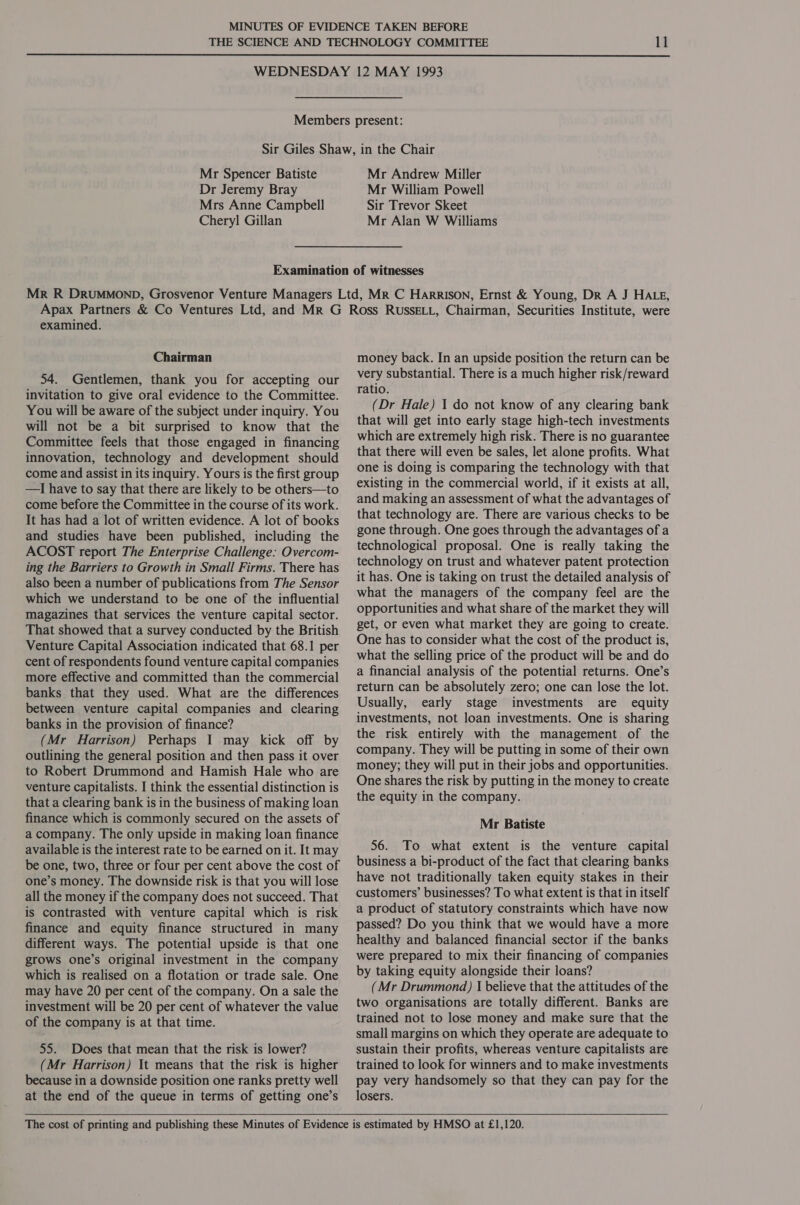  Mr Spencer Batiste Dr Jeremy Bray Mrs Anne Campbell Cheryl Gillan Mr Andrew Miller Mr William Powell Sir Trevor Skeet Mr Alan W Williams examined. Chairman 54. Gentlemen, thank you for accepting our invitation to give oral evidence to the Committee. You will be aware of the subject under inquiry. You will not be a bit surprised to know that the Committee feels that those engaged in financing innovation, technology and development should come and assist in its inquiry. Yours is the first group —I have to say that there are likely to be others—to come before the Committee in the course of its work. It has had a lot of written evidence. A lot of books and studies have been published, including the ACOST report The Enterprise Challenge: Overcom- ing the Barriers to Growth in Small Firms. There has also been a number of publications from The Sensor which we understand to be one of the influential magazines that services the venture capital sector. That showed that a survey conducted by the British Venture Capital Association indicated that 68.1 per cent of respondents found venture capital companies more effective and committed than the commercial banks that they used. What are the differences between venture capital companies and clearing banks in the provision of finance? (Mr Harrison) Perhaps I may kick off by outlining the general position and then pass it over to Robert Drummond and Hamish Hale who are venture capitalists. I think the essential distinction is that a clearing bank is in the business of making loan finance which is commonly secured on the assets of a company. The only upside in making loan finance available is the interest rate to be earned on it. It may be one, two, three or four per cent above the cost of one’s money. The downside risk is that you will lose all the money if the company does not succeed. That is contrasted with venture capital which is risk finance and equity finance structured in many different ways. The potential upside is that one grows one’s original investment in the company which is realised on a flotation or trade sale. One may have 20 per cent of the company. On a sale the investment will be 20 per cent of whatever the value of the company is at that time. 55. Does that mean that the risk is lower? (Mr Harrison) It means that the risk is higher because in a downside position one ranks pretty well at the end of the queue in terms of getting one’s  money back. In an upside position the return can be very substantial. There is a much higher risk/reward ratio. (Dr Hale) 1 do not know of any clearing bank that will get into early stage high-tech investments which are extremely high risk. There is no guarantee that there will even be sales, let alone profits. What one is doing is comparing the technology with that existing in the commercial world, if it exists at all, and making an assessment of what the advantages of that technology are. There are various checks to be gone through. One goes through the advantages of a technological proposal. One is really taking the technology on trust and whatever patent protection it has. One is taking on trust the detailed analysis of what the managers of the company feel are the opportunities and what share of the market they will get, or even what market they are going to create. One has to consider what the cost of the product is, what the selling price of the product will be and do a financial analysis of the potential returns. One’s return can be absolutely zero; one can lose the lot. Usually, early stage investments are equity investments, not loan investments. One is sharing the risk entirely with the management of the company. They will be putting in some of their own money; they will put in their jobs and opportunities. One shares the risk by putting in the money to create the equity in the company. Mr Batiste 56. To what extent is the venture capital business a bi-product of the fact that clearing banks have not traditionally taken equity stakes in their customers’ businesses? To what extent is that in itself a product of statutory constraints which have now passed? Do you think that we would have a more healthy and balanced financial sector if the banks were prepared to mix their financing of companies by taking equity alongside their loans? (Mr Drummond) I believe that the attitudes of the two organisations are totally different. Banks are trained not to lose money and make sure that the small margins on which they operate are adequate to sustain their profits, whereas venture capitalists are trained to look for winners and to make investments pay very handsomely so that they can pay for the losers.