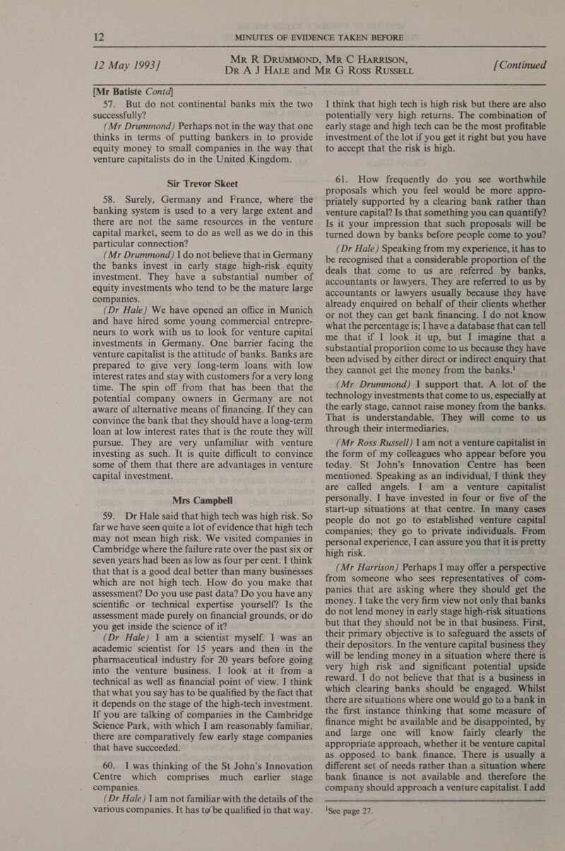 [Mr Batiste Contd] 57. But do not continental banks mix the two successfully? (Mr Drummond) Perhaps not in the way that one thinks in terms of putting bankers in to provide equity money to small companies in the way that venture capitalists do in the United Kingdom. Sir Trevor Skeet 58. Surely, Germany and France, where the banking system is used to a very large extent and there are not the same resources in the venture capital market, seem to do as well as we do in this particular connection? (Mr Drummond) I do not believe that in Germany the banks invest in early stage high-risk equity investment. They have a substantial number of equity investments who tend to be the mature large companies. (Dr Hale) We have opened an office in Munich and have hired some young commercial entrepre- neurs to work with us to look for venture capital investments in Germany. One barrier facing the venture capitalist is the attitude of banks. Banks are prepared to give very long-term loans with low interest rates and stay with customers for a very long time. The spin off from that has been that the potential company owners in Germany are not aware of alternative means of financing. If they can convince the bank that they should have a long-term loan at low interest rates that is the route they will pursue. They are very unfamiliar with venture investing as such. It is quite difficult to convince some of them that there are advantages in venture capital investment. Mrs Campbell 59. Dr Hale said that high tech was high risk. So far we have seen quite a lot of evidence that high tech may not mean high risk. We visited companies in Cambridge where the failure rate over the past six or seven years had been as low as four per cent. I think that that is a good deal better than many businesses which are not high tech. How do you make that assessment? Do you use past data? Do you have any scientific or technical expertise yourself? Is the assessment made purely on financial grounds, or do you get inside the science of it? (Dr Hale) 1 am a scientist myself. I was an academic scientist for 15 years and then in the pharmaceutical industry for 20 years before going into the venture business. I look at it from a technical as well as financial point of view. I think that what you say has to be qualified by the fact that it depends on the stage of the high-tech investment. If you are talking of companies in the Cambridge Science Park, with which I am reasonably familiar, _ there are comparatively few early stage companies that have succeeded. 60. I was thinking of the St John’s Innovation Centre which comprises much earlier stage companies. (Dr Hale) lam not familiar with the details of the I think that high tech is high risk but there are also potentially very high returns. The combination of early stage and high tech can be the most profitable investment of the lot if you get it right but you have to accept that the risk is high. 61. How frequently do you see worthwhile proposals which you feel would be more appro- priately supported by a clearing bank rather than venture capital? Is that something you can quantify? Is it your impression that such proposals will be turned down by banks before people come to you? (Dr Hale) Speaking from my experience, it has to be recognised that a considerable proportion of the deals that come to us are referred: by banks, accountants or lawyers. They are referred to us by accountants or lawyers usually because they have already enquired on behalf of their clients whether or not they can get bank financing. I do not know what the percentage is; I have a database that can tell me that if I look it up, but I imagine that a substantial proportion come to us because they have been advised by either direct or indirect enquiry that they cannot get the money from the banks.! (Mr Drummond) 1 support that. A lot of the technology investments that come to us, especially at the early stage, cannot raise money from the banks. That is understandable. They will come to us through their intermediaries. (Mr Ross Russell) 1 am not a venture capitalist in the form of my colleagues who appear before you today. St John’s Innovation Centre has been mentioned. Speaking as an individual, I think they are called angels. I am a venture capitalist personally. I have invested in four or five of the start-up situations at that centre. In many cases people do not go to established venture capital companies; they go to private individuals. From personal experience, I can assure you that it is pretty high risk. (Mr Harrison) Perhaps I may offer a perspective from someone who sees representatives of com- panies that are asking where they should get the money. I take the very firm view not only that banks do not lend money in early stage high-risk situations but that they should not be in that business. First, their primary objective is to safeguard the assets of their depositors. In the venture capital business they will be lending money in a situation where there is very high risk and significant potential upside reward. I do not believe that that is a business in which clearing banks should be engaged. Whilst there are situations where one would go to a bank in the first instance thinking that some measure of finance might be available and be disappointed, by and large one will know fairly clearly the appropriate approach, whether it be venture capital as opposed to bank finance. There is usually a different set of needs rather than a situation where bank finance is not available and therefore the company should approach a venture capitalist. I add