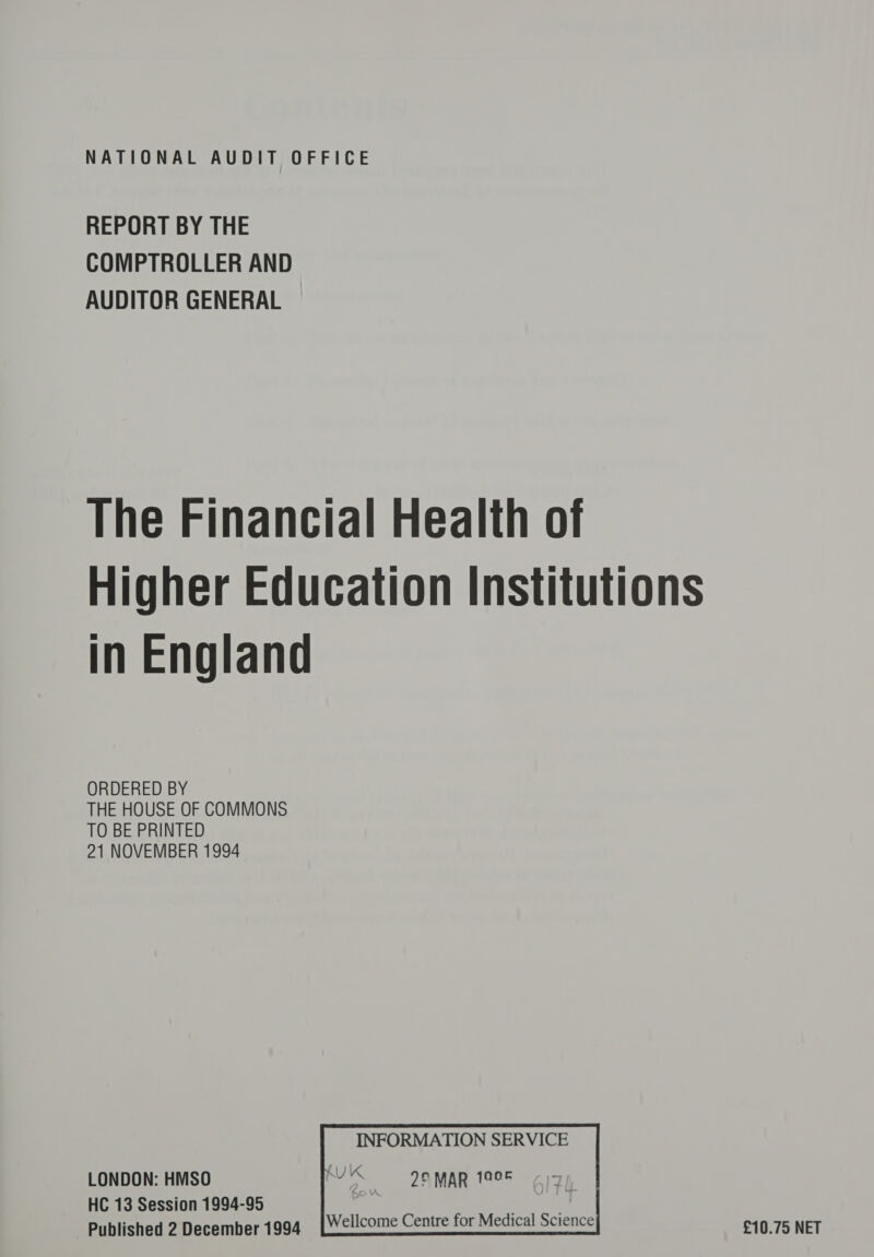 REPORT BY THE COMPTROLLER AND AUDITOR GENERAL The Financial Health of Higher Education Institutions in England ORDERED BY THE HOUSE OF COMMONS TO BE PRINTED 21 NOVEMBER 1994   INFORMATION SERVICE we 2° MAR 1005   LONDON: HMSO HC 13 Session 1994-95 Published 2 December 1994 Wellcome Centre for Medical Science £10.75 NET