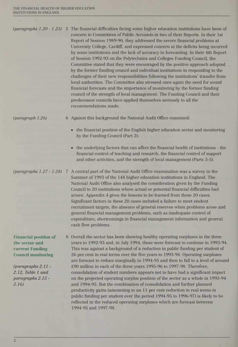 INSTITUTIONS IN ENGLAND (paragraphs 1.20 - 1.23) 5 The financial difficulties facing some higher education institutions have been of concern to Committees of Public Accounts in two of their Reports. In their 1st Report of Session 1989-90, they addressed the severe financial problems at University College, Cardiff, and expressed concern at the deficits being incurred by some institutions and the lack of accuracy in forecasting. In their 4th Report of Session 1992-93 on the Polytechnics and Colleges Funding Council, the Committee stated that they were encouraged by the positive approach adopted by the former funding council and individual institutions in responding to the challenges of their new responsibilities following the institutions’ transfer from local authorities. The Committee also stressed once again the need for sound financial forecasts and the importance of monitoring by the former funding council of the strength of local management. The Funding Council and their predecessor councils have applied themselves seriously to all the recommendations made. (paragraph 1.26) 6 Against this background the National Audit Office examined: e the financial position of the English higher education sector and monitoring by the Funding Council (Part 2); e the underlying factors that can affect the financial health of institutions - the financial control of teaching and research, the financial control of support and other activities, and the strength of local management (Parts 3-5). (paragraphs 1.27 - 1.28) 7 A central part of the National Audit Office examination was a survey in the Summer of 1993 of the 148 higher education institutions in England. The National Audit Office also analysed the consideration given by the Funding Council to 20 institutions where actual or potential financial difficulties had arisen. Appendix 4 gives the lessons to be learned from these 20 cases. Significant factors in these 20 cases included a failure to meet student recruitment targets, the absence of general reserves when problems arose and general financial management problems, such as inadequate control of expenditure, shortcomings in financial management information and general cash flow problems. Financial position of 8 Overall the sector has been showing healthy operating surpluses in the three the sector and years to 1992-93 and, in July 1994, these were forecast to continue in 1993-94. current Funding This was against a background of a reduction in public funding per student of Council monitoring 26 per cent in real terms over the five years to 1993-94. Operating surpluses are forecast to reduce marginally in 1994-95 and then to fall to a level of around (paragraphs 2.11 - £90 million in each of the three years 1995-96 to 1997-98. Therefore, 2.12, Table 1 and consolidation of student numbers appears not to have had a significant impact paragraphs 2.15 - on the projected operating surplus position of the sector as a whole in 1993-94 2.16) and 1994-95. But the combination of consolidation and further planned productivity gains (amounting to an 11 per cent reduction in real terms in public funding per student over the period 1994-95 to 1996-97) is likely to be reflected in the reduced operating surpluses which are forecast between 1994-95 and 1997-98.