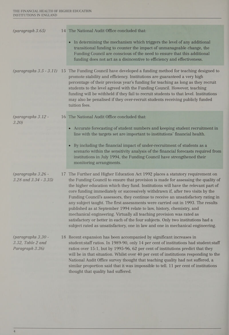 INSTITUTIONS IN ENGLAND (paragraph 3.65) 14 The National Audit Office concluded that: e In determining the mechanism which triggers the level of any additional transitional funding to counter the impact of unmanageable change, the Funding Council are conscious of the need to ensure that this additional funding does not act as a disincentive to efficiency and effectiveness. (paragraphs 3.5 - 3.11) 15 The Funding Council have developed a funding method for teaching designed to promote stability and efficiency. Institutions are guaranteed a very high percentage of their previous year’s funding for teaching as long as they recruit students to the level agreed with the Funding Council. However, teaching funding will be withheld if they fail to recruit students to that level. Institutions may also be penalised if they over-recruit students receiving publicly funded tuition fees. (paragraphs 3.12 - 16 The National Audit Office concluded that: 3.20) e Accurate forecasting of student numbers and keeping student recruitment in line with the targets set are important to institutions’ financial health. e By including the financial impact of under-recruitment of students as a scenario within the sensitivity analysis of the financial forecasts required from institutions in July 1994, the Funding Council have strengthened their monitoring arrangments. (paragraphs 3.26 - 17 The Further and Higher Education Act 1992 places a statutory requirement on 3.28 and 3.34 - 3.35) the Funding Council to ensure that provision is made for assessing the quality of the higher education which they fund. Institutions will have the relevant part of core funding immediately or successively withdrawn if, after two visits by the Funding Council’s assessors, they continue to receive an unsatisfactory rating in any subject taught. The first assessments were carried out in 1993. The results published as at September 1994 relate to law, history, chemistry, and mechanical engineering. Virtually all teaching provision was rated as satisfactory or better in each of the four subjects. Only two institutions had a subject rated as unsatisfactory, one in law and one in mechanical engineering. (paragraphs 3.30 - 18 Recent expansion has been accompanied by significant increases in 3.32, Table 2 and student:staff ratios. In 1989-90, only 14 per cent of institutions had student:staff Paragraph 3.36) ratios over 15:1, but by 1995-96, 62 per cent of institutions predict that they will be in that situation. Whilst over 40 per cent of institutions responding to the National Audit Office survey thought that teaching quality had not suffered, a similar proportion said that it was impossible to tell. 11 per cent of institutions thought that quality had suffered.