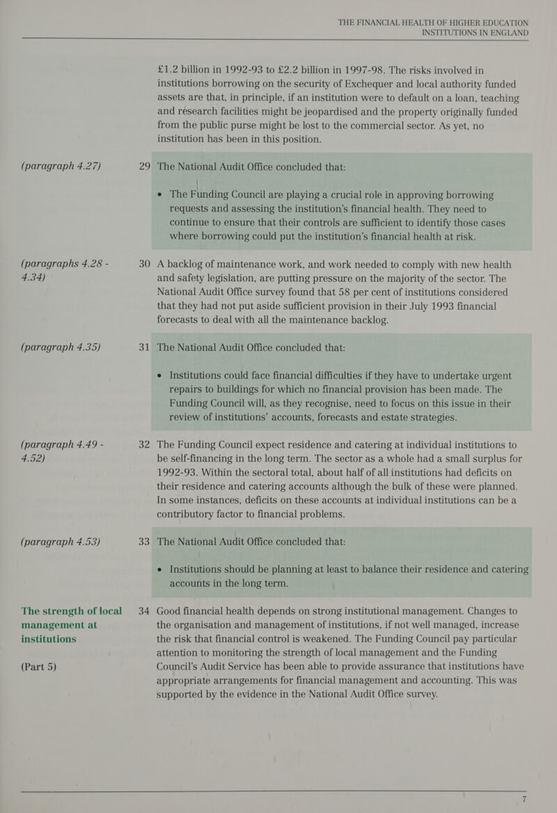 (paragraphs 4.28 - 4.34) (paragraph 4.35) (paragraph 4.49 - 4.52) (paragraph 4.53) The strength of local management at institutions (Part 5) 30 31 32 33 34 THE FINANCIAL HEALTH OF HIGHER EDUCATION INSTITUTIONS IN ENGLAND £1.2 billion in 1992-93 to £2.2 billion in 1997-98. The risks involved in institutions borrowing on the security of Exchequer and local authority funded assets are that, in principle, if an institution were to default on a loan, teaching and research facilities might be jeopardised and the property originally funded from the public purse might be lost to the commercial sector. As yet, no institution has been in this position. / e The Funding Council are playing a crucial role in approving borrowing requests and assessing the institution’s financial health. They need to continue to ensure that their controls are sufficient to identify those cases where borrowing could put the institution’s financial health at risk. A backlog of maintenance work, and work needed to comply with new health and safety legislation, are putting pressure on the majority of the sector. The National Audit Office survey found that 58 per cent of institutions considered that they had not put aside sufficient provision in their July 1993 financial forecasts to deal with all the maintenance backlog. The National Audit Office concluded that: e Institutions could face financial difficulties if they have to undertake urgent repairs to buildings for which no financial provision has been made. The Funding Council will, as they recognise, need to focus on this issue in their review of institutions’ accounts, forecasts and estate strategies. The Funding Council expect residence and catering at individual institutions to be self-financing in the long term. The sector as a whole had a small surplus for 1992-93. Within the sectoral total, about half of all institutions had deficits on their residence and catering accounts although the bulk of these were planned. In some instances, deficits on these accounts at individual institutions can be a contributory factor to financial problems. The National Audit Office concluded that: e Institutions should be planning at least to balance their residence and catering accounts in the long term. Good financial health depends on strong institutional management. Changes to the organisation and management of institutions, if not well managed, increase the risk that financial control is weakened. The Funding Council pay particular attention to monitoring the strength of local management and the Funding Council’s Audit Service has been able to provide assurance that institutions have appropriate arrangements for financial management and accounting. This was supported by the evidence in the National Audit Office survey.