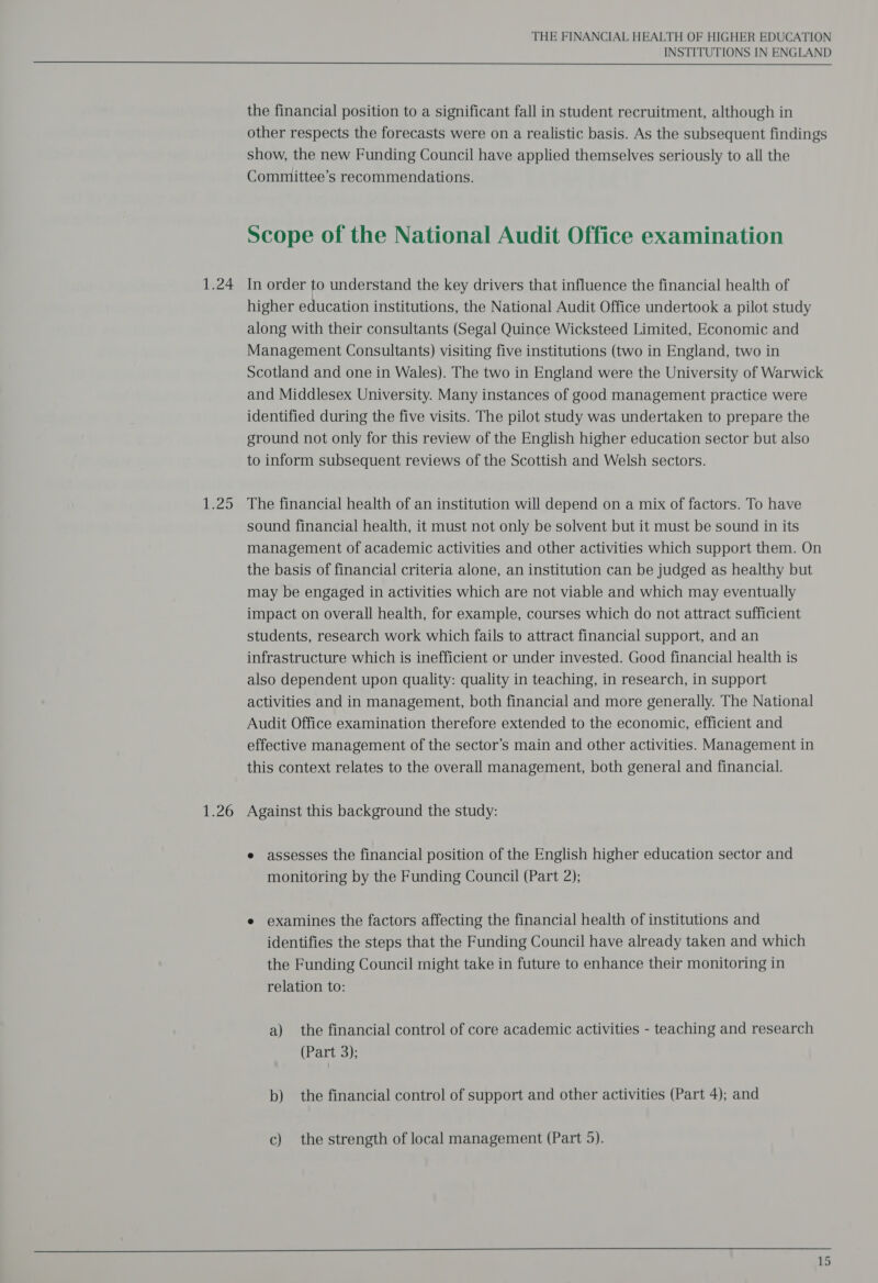 1.24 $25 1.26 THE FINANCIAL HEALTH OF HIGHER EDUCATION INSTITUTIONS IN ENGLAND  the financial position to a significant fall in student recruitment, although in other respects the forecasts were on a realistic basis. As the subsequent findings show, the new Funding Council have applied themselves seriously to all the Committee’s recommendations. Scope of the National Audit Office examination In order to understand the key drivers that influence the financial health of higher education institutions, the National Audit Office undertook a pilot study along with their consultants (Segal Quince Wicksteed Limited, Economic and Management Consultants) visiting five institutions (two in England, two in Scotland and one in Wales). The two in England were the University of Warwick and Middlesex University. Many instances of good management practice were identified during the five visits. The pilot study was undertaken to prepare the ground not only for this review of the English higher education sector but also to inform subsequent reviews of the Scottish and Welsh sectors. The financial health of an institution will depend on a mix of factors. To have sound financial health, it must not only be solvent but it must be sound in its management of academic activities and other activities which support them. On the basis of financial criteria alone, an institution can be judged as healthy but may be engaged in activities which are not viable and which may eventually impact on overall health, for example, courses which do not attract sufficient students, research work which fails to attract financial support, and an infrastructure which is inefficient or under invested. Good financial health is also dependent upon quality: quality in teaching, in research, in support activities and in management, both financial and more generally. The National Audit Office examination therefore extended to the economic, efficient and effective management of the sector’s main and other activities. Management in this context relates to the overall management, both general and financial. Against this background the study: e assesses the financial position of the English higher education sector and monitoring by the Funding Council (Part 2); e examines the factors affecting the financial health of institutions and identifies the steps that the Funding Council have already taken and which the Funding Council might take in future to enhance their monitoring in relation to: a) the financial control of core academic activities - teaching and research (Part 3): b) the financial control of support and other activities (Part 4); and c) the strength of local management (Part 5). 