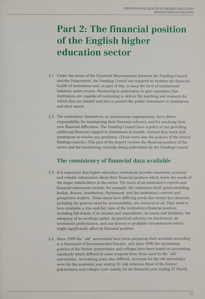 aed Naa AR: 2.4 THE FINANCIAL HEALTH OF HIGHER EDUCATION INSTITUTIONS IN ENGLAND  Part 2: The financial position of the English higher education sector Under the terms of the Financial Memorandum between the Funding Council and the Department, the Funding Council are required to monitor the financial health of institutions and, as part of this, to keep the level of institutional balances under review. Monitoring is undertaken to gain assurance that institutions are capable of continuing to deliver the teaching and research for which they are funded and also to protect the public investment in institutions and their assets. The institutions themselves, as autonomous organisations, have direct responsibility for maintaining their financial solvency and for resolving their own financial difficulties. The Funding Council have a policy of not providing additional financial support to institutions in trouble. Instead they work with institutions to resolve any problems. (These were also the policies of the former funding councils.) This part of the Report reviews the financial position of the sector and the monitoring currently being undertaken by the Funding Council. The consistency of financial data available It is important that higher education institutions provide consistent, accurate and reliable information about their financial position which meets the needs of the major stakeholders in the sector. The users of an institution’s reports and financial statements include, for example: the institution itself, grant-awarding bodies, donors, benefactors, Parliament, and the institution’s current and prospective lenders. These users have differing needs but certain key elements, including the general need for accountability, are common to all. They need to have available a true and fair view of the institution’s financial position, including full details of its income and expenditure, its assets and liabilities, the adequacy of its working capital, its practical solvency (or insolvency), its investment performance, and any known or probable circumstances which might significantly affect its financial position. Since 1989 the old universities have been preparing their accounts according to a Statement of Recommended Practice, and since 1990 the accounting policies of the former polytechnics and colleges have been based on accounting standards which differed in some respects from those used by the old universities. Accounting years also differed. Accounts for the old universities were for the academic year ending 31 July whereas those of the former polytechnics and colleges were mainly for the financial year ending 31 March. A