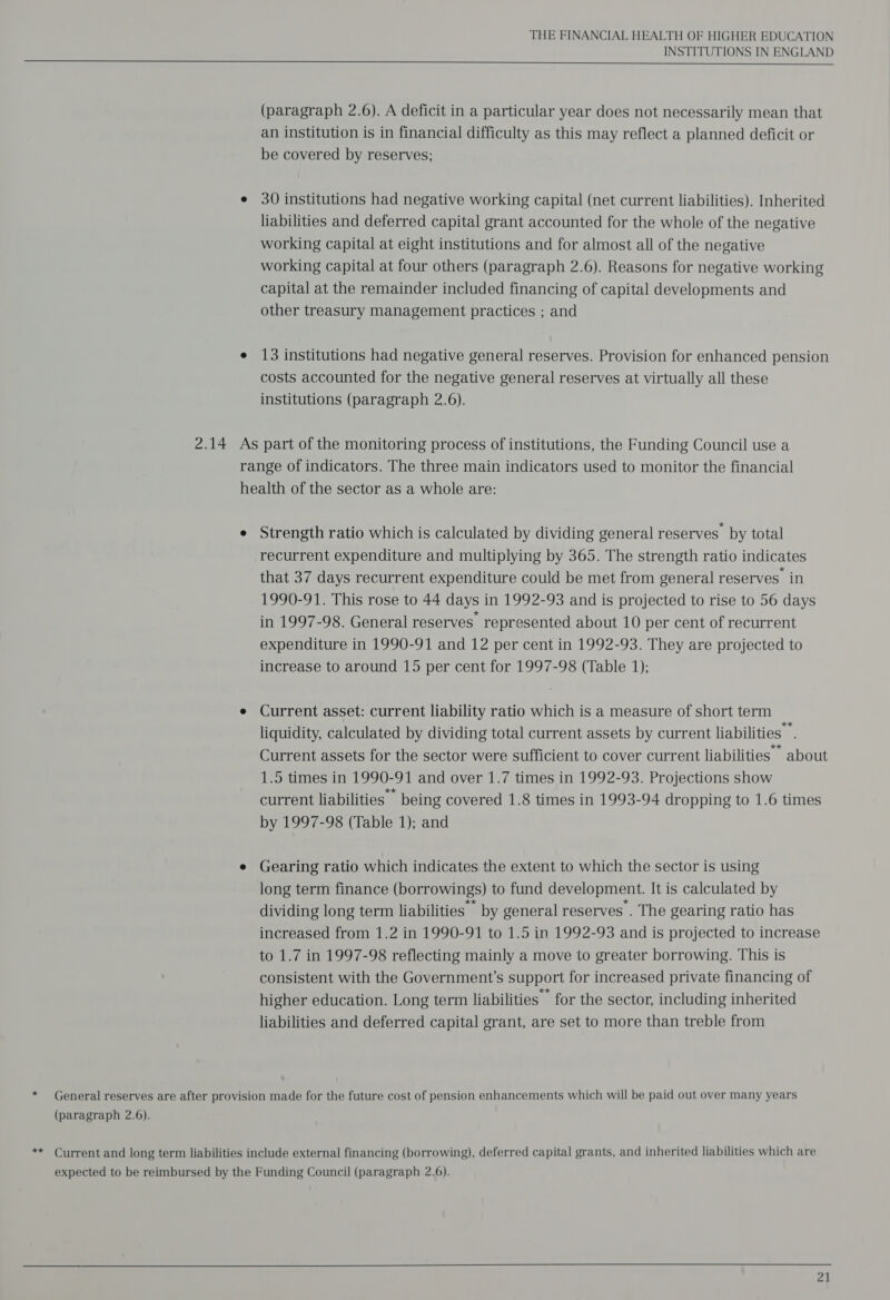 THE FINANCIAL HEALTH OF HIGHER EDUCATION INSTITUTIONS IN ENGLAND    (paragraph 2.6). A deficit in a particular year does not necessarily mean that an institution is in financial difficulty as this may reflect a planned deficit or be covered by reserves; e 30 institutions had negative working capital (net current liabilities). Inherited liabilities and deferred capital grant accounted for the whole of the negative working capital at eight institutions and for almost all of the negative working capital at four others (paragraph 2.6). Reasons for negative working capital at the remainder included financing of capital developments and other treasury management practices ; and e 13 institutions had negative general reserves. Provision for enhanced pension costs accounted for the negative general reserves at virtually all these institutions (paragraph 2.6). 2.14 As part of the monitoring process of institutions, the Funding Council use a range of indicators. The three main indicators used to monitor the financial health of the sector as a whole are: e Strength ratio which is calculated by dividing general reserves by total recurrent expenditure and multiplying by 365. The strength ratio indicates that 37 days recurrent expenditure could be met from general reserves in 1990-91. This rose to 44 days in 1992-93 and is projected to rise to 56 days in 1997-98. General reserves’ represented about 10 per cent of recurrent expenditure in 1990-91 and 12 per cent in 1992-93. They are projected to increase to around 15 per cent for 1997-98 (Table 1); e Current asset: current liability ratio which is a measure of short term liquidity, calculated by dividing total current assets by current liabilities. Current assets for the sector were sufficient to cover current liabilities about 1.5 times in 1990-91 and over 1.7 times in 1992-93. Projections show current liabilities — being covered 1.8 times in 1993-94 dropping to 1.6 times by 1997-98 (Table 1); and e Gearing ratio which indicates the extent to which the sector is using long term finance (borrowings) to fund development. It is calculated by dividing long term liabilities by general reserves . The gearing ratio has increased from 1.2 in 1990-91 to 1.5 in 1992-93 and is projected to increase to 1.7 in 1997-98 reflecting mainly a move to greater borrowing. This is consistent with the Government’s support for increased private financing of higher education. Long term liabilities for the sector, including inherited liabilities and deferred capital grant, are set to more than treble from * General reserves are after provision made for the future cost of pension enhancements which will be paid out over many years (paragraph 2.6). ** Current and long term liabilities include external financing (borrowing), deferred capital grants, and inherited liabilities which are expected to be reimbursed by the Funding Council (paragraph 2.6).