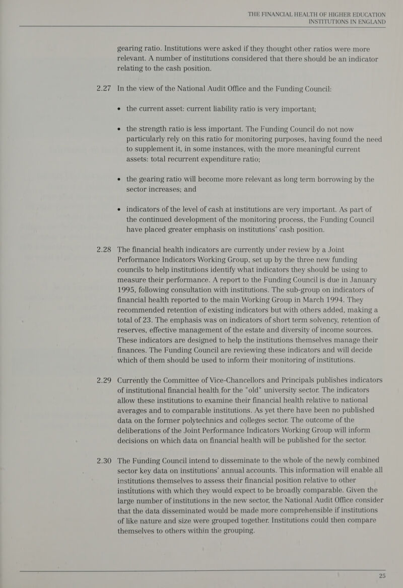 Bint 2.28 Aa he 2.30 THE FINANCIAL HEALTH OF HIGHER EDUCATION INSTITUTIONS IN ENGLAND  gearing ratio. Institutions were asked if they thought other ratios were more relevant. A number of institutions considered that there should be an indicator relating to the cash position. In the view of the National Audit Office and the Funding Council: e the current asset: current liability ratio is very important; e the strength ratio is less important. The Funding Council do not now particularly rely on this ratio for monitoring purposes, having found the need to supplement it, in some instances, with the more meaningful current assets: total recurrent expenditure ratio; e the gearing ratio will become more relevant as long term borrowing by the sector increases; and e indicators of the level of cash at institutions are very important. As part of the continued development of the monitoring process, the Funding Council have placed greater emphasis on institutions’ cash position. The financial health indicators are currently under review by a Joint Performance Indicators Working Group, set up by the three new funding councils to help institutions identify what indicators they should be using to measure their performance. A report to the Funding Council is due in January 1995, following consultation with institutions. The sub-group on indicators of financial health reported to the main Working Group in March 1994. They recommended retention of existing indicators but with others added, making a total of 23. The emphasis was on indicators of short term solvency, retention of reserves, effective management of the estate and diversity of income sources. These indicators are designed to help the institutions themselves manage their finances. The Funding Council are reviewing these indicators and will decide which of them should be used to inform their monitoring of institutions. Currently the Committee of Vice-Chancellors and Principals publishes indicators of institutional financial health for the old university sector. The indicators allow these institutions to examine their financial health relative to national averages and to comparable institutions. As yet there have been no published data on the former polytechnics and colleges sector. The outcome of the deliberations of the Joint Performance Indicators Working Group will inform decisions on which data on financial health will be published for the sector. The Funding Council intend to disseminate to the whole of the newly combined sector key data on institutions’ annual accounts. This information will enable all institutions themselves to assess their financial position relative to other institutions with which they would expect to be broadly comparable. Given the large number of institutions in the new sector, the National Audit Office consider that the data disseminated would be made more comprehensible if institutions of like nature and size were grouped together. Institutions could then compare themselves to others within the grouping. 