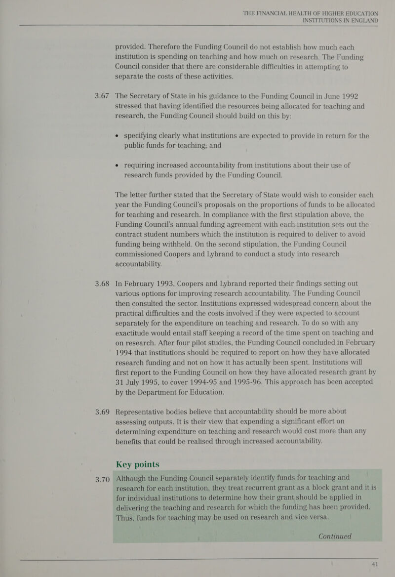 o08 3.68 3.69 3.70 THE FINANCIAL HEALTH OF HIGHER EDUCATION INSTITUTIONS IN ENGLAND provided. Therefore the Funding Council do not establish how much each institution is spending on teaching and how much on research. The Funding Council consider that there are considerable difficulties in attempting to separate the costs of these activities. The Secretary of State in his guidance to the Funding Council in June 1992 stressed that having identified the resources being allocated for teaching and research, the Funding Council should build on this by: e specifying clearly what institutions are expected to provide in return for the public funds for teaching; and e requiring increased accountability from institutions about their use of research funds provided by the Funding Council. The letter further stated that the Secretary of State would wish to consider each year the Funding Council’s proposals on the proportions of funds to be allocated for teaching and research. In compliance with the first stipulation above, the Funding Council’s annual funding agreement with each institution sets out the contract student numbers which the institution is required to deliver to avoid funding being withheld. On the second stipulation, the Funding Council commissioned Coopers and Lybrand to conduct a study into research accountability. In February 1993, Coopers and Lybrand reported their findings setting out various options for improving research accountability. The Funding Council then consulted the sector. Institutions expressed widespread concern about the practical difficulties and the costs involved if they were expected to account separately for the expenditure on teaching and research. To do so with any exactitude would entail staff keeping a record of the time spent on teaching and on research. After four pilot studies, the Funding Council concluded in February 1994 that institutions should be required to report on how they have allocated research funding and not on how it has actually been spent. Institutions will first report to the Funding Council on how they have allocated research grant by 31 July 1995, to cover 1994-95 and 1995-96. This approach has been accepted by the Department for Education. Representative bodies believe that accountability should be more about assessing outputs. It is their view that expending a significant effort on determining expenditure on teaching and research would cost more than any benefits that could be realised through increased accountability. Key points Although the Funding Council separately identify funds for teaching and research for each institution, they treat recurrent grant as a block grant and it is for individual institutions to determine how their grant should be applied in delivering the teaching and research for which the funding has been provided. Thus, funds for teaching may be used on research and vice versa. Continued 