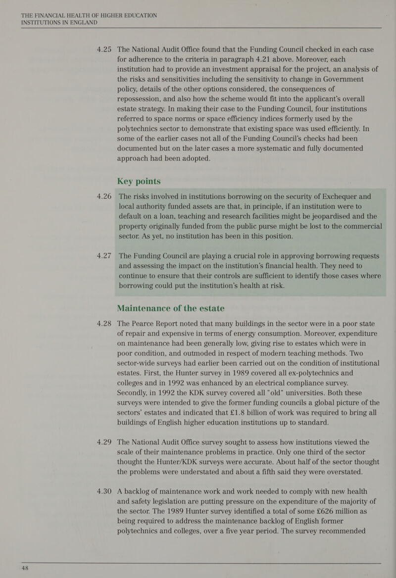 4.25 4.26 4.27 4.28 4.29 The National Audit Office found that the Funding Council checked in each case for adherence to the criteria in paragraph 4.21 above. Moreover, each institution had to provide an investment appraisal for the project, an analysis of the risks and sensitivities including the sensitivity to change in Government policy, details of the other options considered, the consequences of repossession, and also how the scheme would fit into the applicant’s overall estate strategy. In making their case to the Funding Council, four institutions referred to space norms or space efficiency indices formerly used by the polytechnics sector to demonstrate that existing space was used efficiently. In some of the earlier cases not all of the Funding Council’s checks had been documented but on the later cases a more systematic and fully documented approach had been adopted. The risks involved in institutions borrowing on the security of Exchequer and local authority funded assets are that, in principle, if an institution were to default on a loan, teaching and research facilities might be jeopardised and the property originally funded from the public purse might be lost to the commercial The Funding Council are playing a crucial role in approving borrowing requests and assessing the impact on the institution’s financial health. They need to continue to ensure that their controls are sufficient to identify those cases where borrowing could put the institution’s health at risk. Maintenance of the estate The Pearce Report noted that many buildings in the sector were in a poor state of repair and expensive in terms of energy consumption. Moreover, expenditure on maintenance had been generally low, giving rise to estates which were in poor condition, and outmoded in respect of modern teaching methods. Two sector-wide surveys had earlier been carried out on the condition of institutional estates. First, the Hunter survey in 1989 covered all ex-polytechnics and colleges and in 1992 was enhanced by an electrical compliance survey. Secondly, in 1992 the KDK survey covered all old universities. Both these surveys were intended to give the former funding councils a global picture of the sectors’ estates and indicated that £1.8 billion of work was required to bring all buildings of English higher education institutions up to standard. The National Audit Office survey sought to assess how institutions viewed the scale of their maintenance problems in practice. Only one third of the sector thought the Hunter/KDK surveys were accurate. About half of the sector thought the problems were understated and about a fifth said they were overstated. and safety legislation are putting pressure on the expenditure of the majority of the sector. The 1989 Hunter survey identified a total of some £626 million as being required to address the maintenance backlog of English former polytechnics and colleges, over a five year period. The survey recommended