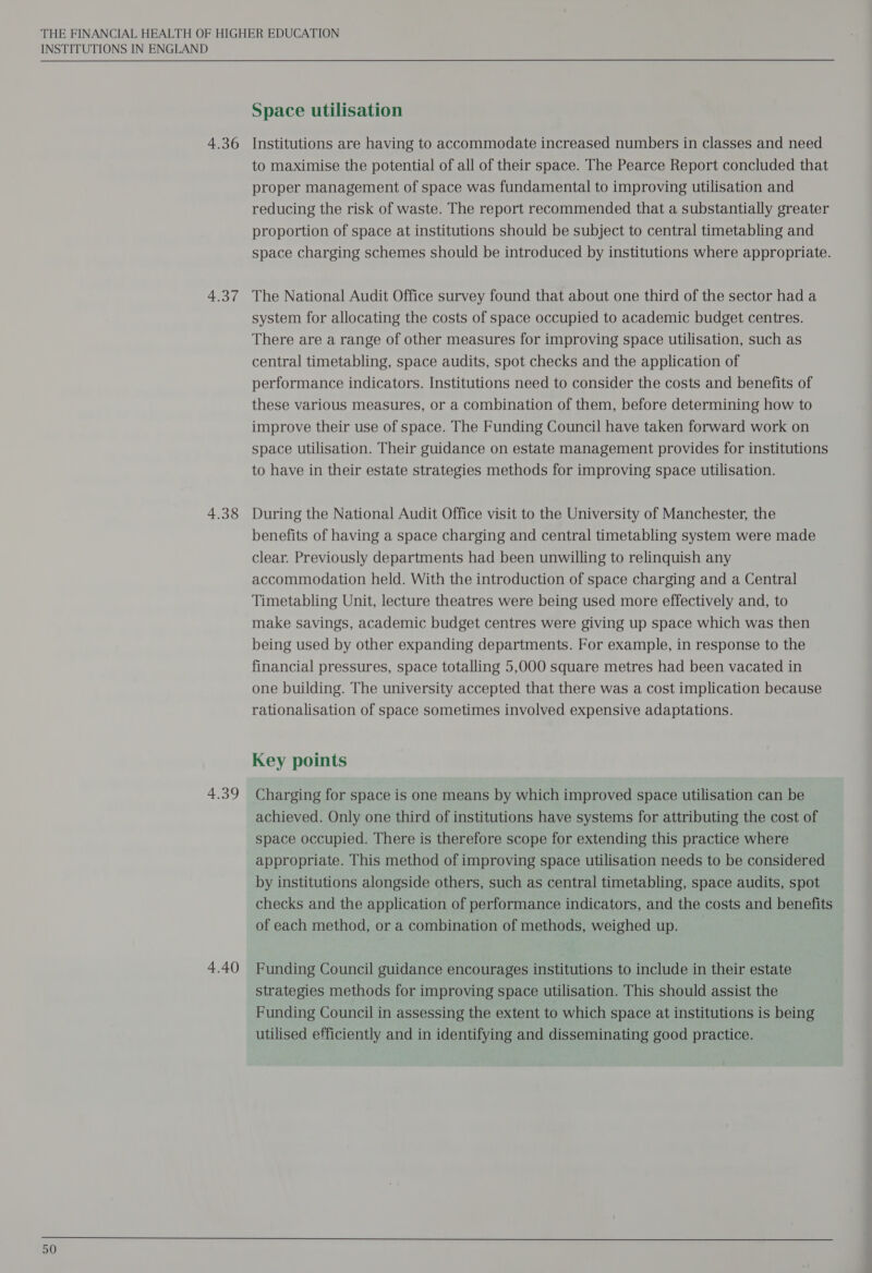 4.36 4.37 4.38 4.39 4.40 Space utilisation Institutions are having to accommodate increased numbers in classes and need to maximise the potential of all of their space. The Pearce Report concluded that proper management of space was fundamental to improving utilisation and reducing the risk of waste. The report recommended that a substantially greater proportion of space at institutions should be subject to central timetabling and space charging schemes should be introduced by institutions where appropriate. The National Audit Office survey found that about one third of the sector had a system for allocating the costs of space occupied to academic budget centres. There are a range of other measures for improving space utilisation, such as central timetabling, space audits, spot checks and the application of performance indicators. Institutions need to consider the costs and benefits of these various measures, or a combination of them, before determining how to improve their use of space. The Funding Council have taken forward work on space utilisation. Their guidance on estate management provides for institutions to have in their estate strategies methods for improving space utilisation. During the National Audit Office visit to the University of Manchester, the benefits of having a space charging and central timetabling system were made clear. Previously departments had been unwilling to relinquish any accommodation held. With the introduction of space charging and a Central Timetabling Unit, lecture theatres were being used more effectively and, to make savings, academic budget centres were giving up space which was then being used by other expanding departments. For example, in response to the financial pressures, space totalling 5,000 square metres had been vacated in one building. The university accepted that there was a cost implication because rationalisation of space sometimes involved expensive adaptations. Charging for space is one means by which improved space utilisation can be achieved. Only one third of institutions have systems for attributing the cost of space occupied. There is therefore scope for extending this practice where appropriate. This method of improving space utilisation needs to be considered by institutions alongside others, such as central timetabling, space audits, spot checks and the application of performance indicators, and the costs and benefits of each method, or a combination of methods, weighed up. Funding Council guidance encourages institutions to include in their estate strategies methods for improving space utilisation. This should assist the Funding Council in assessing the extent to which space at institutions is being utilised efficiently and in identifying and disseminating good practice.