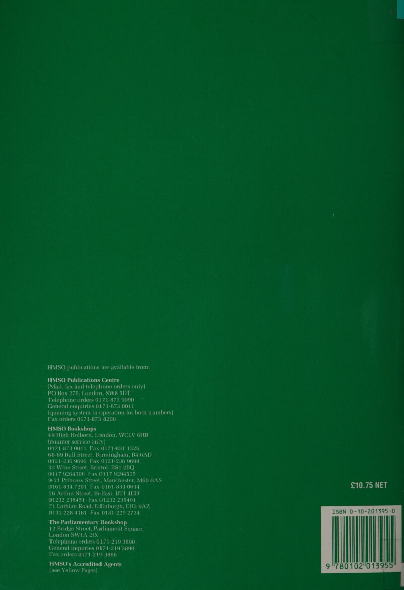 HMSO publications are available from: HMSO Publications Centre VEDI be chartetem()(ce)tlerntemeueloumeni ny) PO Box 276, London, SW8 5DT Telephone orders 0171-873 9090 General enquiries 0171-873 0011 (queuing system in operation for both numbers) Fax orders 0171-873 8200 HMSO Bookshops 49 High Holborn, London, WC1V 6HB (counter service only) 0171-873 0011 Fax 0171-831 1326 68-69 Buil Street, Birmingham, B4 6AD 0121-236 9696 Fax 0121-236 9699 33 Wine Street, Bristol, BS1 2BQ 0117 9264306 Fax 0117 9294515 9-21 Princess Street, Manchester, M60 8AS 0161-834 7201 Fax 0161-833 0634 16 Arthur Street, Belfast, BT1 4GD 01232 238451 Fax 01232 235401 71 Lothian Road, Edinburgh, EH3 9AZ, 0131-228 4181 Fax 0131-229 2734 The Parliamentary Bookshop 12 Bridge Street, Parliament Square, 1 ay ove Coys oN hs Ba 4 DA Telephone orders 0171-219 3890 General inquiries 0171-219 3890 Fax orders 0171-219 3866 HMSO’s Accredited Agents (see Yellow Pages) £10.75 NET  