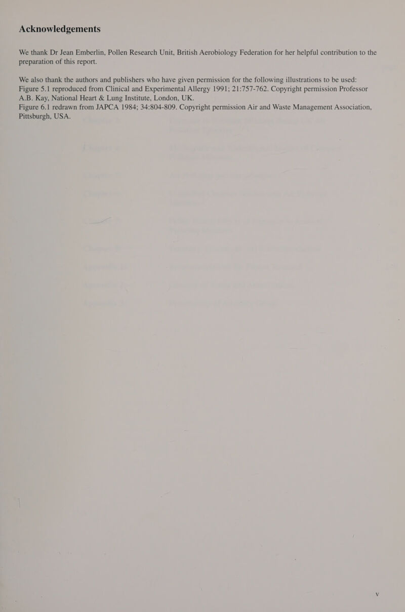 Acknowledgements We thank Dr Jean Emberlin, Pollen Research Unit, British Aerobiology Federation for her helpful contribution to the preparation of this report. We also thank the authors and publishers who have given permission for the following illustrations to be used: Figure 5.1 reproduced from Clinical and Experimental Allergy 1991; 21:757-762. Copyright permission Professor A.B. Kay, National Heart &amp; Lung Institute, London, UK. Figure 6.1 redrawn from JAPCA 1984; 34:804-809. Copyright permission Air and Waste Management Association, Pittsburgh, USA.