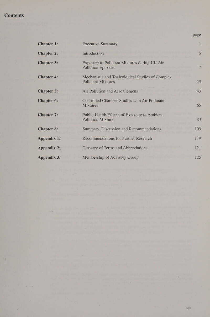 Contents Chapter 1: Chapter 3: Chapter 4: Chapter 5: Chapter 6: Chapter 7: Chapter 8: Appendix 1: Appendix 2: Appendix 3: Executive Summary Exposure to Pollutant Mixtures during UK Air Pollution Episodes Mechanistic and Toxicological Studies of Complex Pollutant Mixtures Air Pollution and Aeroallergens Controlled Chamber Studies with Air Pollutant Mixtures Public Health Effects of Exposure to Ambient Pollution Mixtures Summary, Discussion and Recommendations Recommendations for Further Research Glossary of Terms and Abbreviations Membership of Advisory Group Vil page |