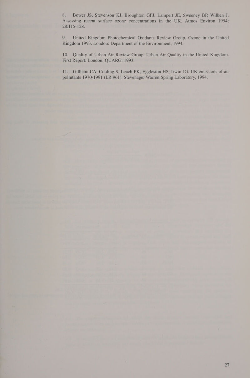 8. Bower JS, Stevenson KJ, Broughton GFJ, Lampert JE, Sweeney BP, Wilken J. Assessing recent surface ozone concentrations in the UK. Atmos Environ 1994; 28:115-128. 9. United Kingdom Photochemical Oxidants Review Group. Ozone in the United Kingdom 1993. London: Department of the Environment, 1994. 10. Quality of Urban Air Review Group. Urban Air Quality in the United Kingdom. First Report. London: QUARG, 1993. 11. Gillham CA, Couling S, Leach PK, Eggleston HS, Irwin JG. UK emissions of air pollutants 1970-1991 (LR 961). Stevenage: Warren Spring Laboratory, 1994.
