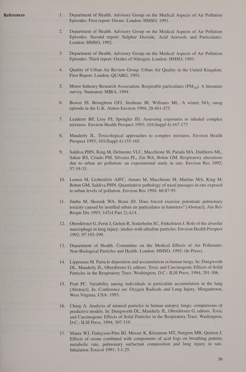 References Department of Health. Advisory Group on the Medical Aspects of Air Pollution Episodes. First report: Ozone. London: HMSO, 1991. Department of Health. Advisory Group on the Medical Aspects of Air Pollution Episodes. Second report: Sulphur Dioxide, Acid Aerosols and Particulates. London: HMSO, 1992. Department of Health. Advisory Group on the Medical Aspects of Air Pollution Episodes. Third report: Oxides of Nitrogen. London: HMSO, 1993. Quality of Urban Air Review Group. Urban Air Quality in the United Kingdom. First Report. London: QUARG, 1993. Motor Industry Research Association. Respirable particulates (PMj0). A literature survey. Nuneaton: MIRA, 1994. Bower JS, Broughton GFJ, Stedman JR, Williams ML. A winter NO, smog episode in the U.K. Atmos Environ 1994; 28:461-475. Leaderer BP, Lioy PJ, Spengler JD. Assessing exposures to inhaled complex mixtures. Environ Health Perspect 1993; 101(Suppl 4):167-177. Mauderly JL. Toxicological approaches to complex mixtures. Environ Health Perspect 1993; 101(Suppl 4):155-165. Saldiva PHN, King.M, Delmonte VLC, Macchione M, Parada MA, Daliberto ML, Sakae RS, Criado PM, Silveira PL, Zin WA, Bohm GM. Respiratory alterations due to urban air pollution: an experimental study in rats. Environ Res 1992; SP: 19-33: Lemos M, Lichtenfels AJFC, Amaro M, Macchione M, Martins MA, King M, Bohm GM, Saldiva PHN. Quantitative pathology of nasal passages in rats exposed to urban levels of pollution. Environ Res 1994; 66:87-95. Jimba M, Skornik WA, Brain JD. Does forced exercise potentiate pulmonary toxicity caused by instilled urban air particulates in hamsters? [Abstract]. Am Rev Respir Dis 1993; 147(4 Part 2):A14. Oberdorster G, Ferin J, Gelein R, Soderholm SC, Finkelstein J. Role of the alveolar macrophage in lung injury: studies with ultrafine particles. Environ Health Perspect £992: 97:193=199. Department of Health. Committee on the Medical Effects of Air Pollutants. Non-Biological Particles and Health. London: HMSO, 1995; (In Press). Lippmann M. Particle deposition and accumulation in human lungs. In: Dungworth DL, Mauderly JL, OberdGrster G, editors. Toxic and Carcinogenic Effects of Solid Particles in the Respiratory Tract. Washington, D.C.: ILSI Press, 1994; 291-306. Pratt PC. Variability among individuals in particulate accumulation in the lung [Abstract]. In: Conference on: Oxygen Radicals and Lung Injury. Morgantown, West Virginia, USA: 1993. Churg A. Analysis of mineral particles in human autopsy lungs: comparisons of predictive models. In: Dungworth DL, Mauderly JL, Oberdorster G, editors. Toxic and Carcinogenic Effects of Solid Particles in the Respiratory Tract. Washington, D.C.: ILSI Press, 1994; 307-319. Mautz WJ, Finlayson-Pitts BJ, Messer K, Kleinman MT, Norgren MB, Quirion J. Effects of ozone combined with components of acid fogs on breathing pattern, metabolic rate, pulmonary surfactant composition and lung injury in rats. Inhalation Toxicol 1991; 3:1-25.
