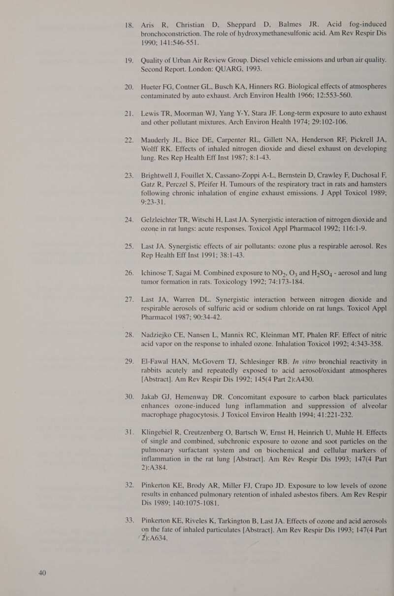 (oS) N Aris R, Christian D, Sheppard D, Balmes JR. Acid fog-induced bronchoconstriction. The role of hydroxymethanesulfonic acid. Am Rev Respir Dis 1990; 141:546-551. Quality of Urban Air Review Group. Diesel vehicle emissions and urban air quality. Second Report. London: QUARG, 1993. Hueter FG, Contner GL, Busch KA, Hinners RG. Biological effects of atmospheres contaminated by auto exhaust. Arch Environ Health 1966; 12:553-560. Lewis TR, Moorman WJ, Yang Y-Y, Stara JF. Long-term exposure to auto exhaust and other pollutant mixtures. Arch Environ Health 1974; 29:102-106. Mauderly JL, Bice DE, Carpenter RL, Gillett NA, Henderson RF, Pickrell JA, Wolff RK. Effects of inhaled nitrogen dioxide and diesel exhaust on developing lung. Res Rep Health Eff Inst 1987; 8:1-43. Brightwell J, Fouillet X, Cassano-Zoppi A-L, Bernstein D, Crawley F, Duchosal F, Gatz R, Perczel S, Pfeifer H. Tumours of the respiratory tract in rats and hamsters following chronic inhalation of engine exhaust emissions. J Appl Toxicol 1989; O:23-31 Gelzleichter TR, Witschi H, Last JA. Synergistic interaction of nitrogen dioxide and ozone in rat lungs: acute responses. Toxicol Appl Pharmacol 1992; 116:1-9. Last JA. Synergistic effects of air pollutants: ozone plus a respirable aerosol. Res Rep Health Eff Inst 1991; 38:1-43. Ichinose T, Sagai M. Combined exposure to NO>, O3 and HSO, - aerosol and lung tumor formation in rats. Toxicology 1992; 74:173-184. Last JA, Warren DL. Synergistic interaction between nitrogen dioxide and respirable aerosols of sulfuric acid or sodium chloride on rat lungs. Toxicol Appl Pharmacol 1987; 90:34-42. Nadzieyko CE, Nansen L, Mannix RC, Kleinman MT, Phalen RF. Effect of nitric acid vapor on the response to inhaled ozone. Inhalation Toxicol 1992; 4:343-358. El-Fawal HAN, McGovern TJ, Schlesinger RB. Jn vitro bronchial reactivity in rabbits acutely and repeatedly exposed to acid aerosol/oxidant atmospheres [Abstract]. Am Rev Respir Dis 1992; 145(4 Part 2):A430. Jakab GJ, Hemenway DR. Concomitant exposure to carbon black particulates enhances ozone-induced lung inflammation and suppression of alveolar macrophage phagocytosis. J Toxicol Environ Health 1994; 41:221-232. Klingebiel R, Creutzenberg O, Bartsch W, Ernst H, Heinrich U, Muhle H. Effects of single and combined, subchronic exposure to ozone and soot particles on the pulmonary surfactant system and on biochemical and cellular markers of inflammation in the rat lung [Abstract]. Am Rev Respir Dis 1993; 147(4 Part 2):A384. Pinkerton KE, Brody AR, Miller FJ, Crapo JD. Exposure to low levels of ozone results in enhanced pulmonary retention of inhaled asbestos fibers. Am Rev Respir Dis 1989; 140:1075-1081. Pinkerton KE, Riveles K, Tarkington B, Last JA. Effects of ozone and acid aerosols on the fate of inhaled particulates [Abstract]. Am Rev Respir Dis 1993; 147(4 Part 2):A634.