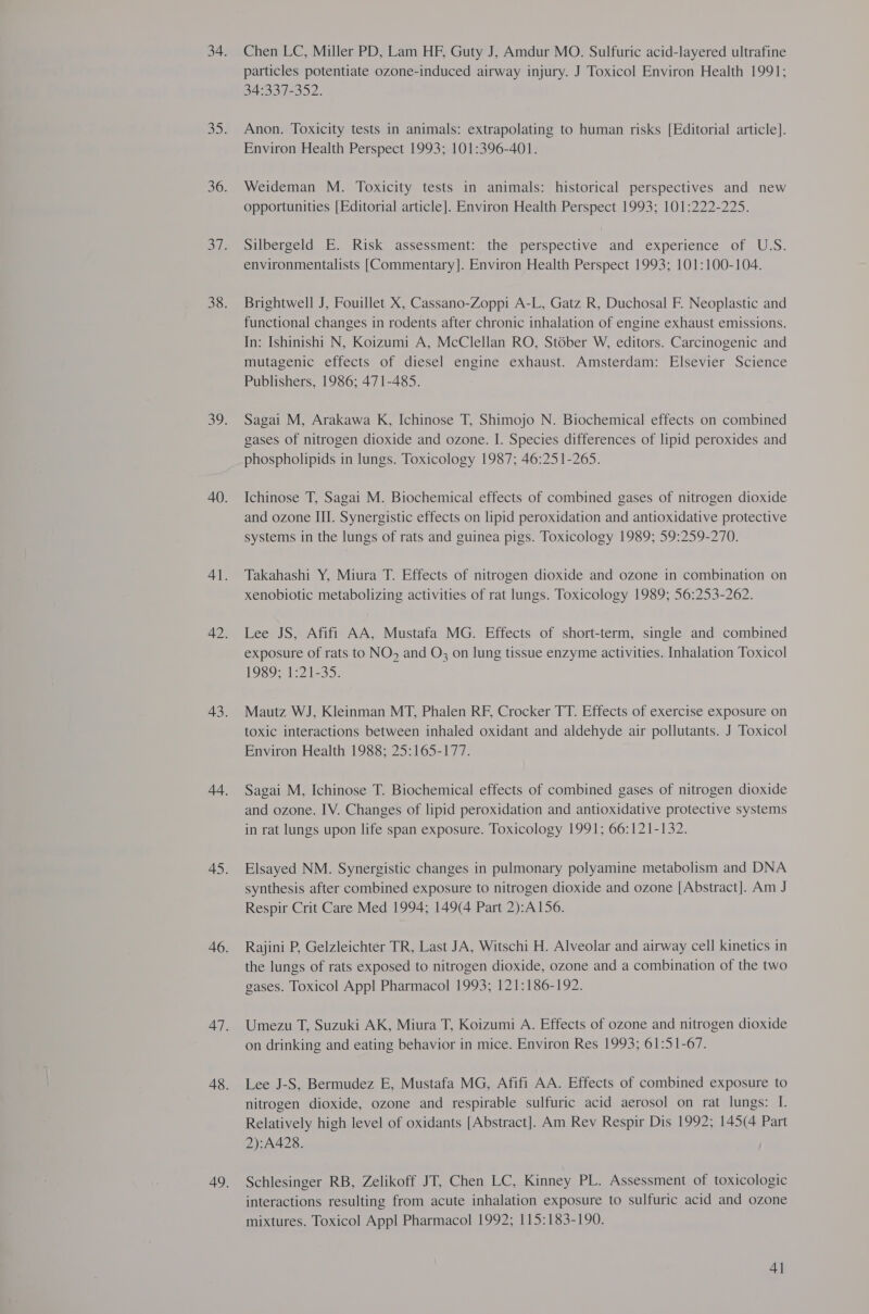 Chen LC, Miller PD, Lam HF, Guty J, Amdur MO. Sulfuric acid-layered ultrafine particles potentiate ozone-induced airway injury. J Toxicol Environ Health 1991; 34:337-352. Anon. Toxicity tests in animals: extrapolating to human risks [Editorial article]. Environ Health Perspect 1993; 101:396-401. Weideman M. Toxicity tests in animals: historical perspectives and new opportunities [Editorial article]. Environ Health Perspect 1993; 101:222-225. Silbergeld E. Risk assessment: the perspective and experience of U.S. environmentalists [Commentary]. Environ Health Perspect 1993; 101:100-104. Brightwell J, Fouillet X, Cassano-Zoppi A-L, Gatz R, Duchosal F. Neoplastic and functional changes in rodents after chronic inhalation of engine exhaust emissions. In: Ishinishi N, Koizumi A, McClellan RO, St6ber W, editors. Carcinogenic and mutagenic effects of diesel engine exhaust. Amsterdam: Elsevier Science Publishers, 1986; 471-485. Sagai M, Arakawa K, Ichinose T, Shimojo N. Biochemical effects on combined gases of nitrogen dioxide and ozone. I. Species differences of lipid peroxides and phospholipids in lungs. Toxicology 1987; 46:251-265. Ichinose T, Sagai M. Biochemical effects of combined gases of nitrogen dioxide and ozone III. Synergistic effects on lipid peroxidation and antioxidative protective systems in the lungs of rats and guinea pigs. Toxicology 1989; 59:259-270. Takahashi Y, Miura T. Effects of nitrogen dioxide and ozone in combination on xenobiotic metabolizing activities of rat lungs. Toxicology 1989; 56:253-262. Lee JS, Afifi AA, Mustafa MG. Effects of short-term, single and combined exposure of rats to NO, and O; on lung tissue enzyme activities. Inhalation Toxicol HOSO MT 2235: Mautz WJ, Kleinman MT, Phalen RF, Crocker TT. Effects of exercise exposure on toxic interactions between inhaled oxidant and aldehyde air pollutants. J Toxicol Environ Health 1988; 25:165-177. Sagai M, Ichinose T. Biochemical effects of combined gases of nitrogen dioxide and ozone. IV. Changes of lipid peroxidation and antioxidative protective systems in rat lungs upon life span exposure. Toxicology 1991; 66:121-132. Elsayed NM. Synergistic changes in pulmonary polyamine metabolism and DNA synthesis after combined exposure to nitrogen dioxide and ozone [Abstract]. Am J Respir Crit Care Med 1994; 149(4 Part 2):A156. Rajini P, Gelzleichter TR, Last JA, Witschi H. Alveolar and airway cell kinetics in the lungs of rats exposed to nitrogen dioxide, ozone and a combination of the two gases. Toxicol Appl Pharmacol 1993; 121:186-192. Umezu T, Suzuki AK, Miura T, Koizumi A. Effects of ozone and nitrogen dioxide on drinking and eating behavior in mice. Environ Res 1993; 61:51-67. Lee J-S, Bermudez E, Mustafa MG, Afifi AA. Effects of combined exposure to nitrogen dioxide, ozone and respirable sulfuric acid aerosol on rat lungs: I. Relatively high level of oxidants [Abstract]. Am Rev Respir Dis 1992; 145(4 Part 2):A428. Schlesinger RB, Zelikoff JT, Chen LC, Kinney PL. Assessment of toxicologic interactions resulting from acute inhalation exposure to sulfuric acid and ozone mixtures. Toxicol Appl Pharmacol 1992; 115:183-190. 4]