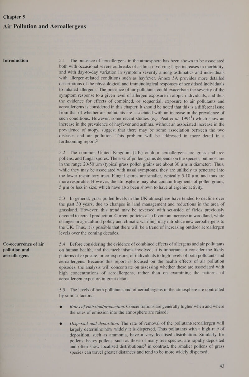 Chapter 5 Introduction Co-occurrence of air pollution and aeroallergens 5.1 The presence of aeroallergens in the atmosphere has been shown to be associated both with occasional severe outbreaks of asthma involving large increases in morbidity, and with day-to-day variation in symptom severity among asthmatics and individuals with allergen-related conditions such as hayfever. Annex 5A provides more detailed descriptions of the physiological and immunological responses of sensitised individuals to inhaled allergens. The presence of air pollutants could exacerbate the severity of the symptom response to a given level of allergen exposure in atopic individuals, and thus the evidence for effects of combined, or sequential, exposure to air pollutants and aeroallergens is considered in this chapter. It should be noted that this is a different issue from that of whether air pollutants are associated with an increase in the prevalence of such conditions. However, some recent studies (e.g. Peat er al. 1994') which show an increase in the prevalence of hayfever and asthma, without an associated increase in the prevalence of atopy, suggest that there may be some association between the two diseases and air pollution. This problem will be addressed in more detail in a forthcoming report.? 5.2 The common United Kingdom (UK) outdoor aeroallergens are grass and tree pollens, and fungal spores. The size of pollen grains depends on the species, but most are in the range 20-50 um (typical grass pollen grains are about 30 um in diameter). Thus, while they may be associated with nasal symptoms, they are unlikely to penetrate into the lower respiratory tract. Fungal spores are smaller, typically 5-10 um, and thus are more respirable. However, the atmosphere may also contain fragments of pollen grains, 5 um or less in size, which have also been shown to have allergenic activity. 5.3. In general, grass pollen levels in the UK atmosphere have tended to decline over the past 30 years, due to changes in land management and reductions in the area of grassland. However, this trend may be reversed with set-aside of fields previously devoted to cereal production. Current policies also favour an increase in woodland, while changes in agricultural policy and climatic warming may introduce new aeroallergens to the UK. Thus, it is possible that there will be a trend of increasing outdoor aeroallergen levels over the coming decades. 5.4 Before considering the evidence of combined effects of allergens and air pollutants on human health, and the mechanisms involved, it is important to consider the likely patterns of exposure, or co-exposure, of individuals to high levels of both pollutants and aeroallergens. Because this report is focused on the health effects of air pollution episodes, the analysis will concentrate on assessing whether these are associated with high concentrations of aeroallergens, rather than on examining the patterns of aeroallergen exposure in great detail. 5.5 The levels of both pollutants and of aeroallergens in the atmosphere are controlled by similar factors: e@ = Rates of emission/production. Concentrations are generally higher when and where the rates of emission into the atmosphere are raised; e@ Dispersal and deposition. The rate of removal of the pollutant/aeroallergen will largely determine how widely it is dispersed. Thus pollutants with a high rate of deposition, such as ammonia, have a very localised distribution. Similarly for pollens: heavy pollens, such as those of many tree species, are rapidly deposited and often show localised distributions;> in contrast, the smaller pollens of grass species can travel greater distances and tend to be more widely dispersed;