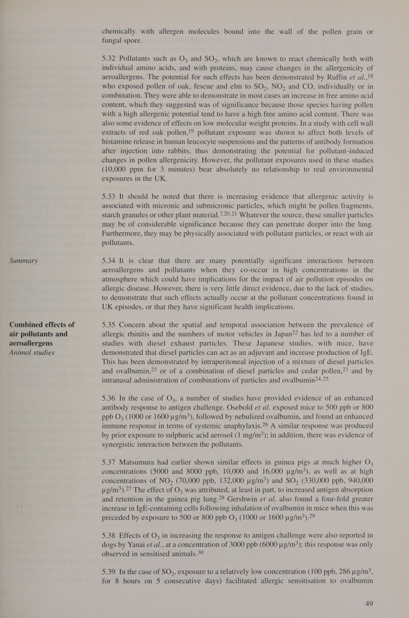 Combined effects of air pollutants and aeroallergens Animal studies chemically with allergen molecules bound into the wall of the pollen grain or fungal spore. 5.32 Pollutants such as O3; and SO,, which are known to react chemically both with individual amino acids, and with proteins, may cause changes in the allergenicity of aeroallergens. The potential for such effects has been demonstrated by Ruffin er al.,!8 who exposed pollen of oak, fescue and elm to SO,, NO, and CO, individually or in combination. They were able to demonstrate in most cases an increase in free amino acid content, which they suggested was of significance because those species having pollen with a high allergenic potential tend to have a high free amino acid content. There was also some evidence of effects on low molecular weight proteins. In a study with cell wall extracts of red oak pollen,!? pollutant exposure was shown to affect both levels of histamine release in human leucocyte suspensions and the patterns of antibody formation after injection into rabbits, thus demonstrating the potential for pollutant-induced changes in pollen allergenicity. However, the pollutant exposures used in these studies (10,000 ppm for 3 minutes) bear absolutely no relationship to real environmental exposures in the UK. 5.33 It should be noted that there is increasing evidence that allergenic activity is associated with micronic and submicronic particles, which might be pollen fragments, starch granules or other plant material.*2°-2! Whatever the source, these smaller particles may be of considerable significance because they can penetrate deeper into the lung. Furthermore, they may be physically associated with pollutant particles, or react with air pollutants. aeroallergens and pollutants when they co-occur in high concentrations in the atmosphere which could have implications for the impact of air pollution episodes on allergic disease. However, there 1s very little direct evidence, due to the lack of studies, to demonstrate that such effects actually occur at the pollutant concentrations found in UK episodes, or that they have significant health implications. 5.35 Concern about the spatial and temporal association between the prevalence of allergic rhinitis and the numbers of motor vehicles in Japan?? has led to a number of studies with diesel exhaust particles. These Japanese studies, with mice, have demonstrated that diesel particles can act as an adjuvant and increase production of IgE. This has been demonstrated by intraperitoneal injection of a mixture of diesel particles and ovalbumin,?? or of a combination of diesel particles and cedar pollen,?? and by intranasal administration of combinations of particles and ovalbumin?*;2> 5.36 In the case of O3, a number of studies have provided evidence of an enhanced antibody response to antigen challenge. Osebold et al. exposed mice to 500 ppb or 800 ppb O; (1000 or 1600 pg/m3), followed by nebulized ovalbumin, and found an enhanced immune response in terms of systemic anaphylaxis.2© A similar response was produced by prior exposure to sulphuric acid aerosol (1 mg/m); in addition, there was evidence of synergistic interaction between the pollutants. 5.37 Matsumura had earlier shown similar effects in guinea pigs at much higher O, concentrations (5000 and 8000 ppb, 10,000 and 16,000 ug/m3), as well as at high concentrations of NO, (70,000 ppb, 132,000 ug/m3) and SO, (330,000 ppb, 940,000 ug/m3).27 The effect of O3 was attributed, at least in part, to increased antigen absorption and retention in the guinea pig lung.*8 Gershwin er al. also found a four-fold greater increase in IgE-containing cells following inhalation of ovalbumin in mice when this was preceded by exposure to 500 or 800 ppb O; (1000 or 1600 t1g/m3).?9 5.38 Effects of O3 in increasing the response to antigen challenge were also reported in dogs by Yanai et al., at a concentration of 3000 ppb (6000 ug/m3); this response was only observed in sensitised animals.2° 5.39 In the case of SO5, exposure to a relatively low concentration (100 ppb, 286 ug/m?, for 8 hours on 5 consecutive days) facilitated allergic sensitisation to ovalbumin