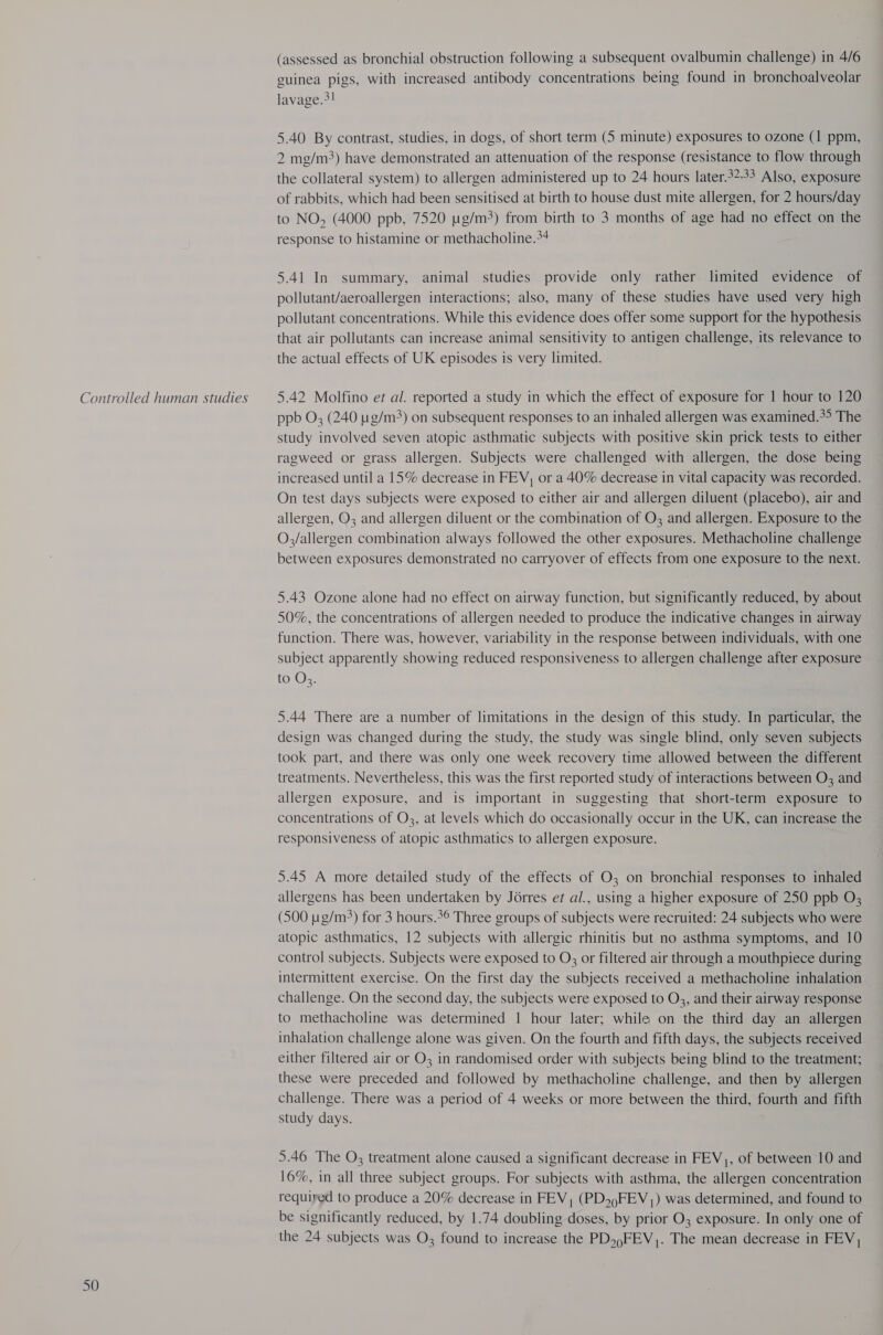 Controlled human studies 50 (assessed as bronchial obstruction following a subsequent ovalbumin challenge) in 4/6 guinea pigs, with increased antibody concentrations being found in bronchoalveolar lavage.>! 5.40 By contrast, studies, in dogs, of short term (5 minute) exposures to ozone (1 ppm, 2 mg/m3) have demonstrated an attenuation of the response (resistance to flow through the collateral system) to allergen administered up to 24 hours later.32-33 Also, exposure of rabbits, which had been sensitised at birth to house dust mite allergen, for 2 hours/day to NO, (4000 ppb, 7520 t:g/m3) from birth to 3 months of age had no effect on the response to histamine or methacholine.+4 5.41 In summary, animal studies provide only rather. limited evidence of pollutant/aeroallergen interactions; also, many of these studies have used very high pollutant concentrations. While this evidence does offer some support for the hypothesis that air pollutants can increase animal sensitivity to antigen challenge, its relevance to the actual effects of UK episodes 1s very limited. 5.42 Molfino et al. reported a study in which the effect of exposure for 1 hour to 120 ppb O; (240 g/m) on subsequent responses to an inhaled allergen was examined.*> The study involved seven atopic asthmatic subjects with positive skin prick tests to either ragweed or grass allergen. Subjects were challenged with allergen, the dose being increased until a 15% decrease in FEV, or a 40% decrease in vital capacity was recorded. On test days subjects were exposed to either air and allergen diluent (placebo), air and allergen, O3 and allergen diluent or the combination of O3 and allergen. Exposure to the O,/allergen combination always followed the other exposures. Methacholine challenge between exposures demonstrated no carryover of effects from one exposure to the next. 5.43 Ozone alone had no effect on airway function, but significantly reduced, by about 50%, the concentrations of allergen needed to produce the indicative changes in airway function. There was, however, variability in the response between individuals, with one subject apparently showing reduced responsiveness to allergen challenge after exposure to Oz. 5.44 There are a number of limitations in the design of this study. In particular, the design was changed during the study, the study was single blind, only seven subjects took part, and there was only one week recovery time allowed between the different treatments. Nevertheless, this was the first reported study of interactions between O3 and allergen exposure, and is important in suggesting that short-term exposure to concentrations of O3, at levels which do occasionally occur in the UK, can increase the responsiveness of atopic asthmatics to allergen exposure. 5.45 A more detailed study of the effects of O3 on bronchial responses to inhaled allergens has been undertaken by Jorres ef al., using a higher exposure of 250 ppb O; (500 ug/m3) for 3 hours.*° Three groups of subjects were recruited: 24 subjects who were atopic asthmatics, 12 subjects with allergic rhinitis but no asthma symptoms, and 10 control subjects. Subjects were exposed to O; or filtered air through a mouthpiece during intermittent exercise. On the first day the subjects received a methacholine inhalation challenge. On the second day, the subjects were exposed to O3, and their airway response to methacholine was determined | hour later; while on the third day an allergen inhalation challenge alone was given. On the fourth and fifth days, the subjects received either filtered air or O3 in randomised order with subjects being blind to the treatment; these were preceded and followed by methacholine challenge, and then by allergen challenge. There was a period of 4 weeks or more between the third, fourth and fifth study days. 5.46 The O; treatment alone caused a significant decrease in FEV,, of between 10 and 16%, in all three subject groups. For subjects with asthma, the allergen concentration requiped to produce a 20% decrease in FEV, (PD,)FEV,) was determined, and found to be significantly reduced, by 1.74 doubling doses, by prior O3 exposure. In only one of