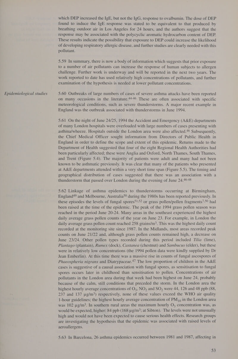 Epidemiological studies which DEP increased the IgE, but not the IgG, response to ovalbumin. The dose of DEP found to induce the IgE response was stated to be equivalent to that produced by response may be associated with the polycyclic aromatic hydrocarbon content of DEP. These results indicate the possibility that exposure to DEP could increase the likelihood of developing respiratory allergic disease, and further studies are clearly needed with this pollutant. 5.59 In summary, there is now a body of information which suggests that prior exposure to a number of air pollutants can increase the response of human subjects to allergen challenge. Further work is underway and will be reported in the next two years. The work reported to date has used relatively high concentrations of pollutants, and further examination of the hypothesis is needed at lower pollutant concentrations. 5.60 Outbreaks of large numbers of cases of severe asthma attacks have been reported on many occasions in the literature.44+© These are often associated with specific meteorological conditions, such as severe thunderstorms. A major recent example in England was the outbreak associated with thunderstorms in June 1994. 5.61 On the night of June 24/25, 1994 the Accident and Emergency (A&amp;E) departments of many London hospitals were overloaded with large numbers of cases presenting with asthma/wheeze. Hospitals outside the London area were also affected.*° Subsequently, the Chief Medical Officer sought information from Directors of Public Health in England in order to define the scope and extent of this epidemic. Returns made to the Department of Health suggested that four of the eight Regional Health Authorities had been particularly affected; these were Anglia and Oxford, North Thames, South Thames, and Trent (Figure 5.4). The majority of patients were adult and many had not been known to be asthmatic previously. It was clear that many of the patients who presented at A&amp;E departments attended within a very short time span (Figure 5.5). The timing and geographical distribution of cases suggested that there was an association with a thunderstorm that passed over London during the evening of June 24.4648 5.62 Linkage of asthma epidemics to thunderstorms occurring at Birmingham, England*? and Melbourne, Australia>° during the 1980s has been reported previously. In these episodes the levels of fungal spores?!°2 or grass pollen/pollen fragments’ had been raised at the time of the epidemic. The peak of the 1994 grass pollen season was reached in the period June 20-24. Many areas in the southeast experienced the highest daily average grass pollen counts of the year on June 23. For example, in London the daily average grass pollen count reached 258 grains/m>. This was the highest daily count recorded at the monitoring site since 1987. In the Midlands, most areas recorded peak counts on June 21/22 and, although grass pollen counts remained high, a decrease on June 23/24. Other pollen types recorded during this period included Tilia (lime), Plantago (plantain), Rumex (dock), Castanea (chestnut) and Sambucus (elder), but these were in relatively low concentrations (the 1994 pollen data were kindly supplied by Dr Jean Emberlin). At this time there was a massive rise in counts of fungal ascospores of Phaeospheria nigrans and Diatrypaceae.*’ The low proportion of children in the A&amp;E cases is suggestive of a causal association with fungal spores, as sensitisation to fungal spores occurs later in childhood than sensitisation to pollen. Concentrations of air pollutants in the London area during that week had been highest on June 24, probably because of the calm, still conditions that preceded the storm. In the London area the highest hourly average concentrations of O3, NO, and SO, were 44, 126 and 48 ppb (88, 237 and 137 ug/m>) respectively, none of these values exceed the WHO air quality 1-hour guidelines; the highest hourly average concentration of PM), in the London area was 102 pg/m3. In southern rural areas the maximum hourly O3 concentration was, as would be expected, higher: 84 ppb (168 pg/m>; at Sibton). The levels were not unusually high and would not have been expected to cause serious health effects. Research groups are investigating the hypothesis that the epidemic was associated with raised levels of aeroallergens. 5.63 In Barcelona, 26 asthma epidemics occurred between 1981 and 1987, affecting in 53