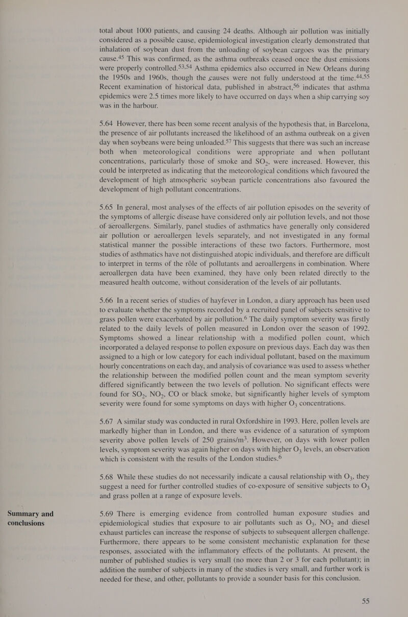 Summary and conclusions total about 1000 patients, and causing 24 deaths. Although air pollution was initially considered as a possible cause, epidemiological investigation clearly demonstrated that inhalation of soybean dust from the unloading of soybean cargoes was the primary cause.*&gt; This was confirmed, as the asthma outbreaks ceased once the dust emissions were properly controlled.&gt;3°+ Asthma epidemics also occurred in New Orleans during the 1950s and 1960s, though the causes were not fully understood at the time.44-55 Recent examination of historical data, published in abstract,°° indicates that asthma epidemics were 2.5 times more likely to have occurred on days when a ship carrying soy was in the harbour. 5.64 However, there has been some recent analysis of the hypothesis that, in Barcelona, the presence of air pollutants increased the likelihood of an asthma outbreak on a given day when soybeans were being unloaded.°’ This suggests that there was such an increase both when meteorological conditions were appropriate and when _ pollutant concentrations, particularly those of smoke and SO,, were increased. However, this could be interpreted as indicating that the meteorological conditions which favoured the development of high atmospheric soybean particle concentrations also favoured the development of high pollutant concentrations. 5.65 In general, most analyses of the effects of air pollution episodes on the severity of the symptoms of allergic disease have considered only air pollution levels, and not those of aeroallergens. Similarly, panel studies of asthmatics have generally only considered air pollution or aeroallergen levels separately, and not investigated in any formal statistical manner the possible interactions of these two factors. Furthermore, most studies of asthmatics have not distinguished atopic individuals, and therefore are difficult to interpret in terms of the role of pollutants and aeroallergens in combination. Where aeroallergen data have been examined, they have only been related directly to the measured health outcome, without consideration of the levels of air pollutants. 5.66 Ina recent series of studies of hayfever in London, a diary approach has been used to evaluate whether the symptoms recorded by a recruited panel of subjects sensitive to grass pollen were exacerbated by air pollution.® The daily symptom severity was firstly related to the daily levels of pollen measured in London over the season of 1992. Symptoms showed a linear relationship with a modified pollen count, which incorporated a delayed response to pollen exposure on previous days. Each day was then assigned to a high or low category for each individual pollutant, based on the maximum hourly concentrations on each day, and analysis of covariance was used to assess whether the relationship between the modified pollen count and the mean symptom severity differed significantly between the two levels of pollution. No significant effects were found for SO,, NO&gt;, CO or black smoke, but significantly higher levels of symptom severity were found for some symptoms on days with higher O3 concentrations. 5.67 A similar study was conducted in rural Oxfordshire in 1993. Here, pollen levels are markedly higher than in London, and there was evidence of a saturation of symptom severity above pollen levels of 250 grains/m3. However, on days with lower pollen levels, symptom severity was again higher on days with higher O3 levels, an observation which is consistent with the results of the London studies.® 5.68 While these studies do not necessarily indicate a causal relationship with O3, they suggest a need for further controlled studies of co-exposure of sensitive subjects to O3 and grass pollen at a range of exposure levels. 5.69 There is emerging evidence from controlled human exposure studies and epidemiological studies that exposure to air pollutants such as O3, NO, and diesel exhaust particles can increase the response of subjects to subsequent allergen challenge. Furthermore, there appears to be some consistent mechanistic explanation for these responses, associated with the inflammatory effects of the pollutants. At present, the number of published studies is very small (no more than 2 or 3 for each pollutant); in addition the number of subjects in many of the studies is very small, and further work is needed for these, and other, pollutants to provide a sounder basis for this conclusion.