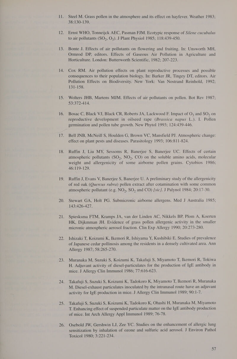 38:130-139. Ernst WHO, Tonneijck AEC, Pasman FJM. Ecotypic response of Silene cucubalus to air pollutants (SO5, O3). J Plant Physiol 1985; 118:439-450. Bonte J. Effects of air pollutants on flowering and fruiting. In: Unsworth MH, Ormrod DP, editors. Effects of Gaseous Air Pollution in Agriculture and Horticulture. London: Butterworth Scientific, 1982; 207-223. Cox RM. Air pollution effects on plant reproductive processes and possible consequences to their population biology. In: Barker JR, Tingey DT, editors. Air Pollution Effects on Biodiversity. New York: Van Nostrand Reinhold, 1992; 131-158. Wolters JHB, Martens MJM. Effects of air pollutants on pollen. Bot Rev 1987; 93°3/72-414,. Bosac C, Black VJ, Black CR, Roberts JA, Lackwood F. Impact of O3 and SO, on reproductive development in oilseed rape (Brassica napus L.). I. Pollen germination and pollen tube growth. New Phytol 1993; 124:439-446. Bell JNB, McNeill S, Houlden G, Brown VC, Mansfield PJ. Atmospheric change: effect on plant pests and diseases. Parasitology 1993; 106:811-824. Ruffin J, Liu MY, Sessoms R, Banerjee S, Banerjee UC. Effects of certain atmospheric pollutants (SO,, NO,, CO) on the soluble amino acids, molecular weight and allergenicity of some airborne pollen grains. Cytobios 1986; 46:119-129. Ruffin J, Evans V, Banerjee S, Banerjee U. A preliminary study of the allergenicity of red oak (Quercus rubra) pollen extract after cotamination with some common atmospheric pollutant (e.g. NO», SO, and CO) /sic]. J Palynol 1984; 20:17-30. Stewart GA, Holt PG. Submicronic airborne allergens. Med J Australia 1985; 143:426-427. Spiesksma FTM, Kramps JA, van der Linden AC, Nikkels BP, Plom A, Koerten HK, Dijkmman JH. Evidence of grass pollen allergenic activity in the smaller micronic atmospheric aerosol fraction. Clin Exp Allergy 1990; 20:273-280. Ishizaki T, Koizumi K, Ikemori R, Ishiyama Y, Kushibiki E. Studies of prevalence of Japanese cedar pollinosis among the residents in a densely cultivated area. Ann Allergy 1987; 58:265-270. Muranaka M, Suzuki S, Koizumi K, Takafuji S, Miyamoto T, Ikemori R, Tokiwa H. Adjuvant activity of diesel-particulates for the production of IgE antibody in mice. J Allergy Clin Immunol 1986; 77:616-623. Takafuji S, Suzuki S, Koizumi K, Tadokoro K, Miyamoto T, Ikemori R, Muranaka M. Diesel-exhaust particulates inoculated by the intranasal route have an adjuvant activity for IgE production in mice. J Allergy Clin Immunol 1989; 90:1-7. Takafuji S, Suzuki S, Koizumi K, Tadokoro K, Ohashi H, Muranaka M, Miyamoto T. Enhancing effect of suspended particulate matter on the IgE antibody production of mice. Int Arch Allergy App! Immunol 1989; 76-78. Osebold JW, Gershwin LJ, Zee YC. Studies on the enhancement of allergic lung sensitization by inhalation of ozone and sulfuric acid aerosol. J Environ Pathol Toxicol 1980; 3:221-234. pa