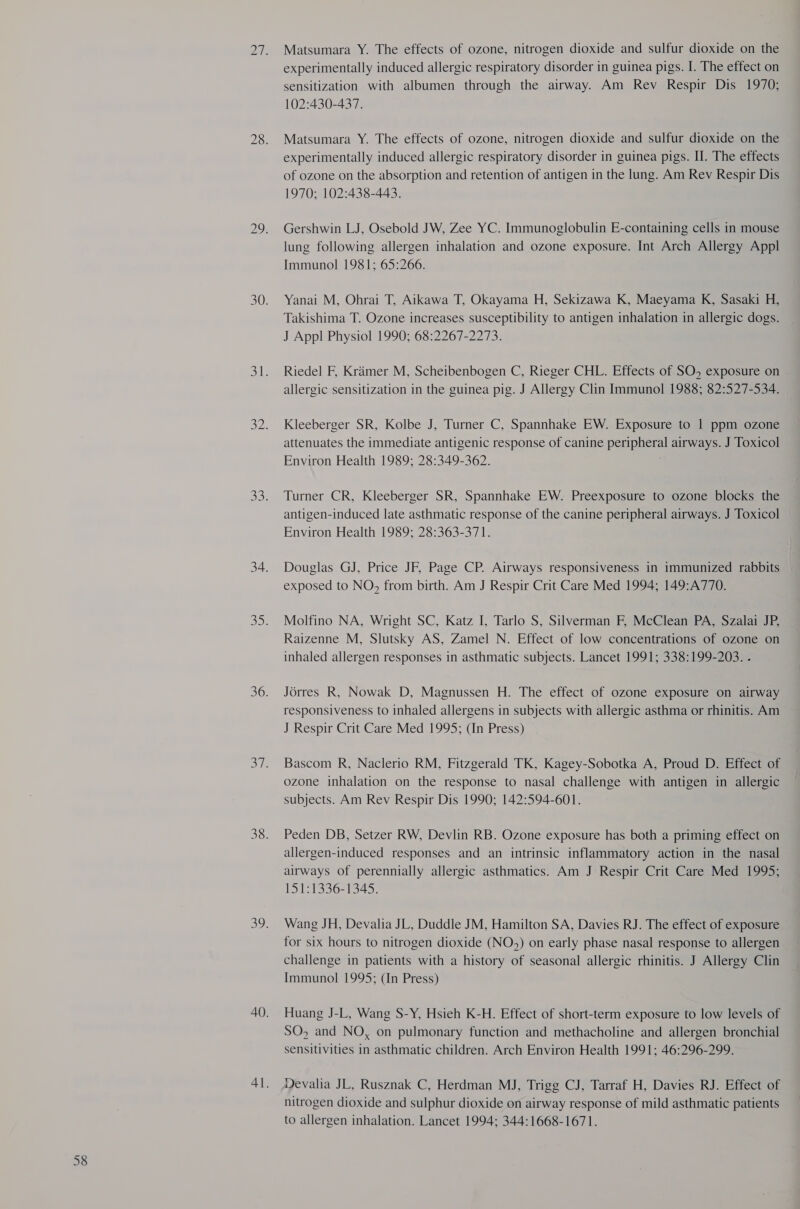 Matsumara Y. The effects of ozone, nitrogen dioxide and sulfur dioxide on the experimentally induced allergic respiratory disorder in guinea pigs. I. The effect on sensitization with albumen through the airway. Am Rev Respir Dis 1970; 102:430-437. Matsumara Y. The effects of ozone, nitrogen dioxide and sulfur dioxide on the experimentally induced allergic respiratory disorder in guinea pigs. II. The effects of ozone on the absorption and retention of antigen in the lung. Am Rev Respir Dis 1970; 102:438-443. Gershwin LJ, Osebold JW, Zee YC. Immunoglobulin E-containing cells in mouse lung following allergen inhalation and ozone exposure. Int Arch Allergy Appl Immunol 1981; 65:266. Yanai M, Ohrai T, Aikawa T, Okayama H, Sekizawa K, Maeyama K, Sasaki H, Takishima T. Ozone increases susceptibility to antigen inhalation in allergic dogs. J Appl Physiol 1990; 68:2267-2273. Riedel F, Krimer M, Scheibenbogen C, Rieger CHL. Effects of SO, exposure on allergic sensitization in the guinea pig. J Allergy Clin Immunol 1988; 82:527-534. Kleeberger SR, Kolbe J, Turner C, Spannhake EW. Exposure to 1 ppm ozone attenuates the immediate antigenic response of canine peripheral airways. J Toxicol Environ Health 1989; 28:349-362. , Turner CR, Kleeberger SR, Spannhake EW. Preexposure to ozone blocks the antigen-induced late asthmatic response of the canine peripheral airways. J Toxicol Environ Health 1989; 28:363-371. Douglas GJ, Price JF, Page CP. Airways responsiveness in immunized rabbits exposed to NO, from birth. Am J Respir Crit Care Med 1994; 149:A770. Molfino NA, Wright SC, Katz I, Tarlo S, Silverman F, McClean PA, Szalai JP, Raizenne M, Slutsky AS, Zamel N. Effect of low concentrations of ozone on inhaled allergen responses in asthmatic subjects. Lancet 1991; 338:199-203. . Jérres R, Nowak D, Magnussen H. The effect of ozone exposure on airway responsiveness to inhaled allergens in subjects with allergic asthma or rhinitis. Am J Respir Crit Care Med 1995; (In Press) Bascom R, Naclerio RM, Fitzgerald TK, Kagey-Sobotka A, Proud D. Effect of ozone inhalation on the response to nasal challenge with antigen in allergic subjects. Am Rev Respir Dis 1990; 142:594-601. Peden DB, Setzer RW, Devlin RB. Ozone exposure has both a priming effect on allergen-induced responses and an intrinsic inflammatory action in the nasal airways of perennially allergic asthmatics. Am J Respir Crit Care Med 1995; 151:1336-1345. Wang JH, Devalia JL, Duddle JM, Hamilton SA, Davies RJ. The effect of exposure for six hours to nitrogen dioxide (NO,) on early phase nasal response to allergen challenge in patients with a history of seasonal allergic rhinitis. J Allergy Clin Immunol 1995; (In Press) Huang J-L, Wang S-Y, Hsieh K-H. Effect of short-term exposure to low levels of SO, and NO, on pulmonary function and methacholine and allergen bronchial sensitivities in asthmatic children. Arch Environ Health 1991; 46:296-299. Devalia JL, Rusznak C, Herdman MJ, Trigg CJ, Tarraf H, Davies RJ. Effect of nitrogen dioxide and sulphur dioxide on airway response of mild asthmatic patients to allergen inhalation. Lancet 1994; 344:1668-1671.