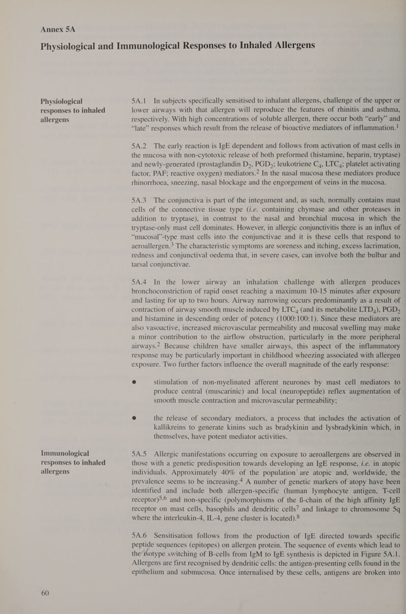 Annex 5A Physiological responses to inhaled allergens Immunological responses to inhaled allergens 60 5A.1 In subjects specifically sensitised to inhalant allergens, challenge of the upper or lower airways with that allergen will reproduce the features of rhinitis and asthma, respectively. With high concentrations of soluble allergen, there occur both “early” and “late” responses which result from the release of bioactive mediators of inflammation.! 5A.2 The early reaction is IgE dependent and follows from activation of mast cells in the mucosa with non-cytotoxic release of both preformed (histamine, heparin, tryptase) and newly-generated (prostaglandin D,, PGD,; leukotriene C4, LTC,; platelet activating factor, PAF: reactive oxygen) mediators.” In the nasal mucosa these mediators produce rhinorrhoea, sneezing, nasal blockage and the engorgement of veins in the mucosa. 5A.3 The conjunctiva is part of the integument and, as such, normally contains mast cells of the connective tissue type (i.e. containing chymase and other proteases in addition to tryptase), in contrast to the nasal and bronchial mucosa in which the tryptase-only mast cell dominates. However, in allergic conjunctivitis there is an influx of “mucosal’’-type mast cells into the conjunctivae and it is these cells that respond to aeroallergen.? The characteristic symptoms are soreness and itching, excess lacrimation, redness and conjunctival oedema that, in severe cases, can involve both the bulbar and tarsal conjunctivae. 5A.4 In the lower airway an inhalation challenge with allergen produces bronchoconstriction of rapid onset reaching a maximum 10-15 minutes after exposure and lasting for up to two hours. Airway narrowing occurs predominantly as a result of contraction of airway smooth muscle induced by LTC, (and its metabolite LTD,), PGD, and histamine in descending order of potency (1000:100:1). Since these mediators are also vasoactive, increased microvascular permeability and mucosal swelling may make a minor contribution to the airflow obstruction, particularly in the more peripheral airways.2 Because children have smaller airways, this aspect of the inflammatory response may be particularly important in childhood wheezing associated with allergen exposure. Two further factors influence the overall magnitude of the early response: @ stimulation of non-myelinated afferent neurones by mast cell mediators to produce central (muscarinic) and local (neuropeptide) reflex augmentation of smooth muscle contraction and microvascular permeability; @ the release of secondary mediators, a process that includes the activation of kallikreins to generate kinins such as bradykinin and lysbradykinin which, in themselves, have potent mediator activities. 5A.5_ Allergic manifestations occurring on exposure to aeroallergens are observed in those with a genetic predisposition towards developing an IgE response, i.e. in atopic individuals. Approximately 40% of the population are atopic and, worldwide, the prevalence seems to be increasing.4 A number of genetic markers of atopy have been identified and include both allergen-specific (human lymphocyte antigen, T-cell receptor)? and non-specific (polymorphisms of the 8-chain of the high affinity IgE receptor on mast cells, basophils and dendritic cells’ and linkage to chromosome 5q where the interleukin-4, IL-4, gene cluster is located).8 5A.6 Sensitisation follows from the production of IgE directed towards specific peptide sequences (epitopes) on allergen protein. The sequence of events which lead to the‘isotype switching of B-cells from IgM to IgE synthesis is depicted in Figure 5A.1. Allergens are first recognised by dendritic cells: the antigen-presenting cells found in the epithelium and submucosa. Once internalised by these cells, antigens are broken into