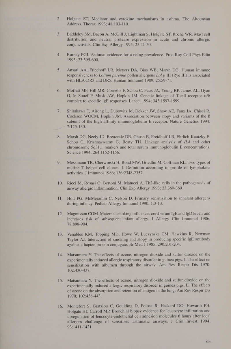 Holgate ST. Mediator and cytokine mechanisms in asthma. The Altounyan Address. Thorax 1993; 48:103-110. Baddeley SM, Bacon A, McGill J, Lightman S, Holgate ST, Roche WR. Mast cell distribution and neutral protease expression in acute and chronic allergic conjunctivitis. Clin Exp Allergy 1995; 25:41-50. Burney PGJ. Asthma: evidence for a rising prevalence. Proc Roy Coll Phys Edin 1993; 23:595-600. Ansari AA, Friedhoff LR, Meyers DA, Bias WB, Marsh DG. Human immune responsiveness to Lolium perenne pollen allergens Lol p III (Rye III) is associated with HLA-DR3 and DRS. Human Immunol 1989; 25:59-71. Moffatt MF, Hill MR, Cornelis F, Schou C, Faux JA, Young RP, James AL, Gyan G, le Souef P, Musk AW, Hopkin JM. Genetic linkage of T-cell receptor a/6 complex to specific IgE responses. Lancet 1994; 343:1597-1599. Shirakawa T, Airong L, Dubowitz M, Dekker JW, Shaw AE, Faux JA, Chisei R, Cookson WOCM, Hopkin JM. Association between atopy and variants of the 8 subunit of the high affinity immunoglobulin E receptor. Nature Genetics 1994; fe t252130: Marsh DG, Neely JD, Breazeale DR, Ghosh B, Freidhoff LR, Ehrlich-Kautzky E, Schou C, Krishnaswamy G, Beaty TH. Linkage analysis of /L4 and other chromosome 5q31.1 markers and total serum immunoglobulin E concentrations. Science 1994; 264:1152-1156. Mossmann TR, Cherwinski H, Bond MW, Griedlin M, Coffman RL. Two types of murine T helper cell clones. I. Definition according to profile of lymphokine activities. J Immunol 1986; 136:2348-2357. Ricci M, Rosasi O, Bertoni M, Matucci A. Th2-like cells in the pathogenesis of airway allergic inflammation. Clin Exp Allergy 1993; 23:360-369. Holt PG, McMeramin C, Nelson D. Primary sensitisation to inhalant allergens during infancy. Pediatr Allergy Immunol 1990; 1:3-13. Magnusson CGM. Maternal smoking influences cord serum IgE and IgD levels and increases risk of subsequent infant allergy. J Allergy Clin Immunol 1986; 78:898-904. Venables KM, Topping MD, Howe W, Luczynska CM, Hawkins R, Newman Taylor AJ. Interaction of smoking and atopy in producing specific IgE antibody against a hapten protein conjugate. Br Med J 1985; 290:201-204. Matsumara Y. The effects of ozone, nitrogen dioxide and sulfur dioxide on the experimentally induced allergic respiratory disorder in guinea pigs. I. The effect on sensitization with albumen through the airway. Am Rev Respir Dis 1970; 102:430-437. Matsumara Y. The effects of ozone, nitrogen dioxide and sulfur dioxide on the experimentally induced allergic respiratory disorder in guinea pigs. II. The effects of ozone on the absorption and retention of antigen in the lung. Am Rev Respir Dis 1970; 102:438-443. Montefort S, Gratziou C, Goulding D, Polosa R, Haskard DO, Howarth PH, Holgate ST, Carroll MP. Bronchial biopsy evidence for leucocyte infiltration and upregulation of leucocyte-endothelial cell adhesion molecules 6 hours after local allergen challenge of sensitised asthmatic airways. J Clin Invest 1994; 93:1411-1421.
