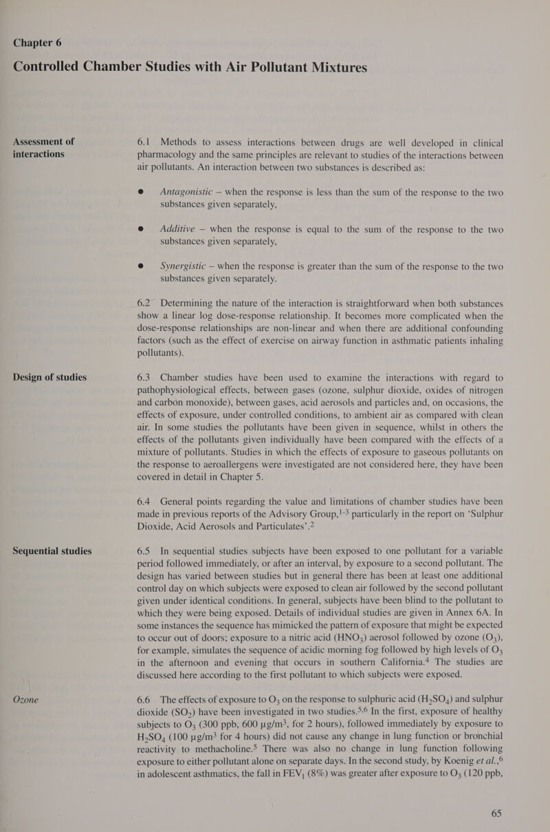 Chapter 6 Assessment of interactions Design of studies Sequential studies Ozone 6.1 Methods to assess interactions between drugs are well developed in clinical pharmacology and the same principles are relevant to studies of the interactions between air pollutants. An interaction between two substances is described as: @ Antagonistic — when the response is less than the sum of the response to the two substances given separately, e@ Additive — when the response is equal to the sum of the response to the two substances given separately, @ Synergistic — when the response is greater than the sum of the response to the two substances given separately. 6.2 Determining the nature of the interaction is straightforward when both substances show a linear log dose-response relationship. It becomes more complicated when the dose-response relationships are non-linear and when there are additional confounding factors (such as the effect of exercise on airway function in asthmatic patients inhaling pollutants). 6.3. Chamber studies have been used to examine the interactions with regard to pathophysiological effects, between gases (ozone, sulphur dioxide, oxides of nitrogen and carbon monoxide), between gases, acid aerosols and particles and, on occasions, the effects of exposure, under controlled conditions, to ambient air as compared with clean air. In some studies the pollutants have been given in sequence, whilst in others the effects of the pollutants given individually have been compared with the effects of a mixture of pollutants. Studies in which the effects of exposure to gaseous pollutants on the response to aeroallergens were investigated are not considered here, they have been covered in detail in Chapter 5. 6.4 General points regarding the value and limitations of chamber studies have been made in previous reports of the Advisory Group,!-3 particularly in the report on ‘Sulphur Dioxide, Acid Aerosols and Particulates’ . 6.5 In sequential studies subjects have been exposed to one pollutant for a variable period followed immediately, or after an interval, by exposure to a second pollutant. The design has varied between studies but in general there has been at least one additional control day on which subjects were exposed to clean air followed by the second pollutant given under identical conditions. In general, subjects have been blind to the pollutant to which they were being exposed. Details of individual studies are given in Annex 6A. In some instances the sequence has mimicked the pattern of exposure that might be expected to occur out of doors; exposure to a nitric acid (HNO3) aerosol followed by ozone (Q3), for example, simulates the sequence of acidic morning fog followed by high levels of O; in the afternoon and evening that occurs in southern California.4 The studies are discussed here according to the first pollutant to which subjects were exposed. 6.6 The effects of exposure to O3 on the response to sulphuric acid (HSO,) and sulphur dioxide (SO) have been investigated in two studies.&gt;-° In the first, exposure of healthy subjects to O3 (300 ppb, 600 ug/m?, for 2 hours), followed immediately by exposure to H,SO, (100 g/m? for 4 hours) did not cause any change in lung function or bronchial reactivity to methacholine.» There was also no change in lung function following exposure to either pollutant alone on separate days. In the second study, by Koenig et al.,° in adolescent asthmatics, the fall in FEV, (8%) was greater after exposure to O; (120 ppb,