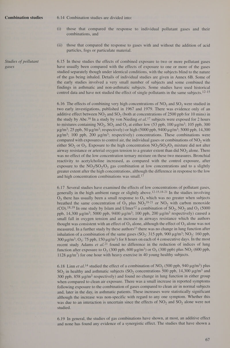 Combination studies Studies of pollutant gases 6.14 Combination studies are divided into: (i) those that compared the response to individual pollutant gases and_ their combinations, and (ii) those that compared the response to gases with and without the addition of acid particles, fogs or particulate material. 6.15 In these studies the effects of combined exposure to two or more pollutant gases have usually been compared with the effects of exposure to one or more of the gases studied separately though under identical conditions, with the subjects blind to the nature of the gas being inhaled. Details of individual studies are given in Annex 6B. Some of the early studies involved a very small number of subjects and some combined the findings in asthmatic and non-asthmatic subjects. Some studies have used historical control data and have not studied the effect of single pollutants in the same subjects.!2-!5 6.16 The effects of combining very high concentrations of NO, and SO, were studied in two early investigations, published in 1967 and 1979. There was evidence only of an additive effect between NO, and SO, (both at concentrations of 2500 ppb for 10 mins) in the study by Abe.!¢ In a study by von Nieding et al.!7 subjects were exposed for 2 hours to mixtures containing NO, SO, and O; at either low (53 ppb, 100 ug/m3; 105 ppb, 300 ug/m3; 25 ppb, 50 ug/m:3; respectively) or high (5000 ppb, 9400 pg/m?; 5000 ppb, 14,300 ug/m3; 100 ppb, 200 ug/m3; respectively) concentrations. These combinations were compared with exposures to control air, the individual gases or combinations of NO, with either SO, or O3. Exposure to the high concentration NO,/SO,/O3 mixture did not alter airway resistance or arterial oxygen tension to a greater extent than did NO, alone. There was no effect of the low concentration ternary mixture on these two measures. Bronchial reactivity to acetylcholine increased, as compared with the control exposure, after exposure to the NO,/SO,/O3 gas combination at low concentrations and to a slightly greater extent after the high concentrations, although the difference in response to the low and high concentration combinations was small.!7 6.17 Several studies have examined the effects of low concentrations of pollutant gases, generally in the high ambient range or slightly above.!2-!5.!8-21 In the studies involving O; there has usually been a small response to O3 which was no greater when subjects breathed the same concentration of O3 plus NO,!*?! or NO, with carbon monoxide (CO).!8.19 In one study by Islam and Ulmer!2 a combination of SO,, NO, and O; (5000 ppb, 14,300 ug/m3; 5000 ppb, 9400 pg/m; 100 ppb, 200 g/m? respectively) caused a small fall in oxygen tension and an increase in airways resistance which the authors thought was consistent with an effect of O3 alone, although the effect of O3 alone was not measured. In a further study by these authors!3 there was no change in lung function after inhalation of a combination of the same gases (SO): 315 ppb, 900 pg/m?; NO,: 160 ppb, 300 ug/m3; O3: 75 ppb, 150 ug/m&gt;) for 8 hours on each of 4 consecutive days. In the most recent study Adams et al.*! found no difference in the reduction of indices of lung function after exposure to O; (300 ppb, 600 ug/m&gt;) or O3 (300 ppb) plus NO, (600 ppb, 1128 g/m?) for one hour with heavy exercise in 40 young healthy subjects. 6.18 Linn et al.'4 studied the effect of a combination of NO, (500 ppb, 940 g/m) plus SO, in healthy and asthmatic subjects (SO, concentrations 500 ppb, 14,300 ug/m? and 300 ppb, 858 ug/m? respectively) and found no change in lung function in either group when compared to clean air exposure. There was a small increase in reported symptoms following exposure to the combination of gases compared to clean air in normal subjects and, later in the day, in asthmatic patients. These increases were statistically significant although the increase was non-specific with regard to any one symptom. Whether this was due to an interaction is uncertain since the effects of NO, and SO, alone were not studied. 6.19 In general, the studies of gas combinations have shown, at most, an additive effect and none has found any evidence of a synergistic effect. The studies that have shown a