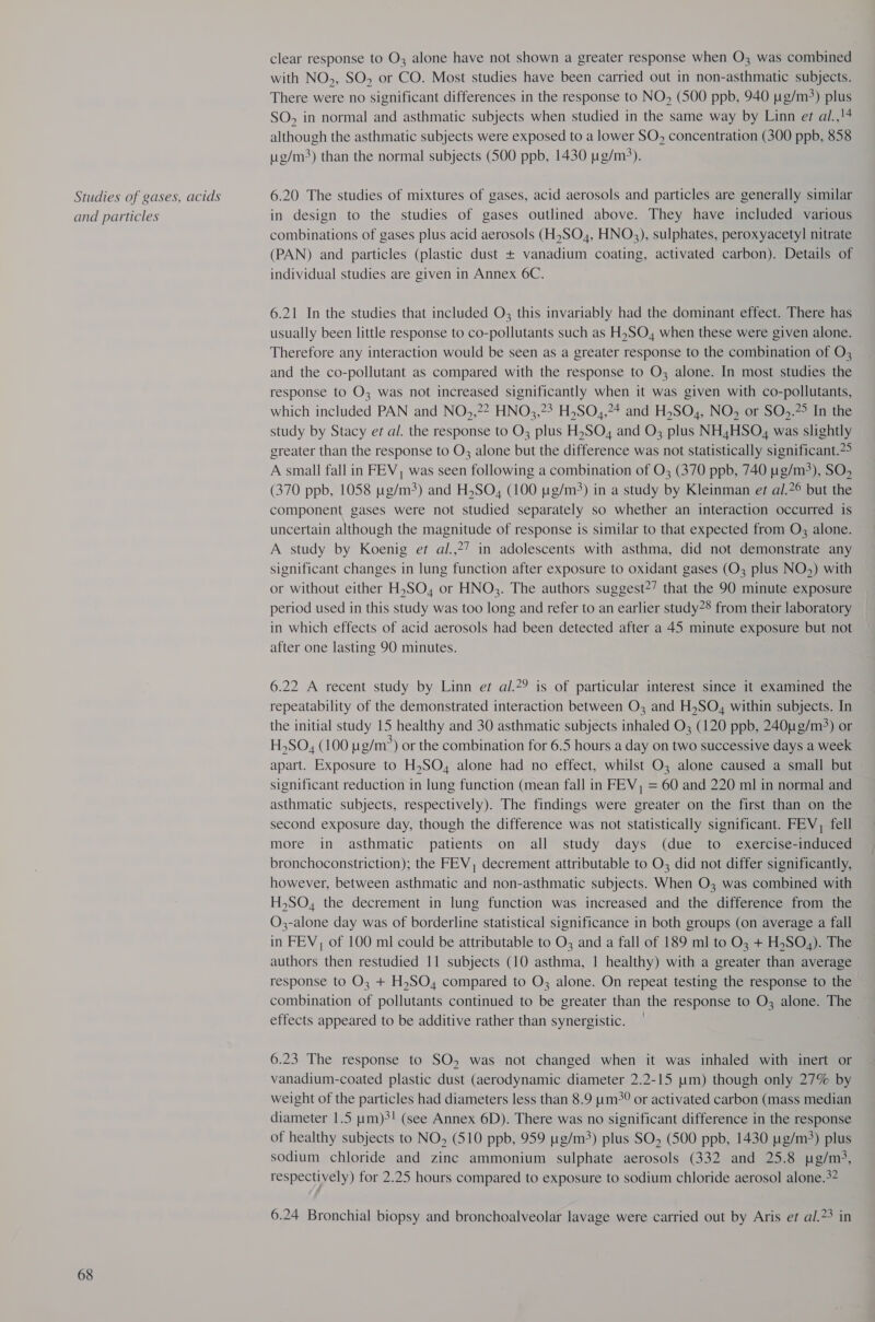 Studies of gases, acids and particles 68 clear response to O; alone have not shown a greater response when O3 was combined with NO,, SO, or CO. Most studies have been carried out in non-asthmatic subjects. There were no significant differences in the response to NO, (500 ppb, 940 g/m) plus SO, in normal and asthmatic subjects when studied in the same way by Linn et al.,!4 although the asthmatic subjects were exposed to a lower SO, concentration (300 ppb, 858 g/m) than the normal subjects (500 ppb, 1430 ug/m?). 6.20 The studies of mixtures of gases, acid aerosols and particles are generally similar in design to the studies of gases outlined above. They have included various combinations of gases plus acid aerosols (H,SO4, HNO3), sulphates, peroxyacetyl nitrate (PAN) and particles (plastic dust + vanadium coating, activated carbon). Details of individual studies are given in Annex 6C. 6.21 In the studies that included O3 this invariably had the dominant effect. There has usually been little response to co-pollutants such as H,SO, when these were given alone. Therefore any interaction would be seen as a greater response to the combination of O3 and the co-pollutant as compared with the response to O3 alone. In most studies the response to O3 was not increased significantly when it was given with co-pollutants, which included PAN and NO,,?2 HNO3,23 H,SO,,24 and H,SO,, NO, or SO&gt;.?&gt; In the study by Stacy ef al. the response to O3 plus H,SO, and O3; plus NH4HSO, was slightly greater than the response to O3 alone but the difference was not statistically significant.?° A small fall in FEV, was seen following a combination of O3 (370 ppb, 740 ug/m3), SO, (370 ppb, 1058 ug/m4) and H,SO, (100 ug/m?) in a study by Kleinman et al.?° but the component gases were not studied separately so whether an interaction occurred is uncertain although the magnitude of response is similar to that expected from O3 alone. A study by Koenig et al.,27 in adolescents with asthma, did not demonstrate any significant changes in lung function after exposure to oxidant gases (O3 plus NO,) with or without either H,SO, or HNO3. The authors suggest?’ that the 90 minute exposure period used in this study was too long and refer to an earlier study® from their laboratory in which effects of acid aerosols had been detected after a 45 minute exposure but not after one lasting 90 minutes. 6.22 A recent study by Linn er al.?? is of particular interest since it examined the repeatability of the demonstrated interaction between O3 and H,SO, within subjects. In the initial study 15 healthy and 30 asthmatic subjects inhaled O3 (120 ppb, 240ug/m°) or H,SO, (100 g/m?) or the combination for 6.5 hours a day on two successive days a week apart. Exposure to H,SO, alone had no effect, whilst O3 alone caused a small but significant reduction in lung function (mean fall in FEV, = 60 and 220 ml in normal and asthmatic subjects, respectively). The findings were greater on the first than on the second exposure day, though the difference was not statistically significant. FEV, fell more in asthmatic patients on all study days (due to exercise-induced bronchoconstriction); the FEV, decrement attributable to O did not differ significantly, however, between asthmatic and non-asthmatic subjects. When O3 was combined with H,SO, the decrement in lung function was increased and the difference from the O3-alone day was of borderline statistical significance in both groups (on average a fall in FEV, of 100 ml could be attributable to O3 and a fall of 189 ml to O3; + H,SO,). The authors then restudied I] subjects (10 asthma, | healthy) with a greater than average response to O3 + H,SO,4 compared to O; alone. On repeat testing the response to the combination of pollutants continued to be greater than the response to O, alone. The effects appeared to be additive rather than synergistic. — 6.23 The response to SO, was not changed when it was inhaled with inert or vanadium-coated plastic dust (aerodynamic diameter 2.2-15 tm) though only 27% by weight of the particles had diameters less than 8.9 um?° or activated carbon (mass median diameter 1.5 um)?! (see Annex 6D). There was no significant difference in the response of healthy subjects to NO, (510 ppb, 959 ug/m3) plus SO, (500 ppb, 1430 g/m) plus sodium chloride and zinc ammonium sulphate aerosols (332 and 25.8 ug/m3, respectively) for 2.25 hours compared to exposure to sodium chloride aerosol alone.+? 6.24 Bronchial biopsy and bronchoalveolar lavage were carried out by Aris ef al.?3 in