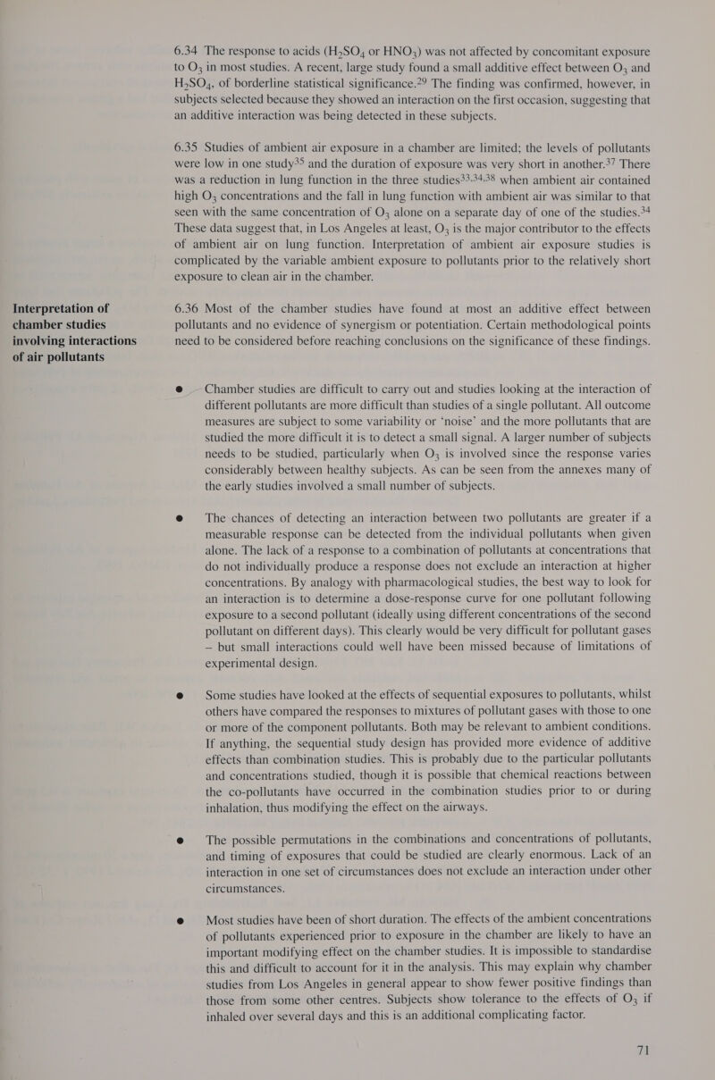 Interpretation of chamber studies involving interactions of air pollutants 6.34 The response to acids (H,SO,4 or HNO) was not affected by concomitant exposure to O3 in most studies. A recent, large study found a small additive effect between O, and H,SO,, of borderline statistical significance.?? The finding was confirmed, however, in subjects selected because they showed an interaction on the first occasion, suggesting that an additive interaction was being detected in these subjects. 6.35 Studies of ambient air exposure in a chamber are limited; the levels of pollutants were low in one study>> and the duration of exposure was very short in another.37 There was a reduction in lung function in the three studies?3.34+.38 when ambient air contained high O; concentrations and the fall in lung function with ambient air was similar to that seen with the same concentration of O3 alone on a separate day of one of the studies.*4 These data suggest that, in Los Angeles at least, O3 is the major contributor to the effects of ambient air on lung function. Interpretation of ambient air exposure studies is complicated by the variable ambient exposure to pollutants prior to the relatively short exposure to clean air in the chamber. 6.36 Most of the chamber studies have found at most an additive effect between pollutants and no evidence of synergism or potentiation. Certain methodological points need to be considered before reaching conclusions on the significance of these findings. e@ — Chamber studies are difficult to carry out and studies looking at the interaction of different pollutants are more difficult than studies of a single pollutant. All outcome measures are subject to some variability or ‘noise’ and the more pollutants that are studied the more difficult it is to detect a small signal. A larger number of subjects needs to be studied, particularly when O3 is involved since the response varies considerably between healthy subjects. As can be seen from the annexes many of the early studies involved a small number of subjects. e@ The chances of detecting an interaction between two pollutants are greater if a measurable response can be detected from the individual pollutants when given alone. The lack of a response to a combination of pollutants at concentrations that do not individually produce a response does not exclude an interaction at higher concentrations. By analogy with pharmacological studies, the best way to look for an interaction is to determine a dose-response curve for one pollutant following exposure to a second pollutant (ideally using different concentrations of the second pollutant on different days). This clearly would be very difficult for pollutant gases — but small interactions could well have been missed because of limitations of experimental design. @ Some studies have looked at the effects of sequential exposures to pollutants, whilst others have compared the responses to mixtures of pollutant gases with those to one or more of the component pollutants. Both may be relevant to ambient conditions. If anything, the sequential study design has provided more evidence of additive effects than combination studies. This is probably due to the particular pollutants and concentrations studied, though it is possible that chemical reactions between the co-pollutants have occurred in the combination studies prior to or during inhalation, thus modifying the effect on the airways. @ = The possible permutations in the combinations and concentrations of pollutants, and timing of exposures that could be studied are clearly enormous. Lack of an interaction in one set of circumstances does not exclude an interaction under other circumstances. @ Most studies have been of short duration. The effects of the ambient concentrations of pollutants experienced prior to exposure in the chamber are likely to have an important modifying effect on the chamber studies. It is impossible to standardise this and difficult to account for it in the analysis. This may explain why chamber studies from Los Angeles in general appear to show fewer positive findings than those from some other centres. Subjects show tolerance to the effects of O3 if inhaled over several days and this is an additional complicating factor.