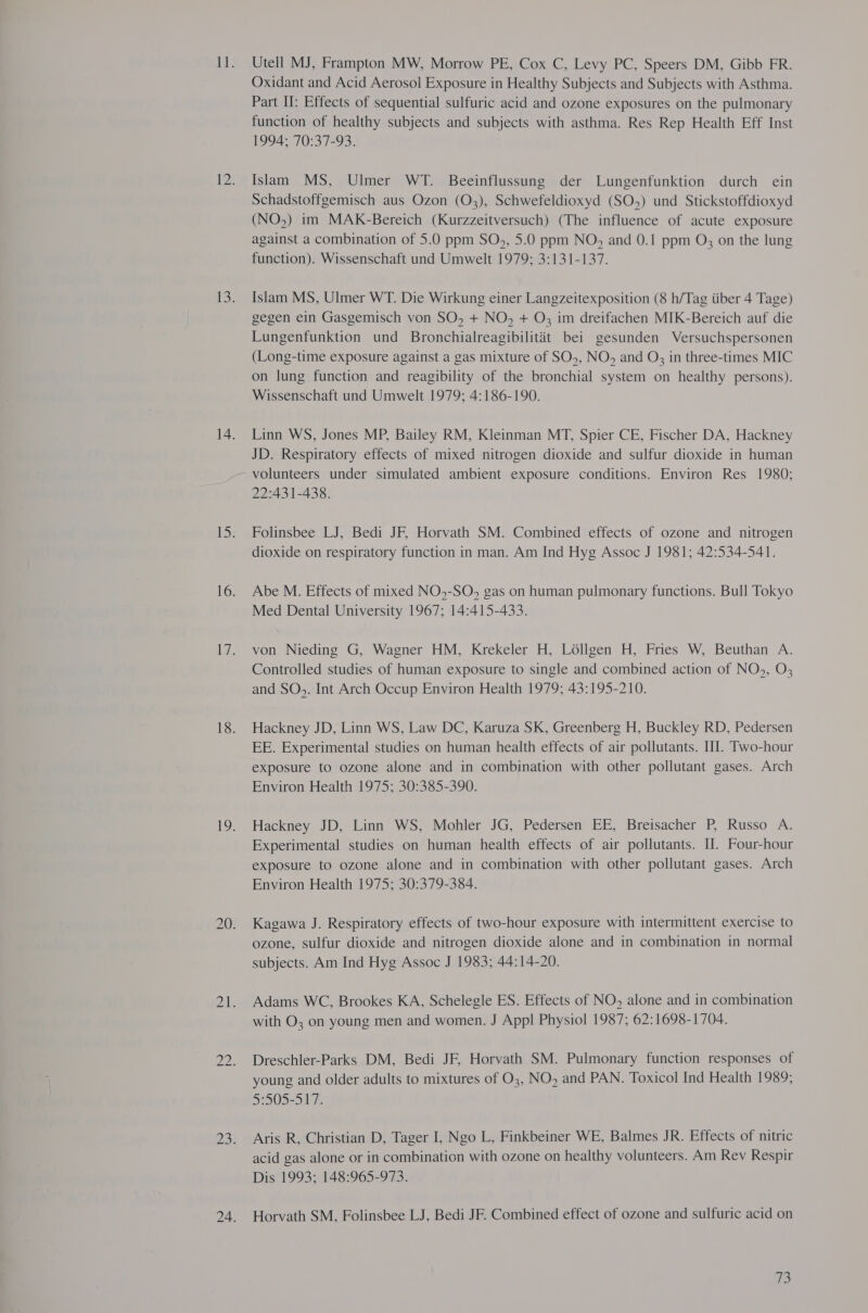 Utell MJ, Frampton MW, Morrow PE, Cox C, Levy PC, Speers DM, Gibb FR. Oxidant and Acid Aerosol Exposure in Healthy Subjects and Subjects with Asthma. Part II: Effects of sequential sulfuric acid and ozone exposures on the pulmonary function of healthy subjects and subjects with asthma. Res Rep Health Eff Inst 1994; 70:37-93. Islam MS, Ulmer WT. Beeinflussung der Lungenfunktion durch ein Schadstoffgemisch aus Ozon (03), Schwefeldioxyd (SO,) und Stickstoffdioxyd (NO,) im MAK-Bereich (Kurzzeitversuch) (The influence of acute exposure against a combination of 5.0 ppm SO,, 5.0 ppm NO, and 0.1 ppm O; on the lung function). Wissenschaft und Umwelt 1979; 3:131-137. Islam MS, Ulmer WT. Die Wirkung einer Langzeitexposition (8 h/Tag tiber 4 Tage) gegen ein Gasgemisch von SO, + NO, + O; im dreifachen MIK-Bereich auf die Lungenfunktion und Bronchialreagibilitat bei gesunden Versuchspersonen (Long-time exposure against a gas mixture of SO,, NO, and O; in three-times MIC on lung function and reagibility of the bronchial system on healthy persons). Wissenschaft und Umwelt 1979; 4:186-190. Linn WS, Jones MP, Bailey RM, Kleinman MT, Spier CE, Fischer DA, Hackney JD. Respiratory effects of mixed nitrogen dioxide and sulfur dioxide in human volunteers under simulated ambient exposure conditions. Environ Res 1980; 22:431-438. Folinsbee LJ, Bedi JE, Horvath SM. Combined effects of ozone and nitrogen dioxide on respiratory function in man. Am Ind Hyg Assoc J 1981; 42:534-541. Abe M. Effects of mixed NO,-SO, gas on human pulmonary functions. Bull Tokyo Med Dental University 1967; 14:415-433. von Nieding G, Wagner HM, Krekeler H, Lollgen H, Fries W, Beuthan A. Controlled studies of human exposure to single and combined action of NO, O3 and SO,. Int Arch Occup Environ Health 1979; 43:195-210. Hackney JD, Linn WS, Law DC, Karuza SK, Greenberg H, Buckley RD, Pedersen EE. Experimental studies on human health effects of air pollutants. IU. Two-hour exposure to ozone alone and in combination with other pollutant gases. Arch Environ Health 1975; 30:385-390. Hackney JD, Linn WS, Mohler JG, Pedersen EE, Breisacher P, Russo A. Experimental studies on human health effects of air pollutants. I. Four-hour exposure to ozone alone and in combination with other pollutant gases. Arch Environ Health 1975; 30:379-384. Kagawa J. Respiratory effects of two-hour exposure with intermittent exercise to ozone, sulfur dioxide and nitrogen dioxide alone and in combination in normal subjects. Am Ind Hyg Assoc J 1983; 44:14-20. Adams WC, Brookes KA, Schelegle ES. Effects of NO, alone and in combination with O3 on young men and women. J Appl Physiol 1987; 62:1698-1704. Dreschler-Parks DM, Bedi JF, Horvath SM. Pulmonary function responses of young and older adults to mixtures of O3, NO, and PAN. Toxicol Ind Health 1989; 52905-51 7. Aris R, Christian D, Tager I, Ngo L, Finkbeiner WE, Balmes JR. Effects of nitric acid gas alone or in combination with ozone on healthy volunteers. Am Rev Respir Dis 1993; 148:965-973. Horvath SM, Folinsbee LJ, Bedi JF. Combined effect of ozone and sulfuric acid on ie