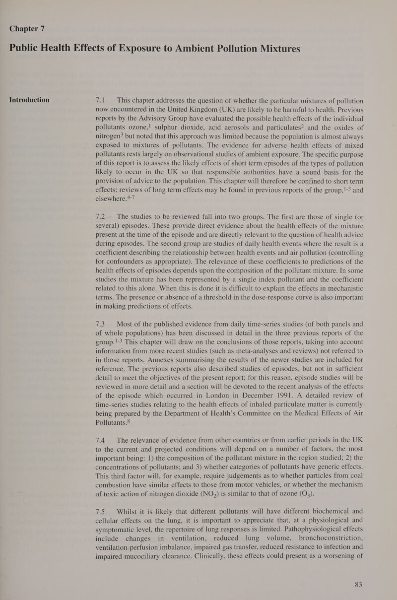 Chapter 7 Introduction 7.1 This chapter addresses the question of whether the particular mixtures of pollution now encountered in the United Kingdom (UK) are likely to be harmful to health. Previous reports by the Advisory Group have evaluated the possible health effects of the individual nitrogen? but noted that this approach was limited because the population is almost always exposed to mixtures of pollutants. The evidence for adverse health effects of mixed pollutants rests largely on observational studies of ambient exposure. The specific purpose of this report is to assess the likely effects of short term episodes of the types of pollution likely to occur in the UK so that responsible authorities have a sound basis for the provision of advice to the population. This chapter will therefore be confined to short term effects: reviews of long term effects may be found in previous reports of the group,!-3 and elsewhere.*-7 7.2.— The studies to be reviewed fall into two groups. The first are those of single (or several) episodes. These provide direct evidence about the health effects of the mixture present at the time of the episode and are directly relevant to the question of health advice during episodes. The second group are studies of daily health events where the result is a coefficient describing the relationship between health events and air pollution (controlling for confounders as appropriate). The relevance of these coefficients to predictions of the health effects of episodes depends upon the composition of the pollutant mixture. In some studies the mixture has been represented by a single index pollutant and the coefficient related to this alone. When this is done it is difficult to explain the effects in mechanistic terms. The presence or absence of a threshold in the dose-response curve is also important in making predictions of effects. 7.3. Most of the published evidence from daily time-series studies (of both panels and of whole populations) has been discussed in detail in the three previous reports of the group.!-3 This chapter will draw on the conclusions of those reports, taking into account information from more recent studies (such as meta-analyses and reviews) not referred to in those reports. Annexes summarising the results of the newer studies are included for reference. The previous reports also described studies of episodes, but not in sufficient detail to meet the objectives of the present report; for this reason, episode studies will be reviewed in more detail and a section will be devoted to the recent analysis of the effects of the episode which occurred in London in December 1991. A detailed review of time-series studies relating to the health effects of inhaled particulate matter is currently being prepared by the Department of Health’s Committee on the Medical Effects of Air Pollutants.® 7.4 The relevance of evidence from other countries or from earlier periods in the UK to the current and projected conditions will depend on a number of factors, the most important being: 1) the composition of the pollutant mixture in the region studied; 2) the concentrations of pollutants; and 3) whether categories of pollutants have generic effects. This third factor will, for example, require judgements as to whether particles from coal combustion have similar effects to those from motor vehicles, or whether the mechanism of toxic action of nitrogen dioxide (NO3) is similar to that of ozone (Q3). 7.5 Whilst it is likely that different pollutants will have different biochemical and cellular effects on the lung, it is important to appreciate that, at a physiological and symptomatic level, the repertoire of lung responses is limited. Pathophysiological effects include changes in ventilation, reduced lung volume, bronchoconstriction, ventilation-perfusion imbalance, impaired gas transfer, reduced resistance to infection and impaired mucociliary clearance. Clinically, these effects could present as a worsening of