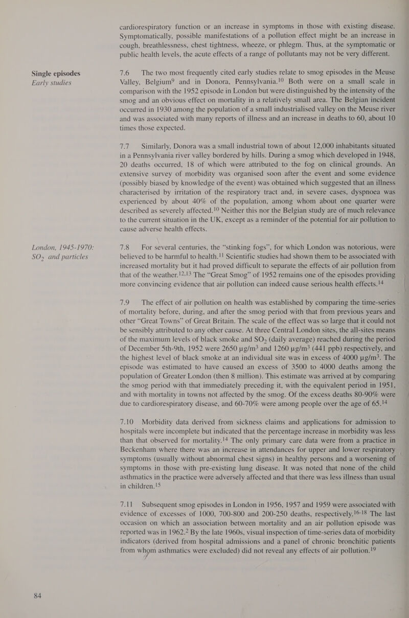 Single episodes Early studies London, 1945-1970: SO, and particles 84 cardiorespiratory function or an increase in symptoms in those with existing disease. Symptomatically, possible manifestations of a pollution effect might be an increase in cough, breathlessness, chest tightness, wheeze, or phlegm. Thus, at the symptomatic or public health levels, the acute effects of a range of pollutants may not be very different. 7.6 The two most frequently cited early studies relate to smog episodes in the Meuse Valley, Belgium? and in Donora, Pennsylvania.!0 Both were on a small scale in comparison with the 1952 episode in London but were distinguished by the intensity of the smog and an obvious effect on mortality in a relatively small area. The Belgian incident occurred in 1930 among the population of a small industrialised valley on the Meuse river and was associated with many reports of illness and an increase in deaths to 60, about 10 times those expected. 7.7 Similarly, Donora was a small industrial town of about 12,000 inhabitants situated in a Pennsylvania river valley bordered by hills. During a smog which developed in 1948, 20 deaths occurred, 18 of which were attributed to the fog on clinical grounds. An extensive survey of morbidity was organised soon after the event and some evidence (possibly biased by knowledge of the event) was obtained which suggested that an illness characterised by irritation of the respiratory tract and, in severe cases, dyspnoea was experienced by about 40% of the population, among whom about one quarter were described as severely affected.!9 Neither this nor the Belgian study are of much relevance to the current situation in the UK, except as a reminder of the potential for air pollution to cause adverse health effects. 7.8 For several centuries, the “stinking fogs”, for which London was notorious, were believed to be harmful to health.!! Scientific studies had shown them to be associated with increased mortality but it had proved difficult to separate the effects of air pollution from that of the weather.!2-!3 The “Great Smog” of 1952 remains one of the episodes providing more convincing evidence that air pollution can indeed cause serious health effects.!4 7.9 The effect of air pollution on health was established by comparing the time-series of mortality before, during, and after the smog period with that from previous years and other “Great Towns” of Great Britain. The scale of the effect was so large that it could not be sensibly attributed to any other cause. At three Central London sites, the all-sites means of the maximum levels of black smoke and SO, (daily average) reached during the period of December 5th-9th, 1952 were 2650 ug/m? and 1260 ug/m3 (441 ppb) respectively, and the highest level of black smoke at an individual site was in excess of 4000 g/m. The episode was estimated to have caused an excess of 3500 to 4000 deaths among the population of Greater London (then 8 million). This estimate was arrived at by comparing the smog period with that immediately preceding it, with the equivalent period in 1951, and with mortality in towns not affected by the smog. Of the excess deaths 80-90% were due to cardiorespiratory disease, and 60-70% were among people over the age of 65.!# 7.10 Morbidity data derived from sickness claims and applications for admission to hospitals were incomplete but indicated that the percentage increase in morbidity was less than that observed for mortality.'* The only primary care data were from a practice in Beckenham where there was an increase in attendances for upper and lower respiratory _ symptoms (usually without abnormal chest signs) in healthy persons and a worsening of symptoms in those with pre-existing lung disease. It was noted that none of the child asthmatics in the practice were adversely affected and that there was less illness than usual in children.!5 7.11 Subsequent smog episodes in London in 1956, 1957 and 1959 were associated with evidence of excesses of 1000, 700-800 and 200-250 deaths, respectively.!©!8 The last occasion on which an association between mortality and an air pollution episode was reported was in 1962.2 By the late 1960s, visual inspection of time-series data of morbidity indicators (derived from hospital admissions and a panel of chronic bronchitic patients from whom asthmatics were excluded) did not reveal any effects of air pollution.!?