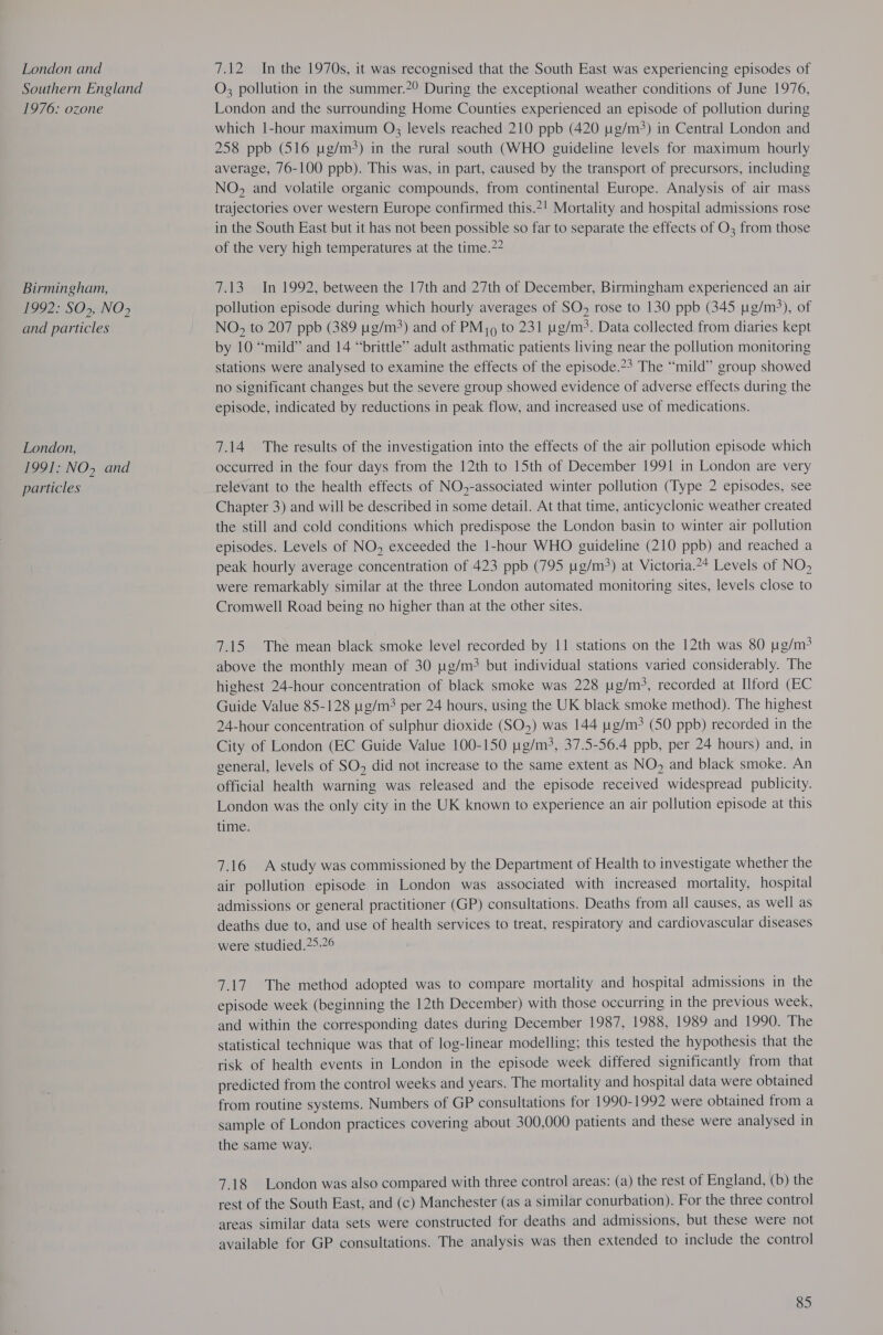 London and Southern England 1976: ozone Birmingham, 1992: SO&gt;, NO) and particles London, 1991: NO, and particles 7.12 In the 1970s, it was recognised that the South East was experiencing episodes of O; pollution in the summer.?9 During the exceptional weather conditions of June 1976, London and the surrounding Home Counties experienced an episode of pollution during which 1-hour maximum O3 levels reached 210 ppb (420 ug/m3) in Central London and 258 ppb (516 wg/m3) in the rural south (WHO guideline levels for maximum hourly average, 76-100 ppb). This was, in part, caused by the transport of precursors, including NO, and volatile organic compounds, from continental Europe. Analysis of air mass trajectories over western Europe confirmed this.*! Mortality and hospital admissions rose in the South East but it has not been possible so far to separate the effects of O3 from those of the very high temperatures at the time.?2 7.13 In 1992, between the 17th and 27th of December, Birmingham experienced an air pollution episode during which hourly averages of SO, rose to 130 ppb (345 ug/m3), of NO, to 207 ppb (389 pg/m) and of PMj9 to 231 g/m. Data collected from diaries kept by 10 “mild” and 14 “brittle” adult asthmatic patients living near the pollution monitoring stations were analysed to examine the effects of the episode.?3 The “mild” group showed no significant changes but the severe group showed evidence of adverse effects during the episode, indicated by reductions in peak flow, and increased use of medications. 7.14 The results of the investigation into the effects of the air pollution episode which occurred in the four days from the 12th to 15th of December 1991 in London are very relevant to the health effects of NO,-associated winter pollution (Type 2 episodes, see Chapter 3) and will be described in some detail. At that time, anticyclonic weather created the still and cold conditions which predispose the London basin to winter air pollution episodes. Levels of NO, exceeded the 1-hour WHO guideline (210 ppb) and reached a peak hourly average concentration of 423 ppb (795 1g/m3) at Victoria.*+ Levels of NO, were remarkably similar at the three London automated monitoring sites, levels close to Cromwell Road being no higher than at the other sites. 7.15 The mean black smoke level recorded by 11 stations on the 12th was 80 ug/m&gt; above the monthly mean of 30 pg/m&gt; but individual stations varied considerably. The highest 24-hour concentration of black smoke was 228 yg/m&gt;, recorded at Ilford (EC Guide Value 85-128 g/m? per 24 hours, using the UK black smoke method). The highest 24-hour concentration of sulphur dioxide (SO,) was 144 ug/m3 (50 ppb) recorded in the City of London (EC Guide Value 100-150 ug/m3, 37.5-56.4 ppb, per 24 hours) and, in general, levels of SO, did not increase to the same extent as NO, and black smoke. An official health warning was released and the episode received widespread publicity. London was the only city in the UK known to experience an air pollution episode at this time. 7.16 A study was commissioned by the Department of Health to investigate whether the air pollution episode in London was associated with increased mortality, hospital admissions or general practitioner (GP) consultations. Deaths from all causes, as well as deaths due to, and use of health services to treat, respiratory and cardiovascular diseases were studied.?5.76 7.17 The method adopted was to compare mortality and hospital admissions in the episode week (beginning the 12th December) with those occurring in the previous week, and within the corresponding dates during December 1987, 1988, 1989 and 1990. The statistical technique was that of log-linear modelling; this tested the hypothesis that the risk of health events in London in the episode week differed significantly from that predicted from the control weeks and years. The mortality and hospital data were obtained from routine systems. Numbers of GP consultations for 1990-1992 were obtained from a sample of London practices covering about 300,000 patients and these were analysed in the same way. 7.18 London was also compared with three control areas: (a) the rest of England, (b) the rest of the South East, and (c) Manchester (as a similar conurbation). For the three control areas similar data sets were constructed for deaths and admissions, but these were not available for GP consultations. The analysis was then extended to include the control