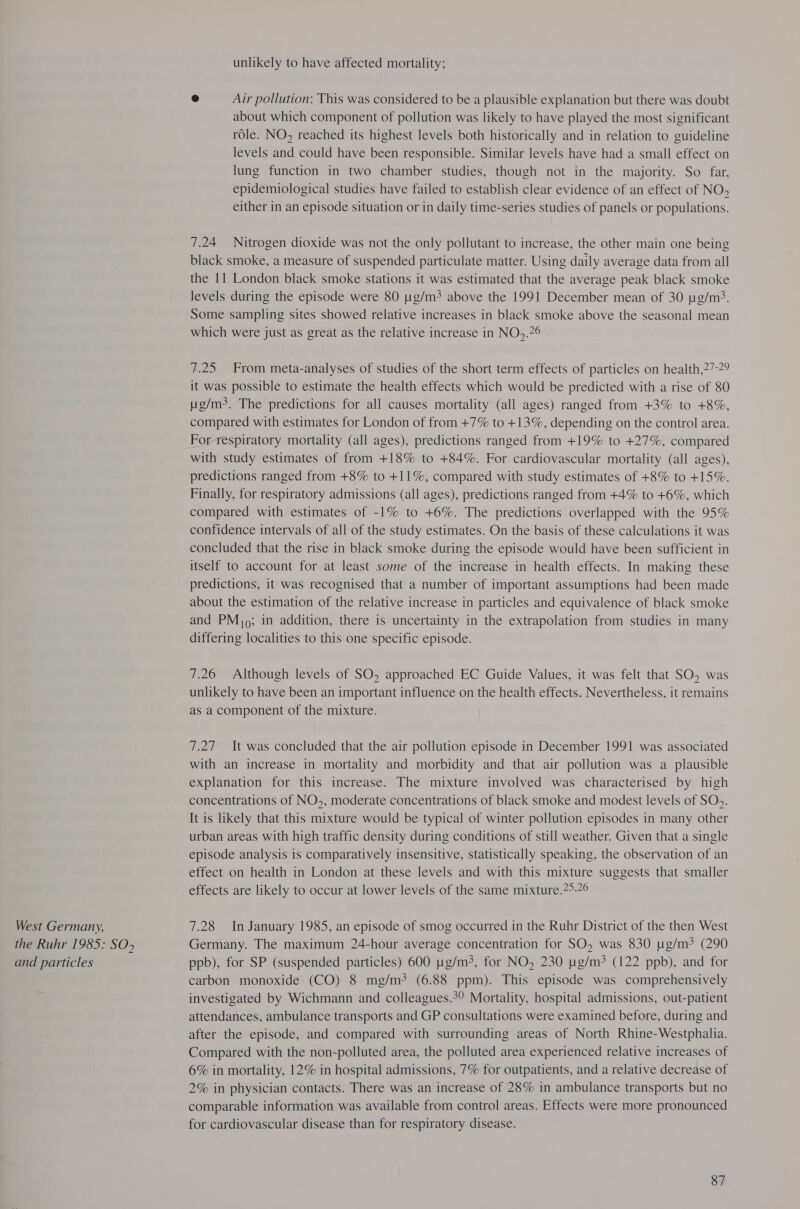 West Germany, the Ruhr 1985: SO&gt; and particles unlikely to have affected mortality; © Air pollution: This was considered to be a plausible explanation but there was doubt about which component of pollution was likely to have played the most significant role. NO, reached its highest levels both historically and in relation to guideline levels and could have been responsible. Similar levels have had a small effect on lung function in two chamber studies, though not in the majority. So far, epidemiological studies have failed to establish clear evidence of an effect of NO, either in an episode situation or in daily time-series studies of panels or populations. 7.24 Nitrogen dioxide was not the only pollutant to increase, the other main one being black smoke, a measure of suspended particulate matter. Using daily average data from all the 11 London black smoke stations it was estimated that the average peak black smoke levels during the episode were 80 g/m? above the 1991 December mean of 30 pg/m3. Some sampling sites showed relative increases in black smoke above the seasonal mean which were just as great as the relative increase in NO,.?° 7.25 From meta-analyses of studies of the short term effects of particles on health,?7-29 it was possible to estimate the health effects which would be predicted with a rise of 80 ug/m3. The predictions for all causes mortality (all ages) ranged from +3% to +8%, compared with estimates for London of from +7% to +13%, depending on the control area. For respiratory mortality (all ages), predictions ranged from +19% to +27%, compared with study estimates of from +18% to +84%. For cardiovascular mortality (all ages), predictions ranged from +8% to +11%, compared with study estimates of +8% to +15%. Finally, for respiratory admissions (all ages), predictions ranged from +4% to +6%, which compared with estimates of -1% to +6%. The predictions overlapped with the 95% confidence intervals of all of the study estimates. On the basis of these calculations it was concluded that the rise in black smoke during the episode would have been sufficient in itself to account for at least some of the increase in health effects. In making these predictions, it was recognised that a number of important assumptions had been made about the estimation of the relative increase in particles and equivalence of black smoke and PM, ; in addition, there is uncertainty in the extrapolation from studies in many differing localities to this one specific episode. 7.26 Although levels of SO, approached EC Guide Values, it was felt that SO, was unlikely to have been an important influence on the health effects. Nevertheless, it remains as a component of the mixture. 7.27 It was concluded that the air pollution episode in December 1991 was associated with an increase in mortality and morbidity and that air pollution was a plausible explanation for this increase. The mixture involved was characterised by high concentrations of NO, moderate concentrations of black smoke and modest levels of SO&gt;. It is likely that this mixture would be typical of winter pollution episodes in many other urban areas with high traffic density during conditions of still weather. Given that a single episode analysis is comparatively insensitive, statistically speaking, the observation of an effect on health in London at these levels and with this mixture suggests that smaller effects are likely to occur at lower levels of the same mixture.?5-26 7.28 In January 1985, an episode of smog occurred in the Ruhr District of the then West Germany. The maximum 24-hour average concentration for SO, was 830 ug/m3 (290 ppb), for SP (suspended particles) 600 ug/m3, for NO, 230 ug/m3 (122 ppb), and for carbon monoxide (CO) 8 mg/m? (6.88 ppm). This episode was comprehensively investigated by Wichmann and colleagues.° Mortality, hospital admissions, out-patient attendances, ambulance transports and GP consultations were examined before, during and after the episode, and compared with surrounding areas of North Rhine-Westphalia. Compared with the non-polluted area, the polluted area experienced relative increases of 6% in mortality, 12% in hospital admissions, 7% for outpatients, and a relative decrease of 2% in physician contacts. There was an increase of 28% in ambulance transports but no comparable information was available from control areas. Effects were more pronounced for cardiovascular disease than for respiratory disease.