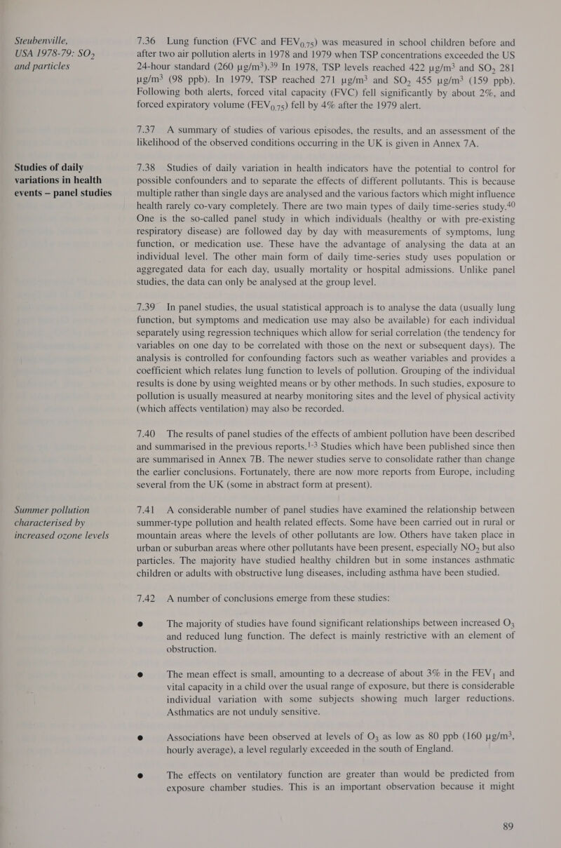 Steubenville, USA 1978-79: SO> and particles Studies of daily variations in health events — panel studies Summer pollution characterised by increased ozone levels 7.36 Lung function (FVC and FEV 975) was measured in school children before and after two air pollution alerts in 1978 and 1979 when TSP concentrations exceeded the US 24-hour standard (260 ug/m?).39 In 1978, TSP levels reached 422 ug/m3 and SO, 281 g/m? (98 ppb). In 1979, TSP reached 271 pg/m3 and SO, 455 tg/m3 (159 ppb). Following both alerts, forced vital capacity (FVC) fell significantly by about 2%, and forced expiratory volume (FEV 75) fell by 4% after the 1979 alert. 7.37 A summary of studies of various episodes, the results, and an assessment of the likelihood of the observed conditions occurring in the UK is given in Annex 7A. 7.38 Studies of daily variation in health indicators have the potential to control for possible confounders and to separate the effects of different pollutants. This is because multiple rather than single days are analysed and the various factors which might influence health rarely co-vary completely. There are two main types of daily time-series study.49 One is the so-called panel study in which individuals (healthy or with pre-existing respiratory disease) are followed day by day with measurements of symptoms, lung function, or medication use. These have the advantage of analysing the data at an individual level. The other main form of daily time-series study uses population or aggregated data for each day, usually mortality or hospital admissions. Unlike panel studies, the data can only be analysed at the group level. 7.39 In panel studies, the usual statistical approach is to analyse the data (usually lung function, but symptoms and medication use may also be available) for each individual separately using regression techniques which allow for serial correlation (the tendency for variables on one day to be correlated with those on the next or subsequent days). The analysis is controlled for confounding factors such as weather variables and provides a coefficient which relates lung function to levels of pollution. Grouping of the individual results is done by using weighted means or by other methods. In such studies, exposure to pollution is usually measured at nearby monitoring sites and the level of physical activity (which affects ventilation) may also be recorded. 7.40 The results of panel studies of the effects of ambient pollution have been described and summarised in the previous reports.!3 Studies which have been published since then are summarised in Annex 7B. The newer studies serve to consolidate rather than change the earlier conclusions. Fortunately, there are now more reports from Europe, including several from the UK (some in abstract form at present). 7.41. <A considerable number of panel studies have examined the relationship between summer-type pollution and health related effects. Some have been carried out in rural or mountain areas where the levels of other pollutants are low. Others have taken place in urban or suburban areas where other pollutants have been present, especially NO, but also particles. The majority have studied healthy children but in some instances asthmatic children or adults with obstructive lung diseases, including asthma have been studied. 7.42 A number of conclusions emerge from these studies: ® The majority of studies have found significant relationships between increased O, and reduced lung function. The defect is mainly restrictive with an element of obstruction. e The mean effect is small, amounting to a decrease of about 3% in the FEV, and vital capacity in a child over the usual range of exposure, but there is considerable individual variation with some subjects showing much larger reductions. Asthmatics are not unduly sensitive. ® Associations have been observed at levels of O3 as low as 80 ppb (160 pg/m?, hourly average), a level regularly exceeded in the south of England. ® The effects on ventilatory function are greater than would be predicted from exposure chamber studies. This is an important observation because it might