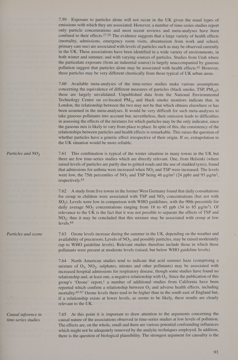 Particles and NO> Particles and ozone Causal inference in time-series studies 7.59 Exposure to particles alone will not occur in the UK given the usual types of emissions with which they are associated. However, a number of time-series studies report only particle concentrations and most recent reviews and meta-analyses have been confined to their effects.2”-?9 The evidence suggests that a large variety of health effects (mortality, admissions, emergency room visits, absenteeism from work and school, primary care use) are associated with levels of particles such as may be observed currently in the UK. These associations have been identified in a wide variety of environments, in both winter and summer, and with varying sources of particles. Studies from Utah where the particulate exposure (from an industrial source) is largely unaccompanied by gaseous pollution suggest that particles alone may be associated with health effects.©2 However, these particles may be very different chemically from those typical of UK urban areas. 7.60 Available meta-analyses of the time-series studies make various assumptions concerning the equivalence of different measures of particles (black smoke, TSP, PM); these are largely unvalidated. Unpublished data from the National Environmental Technology Centre on co-located PM, and black smoke monitors indicate that, in London, the relationship between the two may not be that which obtains elsewhere or has been assumed in the meta-analyses. It would be very difficult for such meta-analyses to take gaseous pollutants into account but, nevertheless, their omission leads to difficulties in assessing the effects of the mixtures for which particles may be the only indicator, since the gaseous mix is likely to vary from place to place. In spite of this, the consistency of the relationships between particles and health effects is remarkable. This raises the question of whether particles have a generic effect irrespective of their origin. If so, extrapolation to the UK situation would be more reliable. 7.61 This combination is typical of the winter situation in many towns in the UK but there are few time-series studies which are directly relevant. One, from Helsinki (where raised levels of particles are partly due to gritted roads and the use of studded tyres), found that admissions for asthma were increased when NO, and TSP were increased. The levels were low, the 75th percentiles of NO, and TSP being 46 ug/m? (24 ppb) and 93 ug/m3, respectively. 7.62 A study from five towns in the former West Germany found that daily consultations for croup in children were associated with TSP and NO, concentrations (but not with SO,). Levels were low in comparison with WHO guidelines, with the 90th percentile for daily average NO, concentrations ranging from 18 to 45 ppb (34 to 85 g/m?). Of relevance to the UK is the fact that it was not possible to separate the effects of TSP and NO,; thus it may be concluded that this mixture may be associated with croup at low levels. 7.63 Ozone levels increase during the summer in the UK, depending on the weather and availability of precursors. Levels of NO,, and possibly particles, may be raised moderately (up to WHO guideline levels). Relevant studies therefore include those in which these pollutants were present at moderate levels (raised, but below WHO guideline levels). 7.64 North American studies tend to indicate that acid summer haze (comprising a mixture of O3, NO;, sulphates, nitrates and other pollutants) may be associated with increased hospital admissions for respiratory disease, though some studies have found no relationship and, at least one, a negative relationship with O3. Since the publication of this group’s ‘Ozone’ report,! a number of additional studies from California have been reported which confirm a relationship between O3 and adverse health effects, including mortality.©-67 Ozone levels there tend to be higher than in the south east of England but, if a relationship exists at lower levels, as seems to be likely, these results are clearly relevant to the UK. 7.65 At this point it is important to draw attention to the arguments concerning the causal nature of the associations observed in time-series studies at low levels of pollution. The effects are, on the whole, small and there are various potential confounding influences which might not be adequately removed by the analytic techniques employed. In addition, there is the question of biological plausibility. The strongest argument for causality is the