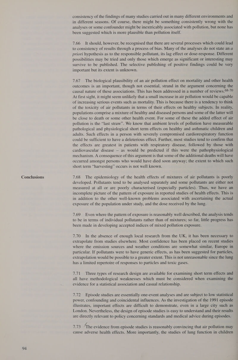 Conclusions 94 consistency of the findings of many studies carried out in many different environments and in different seasons. Of course, there might be something consistently wrong with the analyses or some confounder might be inextricably associated with pollution, but none has been suggested which is more plausible than pollution itself. 7.66 It should, however, be recognised that there are several processes which could lead to consistency of results through a process of bias. Many of the analyses do not state an a priori hypothesis as to the responsible pollutant, its lag effect or dose-response. Different possibilities may be tried and only those which emerge as significant or interesting may survive to be published. The selective publishing of positive findings could be very important but its extent is unknown. 7.67 The biological plausibility of an air pollution effect on mortality and other health outcomes is an important, though not essential, strand in the argument concerning the causal nature of these associations. This has been addressed in a number of reviews.°8-/0 At first sight, it might seem unlikely that a small increase in air pollution would be capable of increasing serious events such as mortality. This is because there is a tendency to think of the toxicity of air pollutants in terms of their effects on healthy subjects. In reality, populations comprise a mixture of healthy and diseased persons and some of the latter will be close to death or some other health event. For some of these the added effect of air pollution is the “last straw”. We know that ambient levels of pollution have measurable pathological and physiological short term effects on healthy and asthmatic children and adults. Such effects in a person with severely compromised cardiorespiratory function could be sufficient to have a deleterious effect. Further, most studies tend to confirm that the effects are greatest in patients with respiratory disease, followed by those with cardiovascular disease — as would be predicted if this were the pathophysiological mechanism. A consequence of this argument is that some of the additional deaths will have occurred amongst persons who would have died soon anyway; the extent to which such short term “harvesting” occurs is not well known. 7.68 The epidemiology of the health effects of mixtures of air pollutants is poorly developed. Pollutants tend to be analysed separately and some pollutants are either not measured at all or are poorly characterised (especially particles). Thus, we have an incomplete picture of the pattern of exposure in reported studies of health effects. This is in addition to the other well-known problems associated with ascertaining the actual exposure of the population under study, and the dose received by the lung. 7.69 Even where the pattern of exposure is reasonably well described, the analysis tends to be in terms of individual pollutants rather than of mixtures; so far, little progress has been made in developing accepted indices of mixed pollution exposure. 7.70 In the absence of enough local research from the UK, it has been necessary to extrapolate from studies elsewhere. Most confidence has been placed on recent studies where the emission sources and weather conditions are somewhat similar, Europe in particular. If pollutants were to have generic effects, as has been suggested for particles, extrapolation would be possible to a greater extent. This is not unreasonable since the lung has a limited repertoire of responses to particles and toxic gases. 7.71 Three types of research design are available for examining short term effects and all have methodological weaknesses which must be considered when examining the evidence for a statistical association and casual relationship. 7.72 Episode studies are essentially one-event analyses and are subject to low statistical power, confounding and coincidental influences. As the investigation of the 1991 episode illustrates, important effects are difficult to demonstrate, even in a large city such as London. Nevertheless, the design of episode studies is easy to understand and their results are directly relevant to policy concerning standards and medical advice during episodes. A 7.73 ‘The evidence from episode studies is reasonably convincing that air pollution may cause adverse health effects. More importantly, the studies of lung function in children