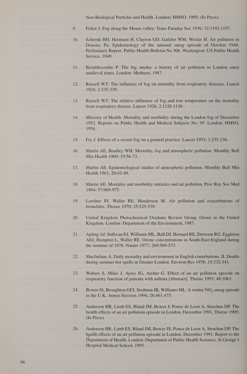 96 Firket J. Fog along the Meuse valley. Trans Faraday Soc 1936; 32:1192-1197. Schrenk HH, Heimann H, Clayton GD, Gafafer WM, Wexler H. Air pollution in Donora, Pa. Epidemiology of the unusual smog episode of October 1948. Preliminary Report. Public Health Bulletin No 306. Washington: US Public Health Service, 1949. Brimblecombe P. The big smoke: a history of air pollution in London since medieval times. London: Methuen, 1987. Russell WT. The influence of fog on mortality from respiratory diseases. Lancet 1924; 2:335-339. Russell WT. The relative influence of fog and low temperature on the mortality from respiratory disease. Lancet 1926; 2:1128-1130. Ministry of Health. Mortality and morbidity during the London fog of December 1952. Reports on Public Health and Medical Subjects No. 95. London: HMSO, 1954. Fry J. Effects of a severe fog on a general practice. Lancet 1953; 1:235-236. Martin AE, Bradley WH. Mortality, fog and atmospheric pollution. Monthly Bull Min Health 1960; 19:56-73. , Martin AE. Epidemiological studies of atmospheric pollution. Monthly Bull Min Health 1961; 20:42-49. Martin AE. Mortality and morbidity statistics and air pollution. Proc Roy Soc Med 1964; 57:969-975. Lawther PJ, Waller RE, Henderson M. Air pollution and exacerbations of bronchitis. Thorax 1970; 25:525-539. United Kingdom Photochemical Oxidants Review Group. Ozone in the United Kingdom. London: Department of the Environment, 1987. Apling AJ, Sullivan EJ, Williams ML, Ball DJ, Bernard RE, Derwent RG, Eggleton AEJ, Hampton L, Waller RE. Ozone concentrations in South-East England during the summer of 1976. Nature 1977; 269:569-573. Macfarlane A. Daily mortality and environment in English conurbations. II. Deaths during summer hot spells in Greater London. Environ Res 1978; 15:332-341. Walters S, Miles J, Ayres JG, Archer G. Effect of an air pollution episode on respiratory function of patients with asthma [Abstract]. Thorax 1993; 48:1063. Bower JS, Broughton GFJ, Stedman JR, Williams ML. A winter N O, smog episode in the U.K. Atmos Environ 1994; 28:461-475. Anderson HR, Limb ES, Bland JM, Bower J, Ponce de Leon A, Strachan DP. The health effects of an air pollution episode in London, December 1991. Thorax 1995; (In Press) Anderson HR, Limb ES, Bland JM, Bower JS, Ponce de Leon A, Strachan DP. The health effects of an air pollution episode in London, December 1991. Report to the Department of Health. London: Department of Public Health Sciences, St George’s Hospital Medical School, 1995.