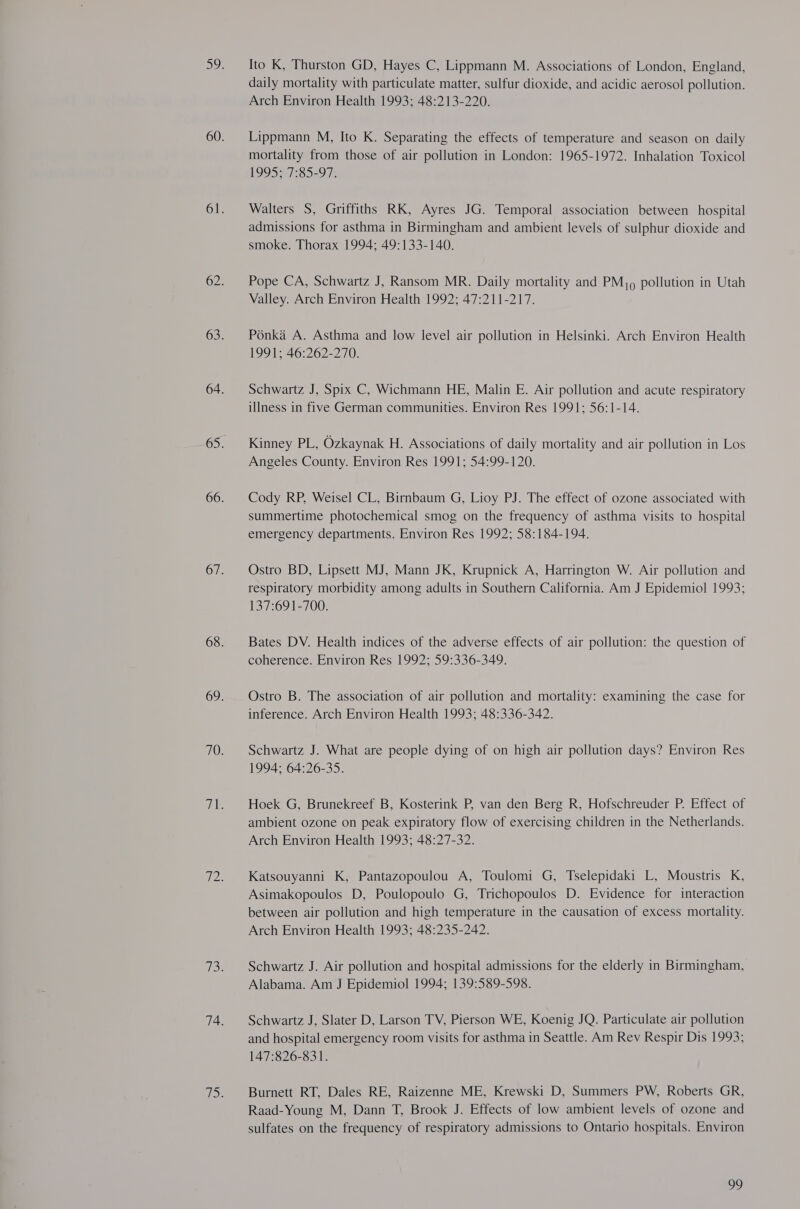 Ito K, Thurston GD, Hayes C, Lippmann M. Associations of London, England, daily mortality with particulate matter, sulfur dioxide, and acidic aerosol pollution. Arch Environ Health 1993; 48:213-220. Lippmann M, Ito K. Separating the effects of temperature and season on daily mortality from those of air pollution in London: 1965-1972. Inhalation Toxicol 1995 7:85=97; Walters S, Griffiths RK, Ayres JG. Temporal association between hospital admissions for asthma in Birmingham and ambient levels of sulphur dioxide and smoke. Thorax 1994; 49:133-140. Pope CA, Schwartz J, Ransom MR. Daily mortality and PM, 9 pollution in Utah Valley. Arch Environ Health 1992; 47:211-217. Ponka A. Asthma and low level air pollution in Helsinki. Arch Environ Health 1991; 46:262-270. Schwartz J, Spix C, Wichmann HE, Malin E. Air pollution and acute respiratory illness in five German communities. Environ Res 1991; 56:1-14. Kinney PL, Ozkaynak H. Associations of daily mortality and air pollution in Los Angeles County. Environ Res 1991; 54:99-120. Cody RP, Weisel CL, Birnbaum G, Lioy PJ. The effect of ozone associated with summertime photochemical smog on the frequency of asthma visits to hospital emergency departments. Environ Res 1992; 58:184-194. Ostro BD, Lipsett MJ, Mann JK, Krupnick A, Harrington W. Air pollution and respiratory morbidity among adults in Southern California. Am J Epidemiol 1993; 137:691-700. Bates DV. Health indices of the adverse effects of air pollution: the question of coherence. Environ Res 1992; 59:336-349. Ostro B. The association of air pollution and mortality: examining the case for inference. Arch Environ Health 1993; 48:336-342. Schwartz J. What are people dying of on high air pollution days? Environ Res 1994; 64:26-35. Hoek G, Brunekreef B, Kosterink P, van den Berg R, Hofschreuder P. Effect of ambient ozone on peak expiratory flow of exercising children in the Netherlands. Arch Environ Health 1993; 48:27-32. Katsouyanni K, Pantazopoulou A, Toulomi G, Tselepidaki L, Moustris K, Asimakopoulos D, Poulopoulo G, Trichopoulos D. Evidence for interaction between air pollution and high temperature in the causation of excess mortality. Arch Environ Health 1993; 48:235-242. Schwartz J. Air pollution and hospital admissions for the elderly in Birmingham, Alabama. Am J Epidemiol 1994; 139:589-598. Schwartz J, Slater D, Larson TV, Pierson WE, Koenig JQ. Particulate air pollution and hospital emergency room visits for asthma in Seattle. Am Rev Respir Dis 1993; 147:826-831. Burnett RT, Dales RE, Raizenne ME, Krewski D, Summers PW, Roberts GR, Raad-Young M, Dann T, Brook J. Effects of low ambient levels of ozone and sulfates on the frequency of respiratory admissions to Ontario hospitals. Environ