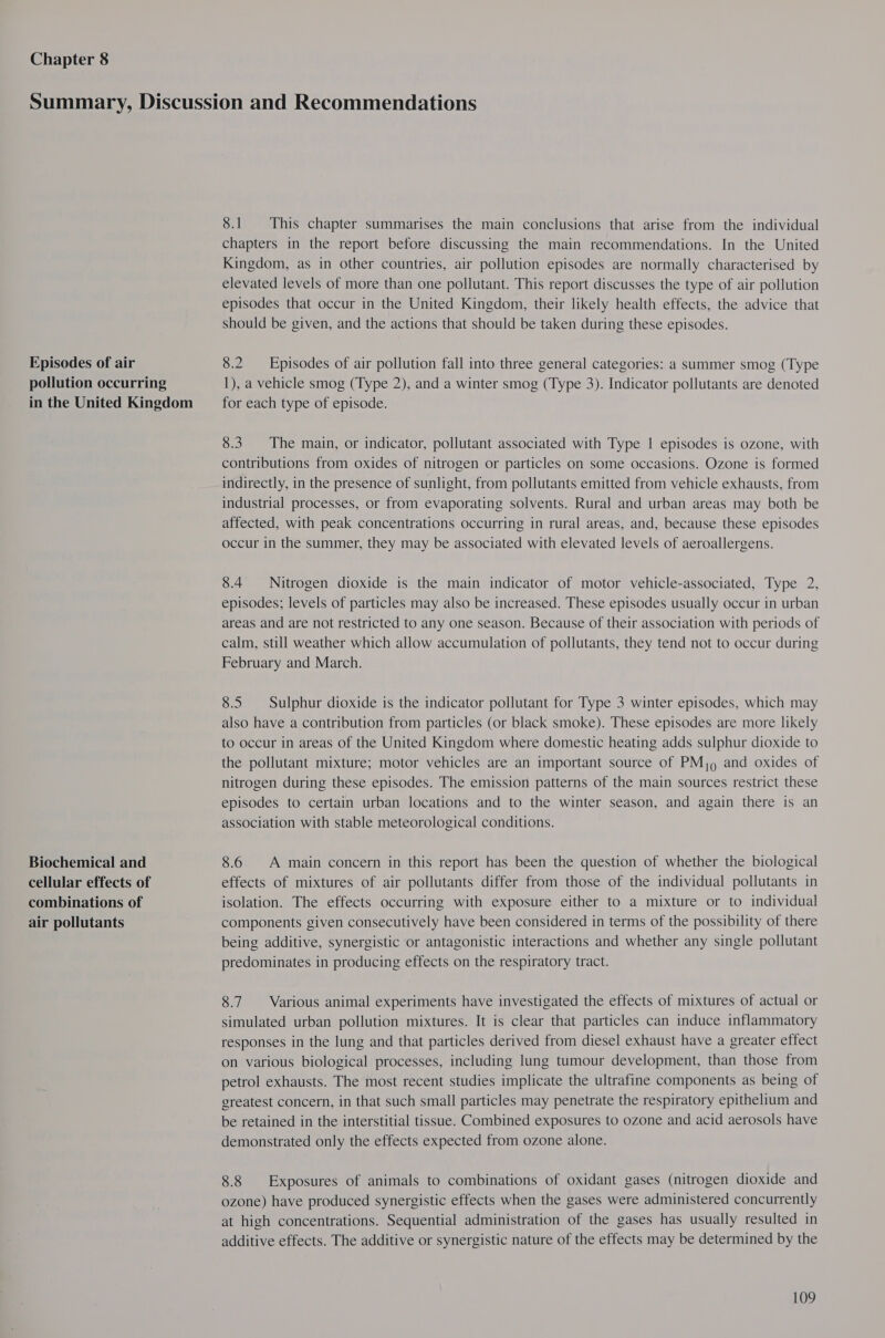 Chapter 8 Episodes of air pollution occurring in the United Kingdom Biochemical and cellular effects of combinations of air pollutants 8.1 This chapter summarises the main conclusions that arise from the individual chapters in the report before discussing the main recommendations. In the United Kingdom, as in other countries, air pollution episodes are normally characterised by elevated levels of more than one pollutant. This report discusses the type of air pollution episodes that occur in the United Kingdom, their likely health effects, the advice that should be given, and the actions that should be taken during these episodes. 8.2 Episodes of air pollution fall into three general categories: a summer smog (Type 1), a vehicle smog (Type 2), and a winter smog (Type 3). Indicator pollutants are denoted for each type of episode. 8.3. The main, or indicator, pollutant associated with Type | episodes is ozone, with contributions from oxides of nitrogen or particles on some occasions. Ozone is formed indirectly, in the presence of sunlight, from pollutants emitted from vehicle exhausts, from industrial processes, or from evaporating solvents. Rural and urban areas may both be affected, with peak concentrations occurring in rural areas, and, because these episodes occur in the summer, they may be associated with elevated levels of aeroallergens. 8.4 Nitrogen dioxide is the main indicator of motor vehicle-associated, Type 2, episodes; levels of particles may also be increased. These episodes usually occur in urban areas and are not restricted to any one season. Because of their association with periods of calm, still weather which allow accumulation of pollutants, they tend not to occur during February and March. 8.5 Sulphur dioxide is the indicator pollutant for Type 3 winter episodes, which may also have a contribution from particles (or black smoke). These episodes are more likely to occur in areas of the United Kingdom where domestic heating adds sulphur dioxide to the pollutant mixture; motor vehicles are an important source of PMj9 and oxides of nitrogen during these episodes. The emission patterns of the main sources restrict these episodes to certain urban locations and to the winter season, and again there is an association with stable meteorological conditions. 8.6 A main concern in this report has been the question of whether the biological effects of mixtures of air pollutants differ from those of the individual pollutants in isolation. The effects occurring with exposure either to a mixture or to individual components given consecutively have been considered in terms of the possibility of there being additive, synergistic or antagonistic interactions and whether any single pollutant predominates in producing effects on the respiratory tract. 8.7. Various animal experiments have investigated the effects of mixtures of actual or simulated urban pollution mixtures. It is clear that particles can induce inflammatory responses in the lung and that particles derived from diesel exhaust have a greater effect on various biological processes, including lung tumour development, than those from petrol exhausts. The most recent studies implicate the ultrafine components as being of greatest concern, in that such small particles may penetrate the respiratory epithelium and be retained in the interstitial tissue. Combined exposures to ozone and acid aerosols have demonstrated only the effects expected from ozone alone. 8.8 Exposures of animals to combinations of oxidant gases (nitrogen dioxide and ozone) have produced synergistic effects when the gases were administered concurrently at high concentrations. Sequential administration of the gases has usually resulted in additive effects. The additive or synergistic nature of the effects may be determined by the