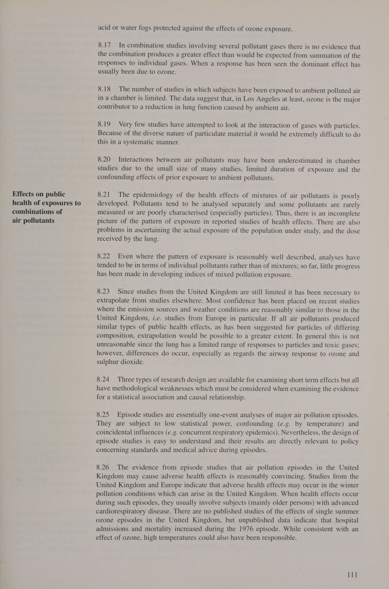 Effects on public health of exposures to combinations of air pollutants acid or water fogs protected against the effects of ozone exposure. 8.17 In combination studies involving several pollutant gases there is no evidence that the combination produces a greater effect than would be expected from summation of the responses to individual gases. When a response has been seen the dominant effect has usually been due to ozone. 8.18 The number of studies in which subjects have been exposed to ambient polluted air in a chamber is limited. The data suggest that, in Los Angeles at least, ozone is the major contributor to a reduction in lung function caused by ambient air. 8.19 Very few studies have attempted to look at the interaction of gases with particles. Because of the diverse nature of particulate material it would be extremely difficult to do this in a systematic manner. 8.20 Interactions between air pollutants may have been underestimated in chamber studies due to the small size of many studies, limited duration of exposure and the confounding effects of prior exposure to ambient pollutants. 8.21 The epidemiology of the health effects of mixtures of air pollutants is poorly developed. Pollutants tend to be analysed separately and some pollutants are rarely measured or are poorly characterised (especially particles). Thus, there is an incomplete picture of the pattern of exposure in reported studies of health effects. There are also problems in ascertaining the actual exposure of the population under study, and the dose received by the lung. 8.22 Even where the pattern of exposure is reasonably well described, analyses have tended to be in terms of individual pollutants rather than of mixtures; so far, little progress has been made in developing indices of mixed pollution exposure. 8.23 Since studies from the United Kingdom are still limited it has been necessary to extrapolate from studies elsewhere. Most confidence has been placed on recent studies where the emission sources and weather conditions are reasonably similar to those in the United Kingdom, i.e. studies from Europe in particular. If all air pollutants produced similar types of public health effects, as has been suggested for particles of differing composition, extrapolation would be possible to a greater extent. In general this is not unreasonable since the lung has a limited range of responses to particles and toxic gases; however, differences do occur, especially as regards the airway response to ozone and sulphur dioxide. 8.24 Three types of research design are available for examining short term effects but all have methodological weaknesses which must be considered when examining the evidence for a statistical association and causal relationship. 8.25 Episode studies are essentially one-event analyses of major air pollution episodes. They are subject to low statistical power, confounding (e.g. by temperature) and coincidental influences (e.g. concurrent respiratory epidemics). Nevertheless, the design of episode studies is easy to understand and their results are directly relevant to policy concerning standards and medical advice during episodes. 8.26 The evidence from episode studies that air pollution episodes in the United Kingdom may cause adverse health effects is reasonably convincing. Studies from the United Kingdom and Europe indicate that adverse health effects may occur in the winter pollution conditions which can arise in the United Kingdom. When health effects occur during such episodes, they usually involve subjects (mainly older persons) with advanced cardiorespiratory disease. There are no published studies of the effects of single summer ozone episodes in the United Kingdom, but unpublished data indicate that hospital admissions and mortality increased during the 1976 episode. While consistent with an effect of ozone, high temperatures could also have been responsible. 11]