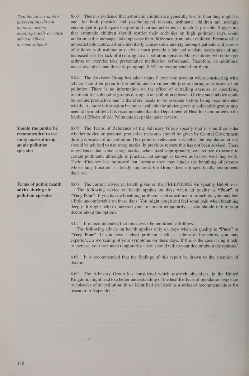 That the advice and/or interventions do not increase anxiety inappropriately or cause adverse effects in some subjects Should the public be recommended to use smog masks during an air pollution episode? Terms of public health advice during air pollution episodes 118 8.63 There is evidence that asthmatic children are generally less fit than they might be and, for both physical and psychological reasons, asthmatic children are strongly encouraged to participate in sport and normal activities as much as possible. Suggesting that asthmatic children should restrict their activities on high pollution days could undermine this message and emphasise their difference from other children. Because of its unpredictable nature, asthma inevitably causes some anxiety amongst patients and parents of children with asthma; any advice must provide a fair and realistic assessment of any increased risk (or lack of it) during an air pollution episode. Many children who often get asthma on exercise take preventative medication beforehand. Therefore, no additional measures, other than those of paragraph 8.62, are recommended for them. 8.64 The Advisory Group has taken many factors into account when considering what advice should be given to the public and to vulnerable groups during an episode of air pollution. There is no information on the effect of curtailing exercise or modifying treatment for vulnerable groups during an air pollution episode. Giving such advice could be counterproductive and it therefore needs to be assessed before being recommended widely. As more information becomes available the advice given to vulnerable groups may need to be modified. It is recommended that the Department of Health’s Committee on the Medical Effects of Air Pollutants keep this under review. 8.65 The Terms of Reference of the Advisory Group specify that it should consider whether advice on personal protective measures should be given by Central Government during episodes of air pollution. One point of relevance is whether the population at risk should be advised to use smog masks. In previous reports this has not been advised. There is evidence that some smog masks, when used appropriately, can reduce exposure to certain pollutants, although, in practice, not enough is known as to how well they work. Their efficiency has improved but, because they may hinder the breathing of persons whose lung function is already impaired, the Group does not specifically recommend their use. 8.66 The current advice on health given on the FREEPHONE Air Quality Helpline is: ‘The following advice on health applies on days when air quality is “Poor” or “Very Poor’’. If you have a breathing problem, such as asthma or bronchitis, you may feel a little uncomfortable on these days. You might cough and feel some pain when breathing deeply. It might help to increase your treatment temporarily — you should talk to your doctor about the options.’ 8.67 It is recommended that this advice be modified as follows: ‘The following advice on health applies only on days when air quality is “Poor” or “Very Poor’. If you have a chest problem, such as asthma or bronchitis, you may experience a worsening of your symptoms on these days. If this is the case it might help to increase your treatment temporarily — you should talk to your doctor about the options.’ 8.68 It is recommended that the findings of this report be drawn to the attention of doctors. 8.69 The Advisory Group has considered which research objectives, in the United Kingdom, might lead to a better understanding of the health effects of population exposure to episodes of air pollution: those identified are listed as a series of recommendations for
