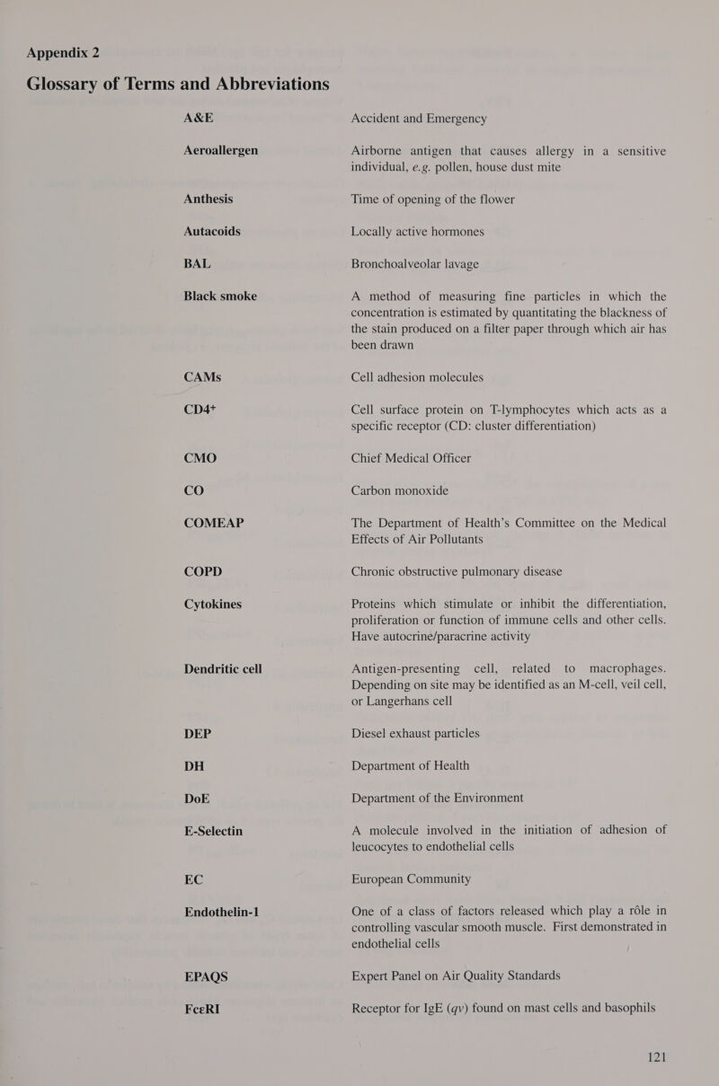 A&amp;E Aeroallergen Anthesis Autacoids BAL Black smoke CAMs CD4+ CMO CO COMEAP COPD Cytokines Dendritic cell DEP DH DoE E-Selectin EC Endothelin-1 EPAQS FceRI Accident and Emergency Airborne antigen that causes allergy in a sensitive individual, e.g. pollen, house dust mite Time of opening of the flower Locally active hormones Bronchoalveolar lavage A method of measuring fine particles in which the concentration is estimated by quantitating the blackness of the stain produced on a filter paper through which air has been drawn Cell adhesion molecules Cell surface protein on T-lymphocytes which acts as a specific receptor (CD: cluster differentiation) Chief Medical Officer Carbon monoxide The Department of Health’s Committee on the Medical Effects of Air Pollutants Chronic obstructive pulmonary disease Proteins which stimulate or inhibit the differentiation, proliferation or function of immune cells and other cells. Have autocrine/paracrine activity Antigen-presenting cell, related to macrophages. Depending on site may be identified as an M-cell, veil cell, or Langerhans cell Diesel exhaust particles Department of Health Department of the Environment A molecule involved in the initiation of adhesion of leucocytes to endothelial cells European Community One of a class of factors released which play a role in controlling vascular smooth muscle. First demonstrated in endothelial cells Expert Panel on Air Quality Standards Receptor for IgE (qv) found on mast cells and basophils